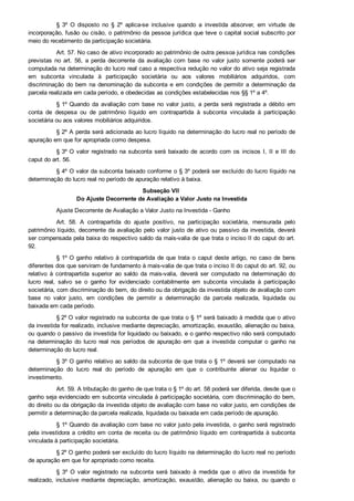 §  3º  O  disposto  no  §  2º  aplica­se  inclusive  quando  a  investida  absorver,  em  virtude  de
incorporação, fusão ou cisão, o patrimônio da pessoa jurídica que teve o capital social subscrito por
meio do recebimento da participação societária.
Art. 57. No caso de ativo incorporado ao patrimônio de outra pessoa jurídica nas condições
previstas  no  art.  56,  a  perda  decorrente  da  avaliação  com  base  no  valor  justo  somente  poderá  ser
computada na determinação do lucro real caso a respectiva redução no valor do ativo seja registrada
em  subconta  vinculada  à  participação  societária  ou  aos  valores  mobiliários  adquiridos,  com
discriminação  do  bem  na  denominação  da  subconta  e  em  condições  de  permitir  a  determinação  da
parcela realizada em cada período, e obedecidas as condições estabelecidas nos §§ 1º a 4º.
§ 1º Quando  da  avaliação  com  base  no  valor  justo,  a  perda  será  registrada  a  débito  em
conta  de  despesa  ou  de  patrimônio  líquido  em  contrapartida  à  subconta  vinculada  à  participação
societária ou aos valores mobiliários adquiridos.
§ 2º A perda será adicionada ao lucro líquido na determinação do lucro real no período de
apuração em que for apropriada como despesa.
§ 3º O  valor  registrado  na  subconta  será  baixado  de  acordo  com  os  incisos  I,  II  e  III  do
caput do art. 56.
§ 4º O valor da subconta baixado conforme o § 3º poderá ser excluído do lucro líquido na
determinação do lucro real no período de apuração relativo à baixa.
Subseção VII 
Do Ajuste Decorrente de Avaliação a Valor Justo na Investida
Ajuste Decorrente de Avaliação a Valor Justo na Investida ­ Ganho
Art.  58.  A  contrapartida  do  ajuste  positivo,  na  participação  societária,  mensurada  pelo
patrimônio líquido, decorrente da avaliação pelo valor justo de ativo ou passivo da investida, deverá
ser compensada pela baixa do respectivo saldo da mais­valia de que trata o inciso II do caput do art.
92.
§ 1º O ganho relativo à contrapartida de que trata o caput deste artigo, no caso de bens
diferentes dos que serviram de fundamento à mais­valia de que trata o inciso II do caput do art. 92, ou
relativo  à  contrapartida  superior  ao  saldo  da  mais­valia,  deverá  ser  computado  na  determinação  do
lucro  real,  salvo  se  o  ganho  for  evidenciado  contabilmente  em  subconta  vinculada  à  participação
societária, com discriminação do bem, do direito ou da obrigação da investida objeto de avaliação com
base  no  valor  justo,  em  condições  de  permitir  a  determinação  da  parcela  realizada,  liquidada  ou
baixada em cada período.
§ 2º O valor registrado na subconta de que trata o § 1º será baixado à medida que o ativo
da investida for realizado, inclusive mediante depreciação, amortização, exaustão, alienação ou baixa,
ou quando o passivo da investida for liquidado ou baixado, e o ganho respectivo não será computado
na  determinação  do  lucro  real  nos  períodos  de  apuração  em  que  a  investida  computar  o  ganho  na
determinação do lucro real.
§ 3º O ganho relativo ao saldo da subconta de que trata o § 1º deverá ser computado na
determinação  do  lucro  real  do  período  de  apuração  em  que  o  contribuinte  alienar  ou  liquidar  o
investimento.
Art. 59. A tributação do ganho de que trata o § 1º do art. 58 poderá ser diferida, desde que o
ganho seja evidenciado em subconta vinculada à participação societária, com discriminação do bem,
do direito ou da obrigação da investida objeto de avaliação com base no valor justo, em condições de
permitir a determinação da parcela realizada, liquidada ou baixada em cada período de apuração.
§ 1º Quando da avaliação com base no valor justo pela investida, o ganho será registrado
pela investidora a crédito em conta de receita ou de patrimônio líquido em contrapartida à subconta
vinculada à participação societária.
§ 2º O ganho poderá ser excluído do lucro líquido na determinação do lucro real no período
de apuração em que for apropriado como receita.
§  3º  O  valor  registrado  na  subconta  será  baixado  à  medida  que  o  ativo  da  investida  for
realizado,  inclusive  mediante  depreciação,  amortização,  exaustão,  alienação  ou  baixa,  ou  quando  o
passivo da investida for liquidado ou baixado.
 