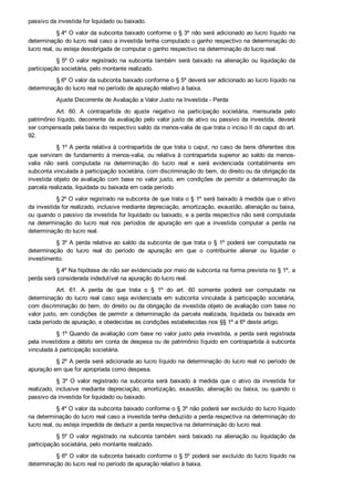 passivo da investida for liquidado ou baixado.
§ 4º O valor da subconta baixado conforme o § 3º não será adicionado ao lucro líquido na
determinação do lucro real caso a investida tenha computado o ganho respectivo na determinação do
lucro real, ou esteja desobrigada de computar o ganho respectivo na determinação do lucro real.
§ 5º O  valor  registrado  na  subconta  também  será  baixado  na  alienação  ou  liquidação  da
participação societária, pelo montante realizado.
§ 6º O valor da subconta baixado conforme o § 5º deverá ser adicionado ao lucro líquido na
determinação do lucro real no período de apuração relativo à baixa.
Ajuste Decorrente de Avaliação a Valor Justo na Investida ­ Perda
Art.  60.  A  contrapartida  do  ajuste  negativo  na  participação  societária,  mensurada  pelo
patrimônio líquido, decorrente da avaliação pelo valor justo de ativo ou passivo da investida, deverá
ser compensada pela baixa do respectivo saldo da menos­valia de que trata o inciso II do caput do art.
92.
§ 1º A perda relativa à contrapartida de que trata o caput, no caso de bens diferentes dos
que serviram de fundamento à menos­valia, ou relativa à contrapartida superior ao saldo da menos­
valia  não  será  computada  na  determinação  do  lucro  real  e  será  evidenciada  contabilmente  em
subconta vinculada à participação societária, com discriminação do bem, do direito ou da obrigação da
investida objeto de avaliação com base no valor justo, em condições de permitir a determinação da
parcela realizada, liquidada ou baixada em cada período.
§ 2º O valor registrado na subconta de que trata o § 1º será baixado à medida que o ativo
da investida for realizado, inclusive mediante depreciação, amortização, exaustão, alienação ou baixa,
ou quando o passivo da investida for liquidado ou baixado, e a perda respectiva não será computada
na  determinação  do  lucro  real  nos  períodos  de  apuração  em  que  a  investida  computar  a  perda  na
determinação do lucro real.
§ 3º A perda relativa ao saldo da subconta de que trata o § 1º  poderá  ser  computada  na
determinação  do  lucro  real  do  período  de  apuração  em  que  o  contribuinte  alienar  ou  liquidar  o
investimento.
§ 4º Na hipótese de não ser evidenciada por meio de subconta na forma prevista no § 1º, a
perda será considerada indedutível na apuração do lucro real.
Art.  61.  A  perda  de  que  trata  o  §  1º  do  art.  60  somente  poderá  ser  computada  na
determinação  do  lucro  real  caso  seja  evidenciada  em  subconta  vinculada  à  participação  societária,
com discriminação do bem, do direito ou da obrigação da investida objeto de avaliação com base no
valor justo, em condições de permitir a determinação da parcela realizada, liquidada ou baixada em
cada período de apuração, e obedecidas as condições estabelecidas nos §§ 1º a 6º deste artigo.
§ 1º Quando da avaliação com base no valor justo pela investida, a perda será registrada
pela investidora a débito em conta de despesa ou de patrimônio líquido em contrapartida à subconta
vinculada à participação societária.
§ 2º A perda será adicionada ao lucro líquido na determinação do lucro real no período de
apuração em que for apropriada como despesa.
§  3º  O  valor  registrado  na  subconta  será  baixado  à  medida  que  o  ativo  da  investida  for
realizado,  inclusive  mediante  depreciação,  amortização,  exaustão,  alienação  ou  baixa,  ou  quando  o
passivo da investida for liquidado ou baixado.
§ 4º O valor da subconta baixado conforme o § 3º não poderá ser excluído do lucro líquido
na determinação do lucro real caso a investida tenha deduzido a perda respectiva na determinação do
lucro real, ou esteja impedida de deduzir a perda respectiva na determinação do lucro real.
§ 5º O  valor  registrado  na  subconta  também  será  baixado  na  alienação  ou  liquidação  da
participação societária, pelo montante realizado.
§ 6º O valor da subconta baixado conforme o § 5º poderá ser excluído do lucro líquido na
determinação do lucro real no período de apuração relativo à baixa.
 