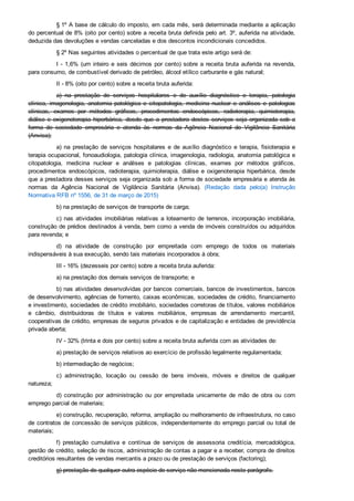 § 1º A base de cálculo do imposto, em cada mês, será determinada mediante a aplicação
do percentual de 8% (oito por cento) sobre a receita bruta definida pelo art. 3º, auferida na atividade,
deduzida das devoluções e vendas canceladas e dos descontos incondicionais concedidos.
§ 2º Nas seguintes atividades o percentual de que trata este artigo será de:
I ­ 1,6% (um inteiro e seis décimos por cento) sobre a receita bruta auferida na revenda,
para consumo, de combustível derivado de petróleo, álcool etílico carburante e gás natural;
II ­ 8% (oito por cento) sobre a receita bruta auferida:
a)  na  prestação  de  serviços  hospitalares  e  de  auxílio  diagnóstico  e  terapia,  patologia
clínica,  imagenologia,  anatomia  patológica  e  citopatologia,  medicina  nuclear  e  análises  e  patologias
clínicas,  exames  por  métodos  gráficos,  procedimentos  endoscópicos,  radioterapia,  quimioterapia,
diálise  e  oxigenoterapia  hiperbárica,  desde  que  a  prestadora  destes  serviços  seja  organizada  sob  a
forma  de  sociedade  empresária  e  atenda  às  normas  da  Agência  Nacional  de  Vigilância  Sanitária
(Anvisa);
a)  na  prestação  de  serviços  hospitalares  e  de  auxílio  diagnóstico  e  terapia,  fisioterapia  e
terapia ocupacional, fonoaudiologia, patologia clínica, imagenologia, radiologia, anatomia patológica e
citopatologia,  medicina  nuclear  e  análises  e  patologias  clínicas,  exames  por  métodos  gráficos,
procedimentos  endoscópicos,  radioterapia,  quimioterapia,  diálise  e  oxigenoterapia  hiperbárica,  desde
que a prestadora desses serviços seja organizada sob a forma de sociedade empresária e atenda às
normas  da  Agência  Nacional  de  Vigilância  Sanitária  (Anvisa).  (Redação  dada  pelo(a)  Instrução
Normativa RFB nº 1556, de 31 de março de 2015)
b) na prestação de serviços de transporte de carga;
c)  nas  atividades  imobiliárias  relativas  a  loteamento  de  terrenos,  incorporação  imobiliária,
construção de prédios destinados à venda, bem como a venda de imóveis construídos ou adquiridos
para revenda; e
d)  na  atividade  de  construção  por  empreitada  com  emprego  de  todos  os  materiais
indispensáveis à sua execução, sendo tais materiais incorporados à obra;
III ­ 16% (dezesseis por cento) sobre a receita bruta auferida:
a) na prestação dos demais serviços de transporte; e
b) nas atividades desenvolvidas por bancos comerciais, bancos de investimentos, bancos
de desenvolvimento, agências de fomento, caixas econômicas, sociedades de crédito, financiamento
e investimento, sociedades de crédito imobiliário, sociedades corretoras de títulos, valores mobiliários
e  câmbio,  distribuidoras  de  títulos  e  valores  mobiliários,  empresas  de  arrendamento  mercantil,
cooperativas de crédito, empresas de seguros privados e de capitalização e entidades de previdência
privada aberta;
IV ­ 32% (trinta e dois por cento) sobre a receita bruta auferida com as atividades de:
a) prestação de serviços relativos ao exercício de profissão legalmente regulamentada;
b) intermediação de negócios;
c)  administração,  locação  ou  cessão  de  bens  imóveis,  móveis  e  direitos  de  qualquer
natureza;
d)  construção  por  administração  ou  por  empreitada  unicamente  de  mão  de  obra  ou  com
emprego parcial de materiais;
e) construção, recuperação, reforma, ampliação ou melhoramento de infraestrutura, no caso
de contratos de concessão de serviços públicos, independentemente do emprego parcial ou total de
materiais;
f)  prestação  cumulativa  e  contínua  de  serviços  de  assessoria  creditícia,  mercadológica,
gestão de crédito, seleção de riscos, administração de contas a pagar e a receber, compra de direitos
creditórios resultantes de vendas mercantis a prazo ou de prestação de serviços (factoring);
g) prestação de qualquer outra espécie de serviço não mencionada neste parágrafo.
 