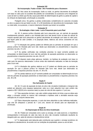 Subseção VIII 
Da Incorporação, Fusão e Cisão ­ AVJ Transferido para a Sucessora
Art. 62. Nos casos de incorporação, fusão ou cisão, os ganhos decorrentes de avaliação
com base no valor justo na sucedida não poderão ser considerados na sucessora como integrante do
custo do bem ou direito que lhe deu causa para efeito de determinação de ganho ou perda de capital e
do cômputo da depreciação, amortização ou exaustão.
Parágrafo único. Os ganhos e perdas evidenciados contabilmente em subconta vinculada
ao ativo ou passivo de que tratam os arts. 41 a 48 transferidos em decorrência de incorporação, fusão
ou cisão terão, na sucessora, o mesmo tratamento tributário que teriam na sucedida.
Subseção IX
Da Avaliação a Valor Justo ­ Lucro Presumido para Lucro Real
Art.  63.  A  pessoa  jurídica  tributada  pelo  lucro  presumido  que,  em  período  de  apuração
imediatamente  posterior,  passar  a  ser  tributada  pelo  lucro  real  deverá  incluir  na  base  de  cálculo  do
imposto apurado pelo lucro presumido os ganhos decorrentes de avaliação com base no valor justo,
que  façam  parte  do  valor  contábil,  e  na  proporção  deste,  relativos  aos  ativos  constantes  em  seu
patrimônio.
§ 1º A tributação dos ganhos poderá ser diferida para os períodos de apuração em que a
pessoa  jurídica  for  tributada  pelo  lucro  real,  desde  que  observados  os  procedimentos  e  requisitos
previstos nos arts. 41 a 43.
§  2º  As  perdas  verificadas  nas  condições  previstas  no  caput  somente  poderão  ser
computadas  na  determinação  do  lucro  real  dos  períodos  de  apuração  posteriores  se  observados  os
procedimentos e requisitos previstos nos arts. 46 e 47.
§  3º  O  disposto  neste  artigo  aplica­se,  também,  na  hipótese  de  avaliação  com  base  no
valor  justo  de  passivos  relacionados  a  ativos  ainda  não  totalmente  realizados  na  data  de  transição
para o lucro real.
§  4º  A  tributação  dos  ganhos  relativos  ao  §  3º  poderá  ser  diferida  para  os  períodos  de
apuração  em  que  a  pessoa  jurídica  for  tributada  pelo  lucro  real,  desde  que  observados  os
procedimentos e requisitos previstos nos arts. 41, 44 e 45.
§ 5º As perdas relativas ao § 3º somente poderão ser computadas na determinação do lucro
real dos períodos de apuração posteriores se observados os procedimentos e requisitos previstos nos
arts. 46 e 48.
Seção X 
Das Aplicações de Capital
Art. 64. O custo de aquisição de bens do ativo não circulante imobilizado e intangível não
poderá  ser  deduzido  como  despesa  operacional,  salvo  se  o  bem  adquirido  tiver  valor  unitário  não
superior a R$ 1.200,00 (mil e duzentos reais) ou prazo de vida útil não superior a 1 (um) ano.
§ 1º Nas aquisições de bens, cujo valor unitário esteja dentro do limite a que se refere este
artigo,  a  exceção  contida  no  mesmo  não  contempla  a  hipótese  onde  a  atividade  exercida  exija
utilização de um conjunto desses bens.
§ 2º Salvo disposições especiais, o custo dos bens adquiridos ou das melhorias realizadas,
cuja  vida  útil  ultrapasse  o  período  de  1  (um)  ano,  deverá  ser  ativado  para  ser  depreciado  ou
amortizado.
Seção XI 
Da Depreciação de Bens do Ativo Imobilizado
Art. 65. Poderá ser computada como custo ou encargo, em cada exercício, a importância
correspondente  à  diminuição  do  valor  dos  bens  do  ativo  não  circulante  imobilizado  resultante  do
desgaste pelo uso, ação da natureza e obsolescência normal.
§ 1º A depreciação será deduzida pelo contribuinte que suportar o encargo econômico do
desgaste ou obsolescência, de acordo com as condições de propriedade, posse ou uso do bem.
 