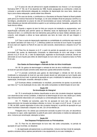 § 1º O prazo de vida útil admissível é aquele estabelecido nos Anexos I e II da Instrução
Normativa SRF nº 162, de 31 de dezembro de 1998, ficando assegurado ao contribuinte o direito de
computar  a  quota  efetivamente  adequada  às  condições  de  depreciação  dos  seus  bens,  desde  que
faça a prova dessa adequação, quando adotar taxa diferente.
§ 2º No caso de dúvida, o contribuinte ou a Secretaria da Receita Federal do Brasil poderão
pedir perícia do Instituto Nacional de Tecnologia, ou de outra entidade oficial de pesquisa científica ou
tecnológica, prevalecendo os prazos de vida útil recomendados por essas instituições, enquanto não
forem alterados por decisão administrativa superior ou por sentença judicial, baseadas, igualmente, em
laudo técnico idôneo.
§ 3º Quando o registro do bem for feito por conjunto de instalação ou equipamentos, sem
especificação  suficiente  para  permitir  aplicar  as  diferentes  taxas  de  depreciação  de  acordo  com  a
natureza do bem, e o contribuinte não tiver elementos para justificar as taxas médias adotadas para o
conjunto,  será  obrigado  a  utilizar  as  taxas  aplicáveis  aos  bens  de  maior  vida  útil  que  integrem  o
conjunto.
§ 4º Caso a quota de depreciação registrada na contabilidade do contribuinte seja menor do
que aquela calculada com base no § 1º, a diferença poderá ser excluída do lucro líquido na apuração
do lucro real com registro na Parte B do Lalur do valor excluído, observando­se o disposto no § 3º do
art. 65.
§  5º  Para  fins  do  disposto  no  §  4º,  a  partir  do  período  de  apuração  em  que  o  montante
acumulado  das  quotas  de  depreciação  computado  na  determinação  do  lucro  real  atingir  o  limite
previsto no § 3º do art. 65, o valor da depreciação, registrado na escrituração comercial, deverá ser
adicionado ao lucro líquido para efeito de determinação do lucro real com a respectiva baixa na Parte
B do Lalur.
Seção XII
Dos Gastos de Desmontagem e Retirada de Item do Ativo Imobilizado
Art. 69. Os gastos de desmontagem e retirada de item de ativo imobilizado ou restauração
do local em que está situado somente serão dedutíveis quando efetivamente incorridos.
§  1º  A  provisão  constituída  para  gastos  de  desmontagem  e  retirada  de  item  de  ativo
imobilizado ou restauração do local em que está situado deverá ser adicionada ao lucro líquido para
fins de apuração do lucro real, no período de apuração em que o imobilizado for realizado, inclusive por
depreciação, amortização, exaustão, alienação ou baixa.
§ 2º Eventuais efeitos contabilizados no resultado, provenientes de ajustes na provisão de
que trata o § 1º ou de atualização de seu valor, não serão computados na determinação do lucro real.
Seção XIII 
Da Amortização do Intangível
Art. 70. A amortização de direitos classificados no ativo não circulante intangível, registrada
com observância das normas contábeis, é dedutível na determinação do lucro real, desde que o direito
seja intrinsecamente relacionado com a produção ou comercialização dos bens e serviços.
Art.  71.  Poderão  ser  excluídos,  para  fins  de  apuração  do  lucro  real,  os  gastos  com
desenvolvimento de inovação tecnológica referidos no inciso I do caput e no § 2º do art. 17 da Lei nº
11.196, de 2005, quando registrados no ativo não circulante intangível, no período de apuração em que
forem incorridos e observado o disposto nos arts. 22 a 24 da referida Lei.
Parágrafo único. Os valores que constituírem exclusão na parte A do Lalur, em decorrência
do disposto no caput, serão registrados na parte B para serem adicionados à medida da realização do
ativo, inclusive por amortização, alienação ou baixa.
Seção XIV 
Das Despesas Pré­Operacionais ou Pré­Industriais
Art.  72.  Para  fins  de  determinação  do  lucro  real,  não  serão  computadas,  no  período  de
apuração em que incorridas, as despesas:
I ­ de organização pré­operacionais ou pré­industriais, inclusive da fase inicial de operação,
quando a empresa utilizou apenas parcialmente o seu equipamento ou as suas instalações; e
 