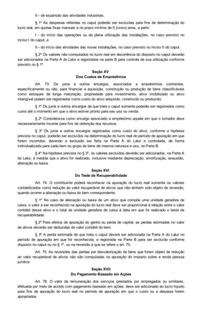 II ­ de expansão das atividades industriais.
§ 1º As despesas referidas no caput poderão ser excluídas para fins de determinação do
lucro real, em quotas fixas mensais e no prazo mínimo de 5 (cinco) anos, a partir:
I  ­  do  início  das  operações  ou  da  plena  utilização  das  instalações,  no  caso  previsto  no
inciso I do caput; e
II ­ do início das atividades das novas instalações, no caso previsto no inciso II do caput.
§ 2º Os valores não computados no lucro real em decorrência do disposto no caput deverão
ser adicionados na Parte A do Lalur e registrados na parte B para controle de sua utilização conforme
previsto no § 1º.
Seção XV 
Dos Custos de Empréstimos
Art.  73.  Os  juros  e  outros  encargos,  associados  a  empréstimos  contraídos,
especificamente  ou  não,  para  financiar  a  aquisição,  construção  ou  produção  de  bens  classificáveis
como  estoques  de  longa  maturação,  propriedade  para  investimento,  ativo  imobilizado  ou  ativo
intangível podem ser registrados como custo do ativo adquirido, construído ou produzido.
§ 1º Os juros e outros encargos de que trata o caput somente poderão ser registrados como
custo até o momento em que o ativo estiver pronto para seu uso ou venda.
§ 2º Considera­se como encargo associado a empréstimo aquele em que o tomador deve
necessariamente incorrer para fins de obtenção dos recursos.
§  3º  Os  juros  e  outros  encargos  registrados  como  custo  do  ativo,  conforme  a  hipótese
prevista no caput, poderão ser excluídos na determinação do lucro real do período de apuração em que
forem  incorridos,  devendo  a  exclusão  ser  feita  na  Parte  A  do  Lalur  e  controlada,  de  forma
individualizada para cada bem ou grupo de bens de mesma natureza e uso, na Parte B.
§ 4º Na hipótese prevista no § 3º, os valores excluídos deverão ser adicionados, na Parte A
do Lalur, à medida que o ativo for realizado, inclusive mediante depreciação, amortização, exaustão,
alienação ou baixa.
Seção XVI 
Do Teste de Recuperabilidade
Art.  74.  O  contribuinte  poderá  reconhecer  na  apuração  do  lucro  real  somente  os  valores
contabilizados como redução ao valor recuperável de ativos que não tenham sido objeto de reversão,
quando ocorrer a alienação ou baixa do bem correspondente.
§  1º  No  caso  de  alienação  ou  baixa  de  um  ativo  que  compõe  uma  unidade  geradora  de
caixa, o valor a ser reconhecido na apuração do lucro real deve ser proporcional à relação entre o valor
contábil  desse  ativo  e  o  total  da  unidade  geradora  de  caixa  à  data  em  que  foi  realizado  o  teste  de
recuperabilidade.
§ 2º Para efeitos de apuração do ganho ou perda de capital, as perdas estimadas no valor
de ativos deverão ser deduzidas do valor contábil do bem.
§ 3º A perda estimada de que trata o caput deverá ser adicionada na Parte A do Lalur no
período  de  apuração  em  que  for  reconhecida,  e  registrada  na  Parte  B  para  ser  excluída  conforme
disposto no caput ou no § 1º, ou na reversão a que se refere o art. 75.
Art. 75. As reversões das perdas por desvalorização de bens que foram objeto de redução
ao  valor  recuperável  de  ativos  não  são  computadas  na  apuração  do  imposto  sobre  a  renda  pessoa
jurídica.
Seção XVII
Do Pagamento Baseado em Ações
Art.  76.  O  valor  da  remuneração  dos  serviços  prestados  por  empregados  ou  similares,
efetuada por meio de acordo com pagamento baseado em ações, deve ser adicionado ao lucro líquido
para  fins  de  apuração  do  lucro  real  no  período  de  apuração  em  que  o  custo  ou  a  despesa  forem
apropriados.
 