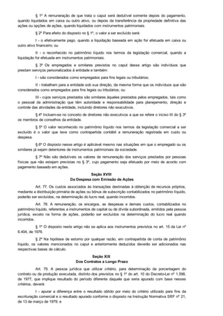 §  1º  A  remuneração  de  que  trata  o  caput  será  dedutível  somente  depois  do  pagamento,
quando liquidados em caixa ou outro ativo, ou depois da transferência da propriedade definitiva das
ações ou opções de ações, quando liquidados com instrumentos patrimoniais.
§ 2º Para efeito do disposto no § 1º, o valor a ser excluído será:
I ­ o efetivamente pago, quando a liquidação baseada em ação for efetuada em caixa ou
outro ativo financeiro; ou
II  ­  o  reconhecido  no  patrimônio  líquido  nos  termos  da  legislação  comercial,  quando  a
liquidação for efetuada em instrumentos patrimoniais.
§  3º  Os  empregados  e  similares  previstos  no  caput  desse  artigo  são  indivíduos  que
prestam serviços personalizados à entidade e também:
I ­ são considerados como empregados para fins legais ou tributários;
II ­ trabalham para a entidade sob sua direção, da mesma forma que os indivíduos que são
considerados como empregados para fins legais ou tributários; ou
III ­ cujos serviços prestados são similares àqueles prestados pelos empregados, tais como
o  pessoal  da  administração  que  têm  autoridade  e  responsabilidade  para  planejamento,  direção  e
controle das atividades da entidade, incluindo diretores não executivos.
§ 4º Incluem­se no conceito de diretores não executivos a que se refere o inciso III do § 3º
os membros de conselhos da entidade.
§ 5º O  valor  reconhecido  no  patrimônio  líquido  nos  termos  da  legislação  comercial  a  ser
excluído  é  o  valor  que  teve  como  contrapartida  contábil  a  remuneração  registrada  em  custo  ou
despesa.
§ 6º O disposto nesse artigo é aplicável mesmo nas situações em que o empregado ou os
similares já sejam detentores de instrumentos patrimoniais da sociedade.
§ 7º Não são dedutíveis os valores de remuneração dos serviços prestados por pessoas
físicas  que  não  estejam  previstas  no  §  3º,  cujo  pagamento  seja  efetuado  por  meio  de  acordo  com
pagamento baseado em ações.
Seção XVIII 
Da Despesa com Emissão de Ações
Art. 77. Os custos associados às transações destinadas à obtenção de recursos próprios,
mediante a distribuição primária de ações ou bônus de subscrição contabilizados no patrimônio líquido,
poderão ser excluídos, na determinação do lucro real, quando incorridos.
Art.  78.  A  remuneração,  os  encargos,  as  despesas  e  demais  custos,  contabilizados  no
patrimônio líquido, referentes a instrumentos de capital ou de dívida subordinada, emitidos pela pessoa
jurídica,  exceto  na  forma  de  ações,  poderão  ser  excluídos  na  determinação  do  lucro  real  quando
incorridos.
§ 1º O disposto neste artigo não se aplica aos instrumentos previstos no art. 15 da Lei nº
6.404, de 1976.
§ 2º Na hipótese de estorno por qualquer razão, em contrapartida de conta de patrimônio
líquido,  os  valores  mencionados  no  caput  e  anteriormente  deduzidos  deverão  ser  adicionados  nas
respectivas bases de cálculo.
Seção XIX 
Dos Contratos a Longo Prazo
Art.  79.  A  pessoa  jurídica  que  utilizar  critério,  para  determinação  da  porcentagem  do
contrato ou da produção executada, distinto dos previstos no § 1º do art. 10 do Decreto­Lei nº 1.598,
de  1977,  que  implique  resultado  do  período  diferente  daquele  que  seria  apurado  com  base  nesses
critérios, deverá:
I  ­  apurar  a  diferença  entre  o  resultado  obtido  por  meio  do  critério  utilizado  para  fins  da
escrituração comercial e o resultado apurado conforme o disposto na Instrução Normativa SRF nº 21,
de 13 de março de 1979; e
 