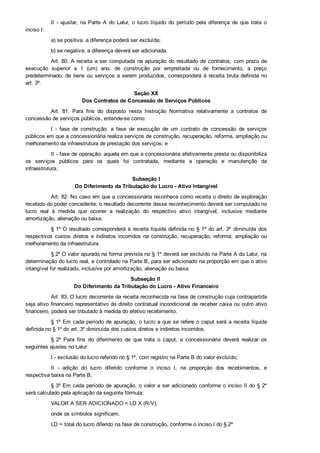II  ­  ajustar,  na  Parte  A  do  Lalur,  o  lucro  líquido  do  período  pela  diferença  de  que  trata  o
inciso I:
a) se positiva, a diferença poderá ser excluída;
b) se negativa, a diferença deverá ser adicionada.
Art. 80. A receita a ser computada na apuração do resultado de contratos, com prazo de
execução  superior  a  1  (um)  ano,  de  construção  por  empreitada  ou  de  fornecimento,  a  preço
predeterminado, de bens ou serviços a serem produzidos, corresponderá à receita bruta definida no
art. 3º.
Seção XX
Dos Contratos de Concessão de Serviços Públicos
Art.  81.  Para  fins  do  disposto  nesta  Instrução  Normativa  relativamente  a  contratos  de
concessão de serviços públicos, entende­se como:
I  ­  fase  de  construção:  a  fase  de  execução  de  um  contrato  de  concessão  de  serviços
públicos em que a concessionária realiza serviços de construção, recuperação, reforma, ampliação ou
melhoramento da infraestrutura de prestação dos serviços; e
II ­ fase de operação: aquela em que a concessionária efetivamente presta ou disponibiliza
os  serviços  públicos  para  os  quais  foi  contratada,  mediante  a  operação  e  manutenção  da
infraestrutura.
Subseção I
Do Diferimento da Tributação do Lucro ­ Ativo Intangível
Art. 82. No caso em que a concessionária reconhece como receita o direito de exploração
recebido do poder concedente, o resultado decorrente desse reconhecimento deverá ser computado no
lucro  real  à  medida  que  ocorrer  a  realização  do  respectivo  ativo  intangível,  inclusive  mediante
amortização, alienação ou baixa.
§ 1º O resultado corresponderá à receita líquida definida no § 1º do art. 3º  diminuída  dos
respectivos  custos  diretos  e  indiretos  incorridos  na  construção,  recuperação,  reforma,  ampliação  ou
melhoramento da infraestrutura.
§ 2º O valor apurado na forma prevista no § 1º deverá ser excluído na Parte A do Lalur, na
determinação do lucro real, e controlado na Parte B, para ser adicionado na proporção em que o ativo
intangível for realizado, inclusive por amortização, alienação ou baixa.
Subseção II 
Do Diferimento da Tributação do Lucro ­ Ativo Financeiro
Art. 83. O lucro decorrente da receita reconhecida na fase de construção cuja contrapartida
seja ativo financeiro representativo de direito contratual incondicional de receber caixa ou outro ativo
financeiro, poderá ser tributado à medida do efetivo recebimento.
§ 1º Em cada período de apuração, o lucro a que se refere o caput será a receita líquida
definida no § 1º do art. 3º diminuída dos custos diretos e indiretos incorridos.
§  2º  Para  fins  do  diferimento  de  que  trata  o  caput,  a  concessionária  deverá  realizar  os
seguintes ajustes no Lalur:
I ­ exclusão do lucro referido no § 1º, com registro na Parte B do valor excluído;
II  ­  adição  do  lucro  diferido  conforme  o  inciso  I,  na  proporção  dos  recebimentos,  e
respectiva baixa na Parte B;
§ 3º Em cada período de apuração, o valor a ser adicionado conforme o inciso II do § 2º
será calculado pela aplicação da seguinte fórmula:
VALOR A SER ADICIONADO = LD X (R/V),
onde os símbolos significam:
LD = total do lucro diferido na fase de construção, conforme o inciso I do § 2º
 