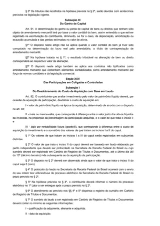 § 3º Os tributos não recolhidos na hipótese prevista no § 2º, serão devidos com acréscimos
previstos na legislação vigente.
Subseção III 
Do Ganho de Capital
Art. 91. A determinação do ganho ou perda de capital de bens ou direitos que tenham sido
objeto de arrendamento mercantil terá por base o valor contábil do bem, assim entendido o que estiver
registrado na escrituração do contribuinte, diminuído, se for o caso, da depreciação, amortização ou
exaustão acumulada e das perdas estimadas no valor de ativos.
§1º  O  disposto  neste  artigo  não  se  aplica  quando  o  valor  contábil  do  bem  já  tiver  sido
computado  na  determinação  do  lucro  real  pela  arrendatária,  a  título  de  contraprestação  de
arrendamento mercantil.
§2º  Na  hipótese  tratada  no  §  1º,  o  resultado  tributável  na  alienação  de  bem  ou  direito
corresponderá ao respectivo valor da alienação.
§3º  O  disposto  neste  artigo  também  se  aplica  aos  contratos  não  tipificados  como
arrendamento  mercantil  que  contenham  elementos  contabilizados  como  arrendamento  mercantil  por
força de normas contábeis e da legislação comercial.
Seção XXII 
Das Participações em Coligadas e Controladas
Subseção I 
Do Desdobramento do Custo de Aquisição com Base em Laudo
Art. 92. O contribuinte que avaliar investimento pelo valor de patrimônio líquido deverá, por
ocasião da aquisição da participação, desdobrar o custo de aquisição em:
I ­ valor de patrimônio líquido na época da aquisição, determinado de acordo com o disposto
no art. 93;
II ­ mais ou menos­valia, que corresponde à diferença entre o valor justo dos ativos líquidos
da investida, na proporção da porcentagem da participação adquirida, e o valor de que trata o inciso I;
e
III ­ ágio por rentabilidade futura (goodwill), que corresponde à diferença entre o custo de
aquisição do investimento e o somatório dos valores de que tratam os incisos I e II do caput.
§ 1º Os valores de que tratam os incisos I a III do caput serão registrados em subcontas
distintas.
§ 2º O valor de que trata o inciso II do caput deverá ser baseado em laudo elaborado por
perito  independente  que  deverá  ser  protocolado  na  Secretaria  da  Receita  Federal  do  Brasil  ou  cujo
sumário deverá ser registrado em Cartório de Registro de Títulos e Documentos, até o último dia útil
do 13º (décimo terceiro) mês subsequente ao da aquisição da participação.
§ 3º O disposto no § 2º deverá ser observado ainda que o valor de que trata o inciso II do
caput seja 0 (zero).
§ 4º O protocolo do laudo na Secretaria da Receita Federal do Brasil ocorrerá com o envio
do seu inteiro teor utilizando­se de processo eletrônico da Secretaria da Receita Federal do Brasil no
prazo previsto no § 2º.
§  5º  Na  hipótese  prevista  no  §  4º,  o  contribuinte  deverá  informar  o  número  do  processo
eletrônico no 1º Lalur a ser entregue após o prazo previsto no § 2º.
§ 6º O atendimento ao previsto nos §§ 4º e 5º dispensa o registro do sumário em Cartório
de Registro de Títulos e Documentos.
§ 7º O sumário do laudo a ser registrado em Cartório de Registro de Títulos e Documentos
deverá conter no mínimo as seguintes informações:
I ­ qualificação da adquirente, alienante e adquirida;
II ­ data da aquisição;
 