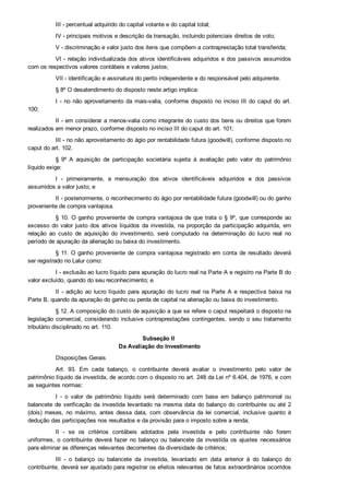 III ­ percentual adquirido do capital votante e do capital total;
IV ­ principais motivos e descrição da transação, incluindo potenciais direitos de voto;
V ­ discriminação e valor justo dos itens que compõem a contraprestação total transferida;
VI ­ relação individualizada dos ativos identificáveis adquiridos e dos passivos assumidos
com os respectivos valores contábeis e valores justos;
VII ­ identificação e assinatura do perito independente e do responsável pelo adquirente.
§ 8º O desatendimento do disposto neste artigo implica:
I ­ no não aproveitamento da mais­valia, conforme disposto no inciso III do caput do art.
100;
II ­ em considerar a menos­valia como integrante do custo dos bens ou direitos que forem
realizados em menor prazo, conforme disposto no inciso III do caput do art. 101;
III ­ no não aproveitamento do ágio por rentabilidade futura (goodwill), conforme disposto no
caput do art. 102.
§  9º  A  aquisição  de  participação  societária  sujeita  à  avaliação  pelo  valor  do  patrimônio
líquido exige:
I  ­  primeiramente,  a  mensuração  dos  ativos  identificáveis  adquiridos  e  dos  passivos
assumidos a valor justo; e
II ­ posteriormente, o reconhecimento do ágio por rentabilidade futura (goodwill) ou do ganho
proveniente de compra vantajosa.
§ 10. O ganho proveniente de compra vantajosa de que trata o § 9º, que corresponde ao
excesso do valor justo dos ativos líquidos da investida, na proporção da participação adquirida, em
relação  ao  custo  de  aquisição  do  investimento,  será  computado  na  determinação  do  lucro  real  no
período de apuração da alienação ou baixa do investimento.
§ 11. O ganho proveniente de compra vantajosa registrado em conta de resultado deverá
ser registrado no Lalur como:
I ­ exclusão ao lucro líquido para apuração do lucro real na Parte A e registro na Parte B do
valor excluído, quando do seu reconhecimento; e
II  ­  adição  ao  lucro  líquido  para  apuração  do  lucro  real  na  Parte  A  e  respectiva  baixa  na
Parte B, quando da apuração do ganho ou perda de capital na alienação ou baixa do investimento.
§ 12. A composição do custo de aquisição a que se refere o caput respeitará o disposto na
legislação comercial, considerando inclusive contraprestações contingentes, sendo o seu tratamento
tributário disciplinado no art. 110.
Subseção II 
Da Avaliação do Investimento
Disposições Gerais
Art.  93.  Em  cada  balanço,  o  contribuinte  deverá  avaliar  o  investimento  pelo  valor  de
patrimônio líquido da investida, de acordo com o disposto no art. 248 da Lei nº 6.404, de 1976, e com
as seguintes normas:
I  ­  o  valor  de  patrimônio  líquido  será  determinado  com  base  em  balanço  patrimonial  ou
balancete de verificação da investida levantado na mesma data do balanço do contribuinte ou até 2
(dois)  meses,  no  máximo,  antes  dessa  data,  com  observância  da  lei  comercial,  inclusive  quanto  à
dedução das participações nos resultados e da provisão para o imposto sobre a renda;
II  ­  se  os  critérios  contábeis  adotados  pela  investida  e  pelo  contribuinte  não  forem
uniformes, o contribuinte deverá fazer no balanço ou balancete da investida os ajustes necessários
para eliminar as diferenças relevantes decorrentes da diversidade de critérios;
III  ­  o  balanço  ou  balancete  da  investida,  levantado  em  data  anterior  à  do  balanço  do
contribuinte, deverá ser ajustado para registrar os efeitos relevantes de fatos extraordinários ocorridos
no período;
 