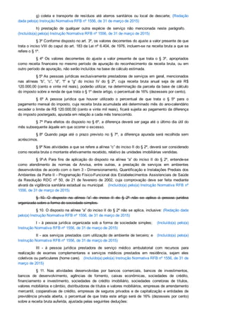 g)  coleta  e  transporte  de  resíduos  até  aterros  sanitários  ou  local  de  descarte;  (Redação
dada pelo(a) Instrução Normativa RFB nº 1556, de 31 de março de 2015)
h)  prestação  de  qualquer  outra  espécie  de  serviço  não  mencionada  neste  parágrafo.   
(Incluído(a) pelo(a) Instrução Normativa RFB nº 1556, de 31 de março de 2015)
§ 3º Conforme disposto no art. 3º, os valores decorrentes do ajuste a valor presente de que
trata o inciso VIII do caput do art. 183 da Lei nº 6.404, de 1976, incluem­se na receita bruta a que se
refere o § 1º.
§  4º  Os  valores  decorrentes  do  ajuste  a  valor  presente  de  que  trata  o  §  3º,  apropriados
como  receita  financeira  no  mesmo  período  de  apuração  do  reconhecimento  da  receita  bruta,  ou  em
outro período de apuração, não serão incluídos na base de cálculo estimada.
§ 5º As pessoas jurídicas exclusivamente prestadoras de serviços em geral, mencionados
nas  alíneas  “b”,  “c”,  “d”,  “f”  e  “g”  do  inciso  IV  do  §  2º,  cuja  receita  bruta  anual  seja  de  até  R$
120.000,00 (cento e vinte mil reais), poderão utilizar, na determinação da parcela da base de cálculo
do imposto sobre a renda de que trata o § 1º deste artigo, o percentual de 16% (dezesseis por cento).
§  6º  A  pessoa  jurídica  que  houver  utilizado  o  percentual  de  que  trata  o  §  5º  para  o
pagamento mensal do imposto, cuja receita bruta acumulada até determinado mês do ano­calendário
exceder o limite de R$ 120.000,00 (cento e vinte mil reais), ficará sujeita ao pagamento da diferença
do imposto postergado, apurada em relação a cada mês transcorrido.
§ 7º Para efeitos do disposto no § 6º, a diferença deverá ser paga até o último dia útil do
mês subsequente àquele em que ocorrer o excesso.
§ 8º  Quando  paga  até  o  prazo  previsto  no  §  7º,  a  diferença  apurada  será  recolhida  sem
acréscimos.
§ 9º Nas atividades a que se refere a alínea “c” do inciso II do § 2º, deverá ser considerado
como receita bruta o montante efetivamente recebido, relativo às unidades imobiliárias vendidas.
§  9º­A  Para  fins  de  aplicação  do  disposto  na  alínea  “a”  do  inciso  II  do  §  2º,  entende­se
como  atendimento  às  normas  da  Anvisa,  entre  outras,  a  prestação  de  serviços  em  ambientes
desenvolvidos de acordo com o item 3 ­ Dimensionamento, Quantificação e Instalações Prediais dos
Ambientes da Parte II ­ Programação Físico­Funcional dos Estabelecimentos Assistenciais de Saúde
da  Resolução  RDC  nº  50,  de  21  de  fevereiro  de  2002,  cuja  comprovação  deve  ser  feita  mediante
alvará da vigilância sanitária estadual ou municipal.   (Incluído(a) pelo(a) Instrução Normativa RFB nº
1556, de 31 de março de 2015)
§  10.  O  disposto  na  alínea  “a”  do  inciso  II  do  §  2º  não  se  aplica  à  pessoa  jurídica
organizada sobre a forma de sociedade simples.
§ 10. O disposto na alínea “a” do inciso II do § 2º não se aplica, inclusive: (Redação dada
pelo(a) Instrução Normativa RFB nº 1556, de 31 de março de 2015)
I  ­  à  pessoa  jurídica  organizada  sob  a  forma  de  sociedade  simples;     (Incluído(a)  pelo(a)
Instrução Normativa RFB nº 1556, de 31 de março de 2015)
II ­ aos serviços prestados com utilização de ambiente de terceiro; e   (Incluído(a)  pelo(a)
Instrução Normativa RFB nº 1556, de 31 de março de 2015)
III  ­  à  pessoa  jurídica  prestadora  de  serviço  médico  ambulatorial  com  recursos  para
realização  de  exames  complementares  e  serviços  médicos  prestados  em  residência,  sejam  eles
coletivos ou particulares (home care).   (Incluído(a) pelo(a) Instrução Normativa RFB nº 1556, de 31 de
março de 2015)
§  11.  Nas  atividades  desenvolvidas  por  bancos  comerciais,  bancos  de  investimentos,
bancos  de  desenvolvimento,  agências  de  fomento,  caixas  econômicas,  sociedades  de  crédito,
financiamento  e  investimento,  sociedades  de  crédito  imobiliário,  sociedades  corretoras  de  títulos,
valores mobiliários e câmbio, distribuidoras de títulos e valores mobiliários, empresas de arrendamento
mercantil, cooperativas de crédito, empresas de seguros privados e de capitalização e entidades de
previdência privada aberta, o percentual de que trata este artigo será de 16% (dezesseis por cento)
sobre a receita bruta auferida, ajustada pelas seguintes deduções:
 