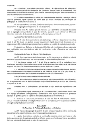 no período;
IV ­ o prazo de 2 (dois) meses de que trata o inciso I do caput aplica­se aos balanços ou
balancetes de verificação das sociedades de que a investida participe, direta ou indiretamente, com
investimentos  que  devam  ser  avaliados  pelo  valor  de  patrimônio  líquido  para  efeito  de  determinar  o
valor de patrimônio líquido da investida;
V ­ o valor do investimento do contribuinte será determinado mediante a aplicação sobre o
valor  de  patrimônio  líquido  ajustado  de  acordo  com  os  incisos  anteriores  da  porcentagem  da
participação do contribuinte na investida; e
VI ­ no caso de filiais, sucursais, controladas e coligadas, domiciliadas no exterior, aplicam­
se as normas da legislação correspondente do país de domicílio.
Parágrafo único. Na  hipótese  prevista  no  inciso  VI,  o  patrimônio  será  apurado  de  acordo
com  a  legislação  correspondente  do  país  de  domicílio,  ajustando­o  para  eliminar  as  diferenças
relevantes decorrentes da diversidade de critérios conforme disposto no inciso II.
Ajuste do Valor Contábil do Investimento
Art. 94. O  valor  do  investimento  na  data  do  balanço,  conforme  o  disposto  no  inciso  I  do
caput  do  art.  92,  deverá  ser  ajustado  ao  valor  de  patrimônio  líquido  determinado  de  acordo  com  o
disposto no art. 93, mediante lançamento da diferença a débito ou a crédito da conta de investimento.
Parágrafo único. Os lucros ou dividendos distribuídos pela investida deverão ser registrados
pelo  contribuinte  como  diminuição  do  valor  do  investimento,  e  não  influenciarão  as  contas  de
resultado.
Contrapartida do Ajuste do Valor do Patrimônio Líquido
Art. 95. A contrapartida do ajuste de que trata o art. 94, por aumento ou redução no valor de
patrimônio liquido do investimento, não será computada na determinação do lucro real.
§ 1º  Na  situação  prevista  no  §  1º  do  art.  58  e  no  caput  do  art.  59,  a  exclusão  do  lucro
líquido para apuração do lucro real somente poderá ser efetuada caso haja evidenciação por meio de
subconta nas condições determinadas pelos dispositivos legais mencionados.
§ 2º Não serão computadas na determinação do lucro real as contrapartidas de ajuste do
valor do investimento ou da redução dos valores de que tratam os incisos II e III do caput do art. 92,
derivados de investimentos em sociedades estrangeiras que não funcionem no País.
Redução da Mais­Valia ou Menos­Valia e do Goodwill
Art. 96. A contrapartida da redução dos valores de que tratam os incisos II e III do caput do
art. 92 registrada em conta de resultado não será computada na determinação do lucro real, observado
o disposto no art. 98.
Parágrafo  único.  A  contrapartida  a  que  se  refere  o  caput  deverá  ser  registrada  no  Lalur
como:
I ­ adição ao lucro líquido para apuração do lucro real na Parte A, relativamente à mais­valia
e ao ágio por rentabilidade futura (goodwill), e controlada na Parte B para exclusão futura quando da
apuração do ganho ou perda de capital na alienação ou liquidação do investimento; e
II ­ exclusão ao lucro líquido para apuração do lucro real Parte A, relativamente à menos­
valia, e controlada na Parte B para adição futura quando da apuração do ganho ou perda de capital na
alienação ou liquidação do investimento.
Subseção III 
Da Aquisição de Participação Societária em Estágios
Art. 97. No caso de aquisição de controle de outra empresa na qual se detinha participação
societária anterior, o contribuinte deve observar as seguintes disposições:
I ­ o ganho decorrente de avaliação da participação societária anterior com base no valor
justo, apurado na data da aquisição, poderá ser diferido, sendo reconhecido para fins de apuração do
lucro real por ocasião da alienação ou baixa do investimento;
 
