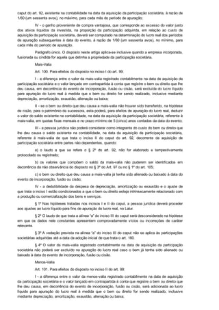 caput do art. 92, existente na contabilidade na data da aquisição da participação societária, à razão de
1/60 (um sessenta avos), no máximo, para cada mês do período de apuração;
IV ­ o ganho proveniente de compra vantajosa, que corresponde ao excesso do valor justo
dos  ativos  líquidos  da  investida,  na  proporção  da  participação  adquirida,  em  relação  ao  custo  de
aquisição da participação societária, deverá ser computado na determinação do lucro real dos períodos
de apuração subsequentes à data do evento, à razão de 1/60 (um sessenta avos), no mínimo, para
cada mês do período de apuração.
Parágrafo único. O disposto neste artigo aplica­se inclusive quando a empresa incorporada,
fusionada ou cindida for aquela que detinha a propriedade da participação societária.
Mais­Valia
Art. 100. Para efeitos do disposto no inciso I do art. 99:
I ­ a diferença entre o valor da mais­valia registrado contabilmente na data de aquisição da
participação societária e o valor lançado em contrapartida à conta que registre o bem ou direito que lhe
deu causa, em decorrência do evento de incorporação, fusão ou cisão, será excluída do lucro líquido
para  apuração  do  lucro  real  à  medida  que  o  bem  ou  direito  for  sendo  realizado,  inclusive  mediante
depreciação, amortização, exaustão, alienação ou baixa;
II ­ se o bem ou direito que deu causa a mais­valia não houver sido transferido, na hipótese
de cisão, para o patrimônio da sucessora, esta poderá, para efeitos de apuração do lucro real, deduzir
o valor do saldo existente na contabilidade, na data da aquisição da participação societária, referente à
mais­valia, em quotas fixas mensais e no prazo mínimo de 5 (cinco) anos contados da data do evento;
III ­ a pessoa jurídica não poderá considerar como integrante do custo do bem ou direito que
lhe  deu  causa  o  saldo  existente  na  contabilidade,  na  data  da  aquisição  da  participação  societária,
referente  à  mais­valia  de  que  trata  o  inciso  II  do  caput  do  art.  92,  decorrente  da  aquisição  de
participação societária entre partes não dependentes, quando:
a)  o  laudo  a  que  se  refere  o  §  2º  do  art.  92,  não  for  elaborado  e  tempestivamente
protocolado ou registrado;
b)  os  valores  que  compõem  o  saldo  da  mais­valia  não  puderem  ser  identificados  em
decorrência da não observância do disposto no § 3º do Art. 97 ou no § 1º do art. 105;
c) o bem ou direito que deu causa a mais­valia já tenha sido alienado ou baixado à data do
evento de incorporação, fusão ou cisão;
IV  ­  a  dedutibilidade  da  despesa  de  depreciação,  amortização  ou  exaustão  e  o  ajuste  de
que trata o inciso I estão condicionados a que o bem ou direito esteja intrinsecamente relacionado com
a produção ou comercialização dos bens e serviços.
§ 1º Nas hipóteses tratadas nos incisos I e II do caput, a pessoa jurídica deverá proceder
aos ajustes ao lucro líquido para fins de apuração do lucro real, no Lalur.
§ 2º O laudo de que trata a alínea “a” do inciso III do caput será desconsiderado na hipótese
em  que  os  dados  nele  constantes  apresentem  comprovadamente  vícios  ou  incorreções  de  caráter
relevante.
§ 3º A vedação prevista na alínea “a” do inciso III do caput não se aplica às participações
societárias adquiridas até a data da adoção inicial de que trata o art. 160.
§ 4º O  valor  da  mais­valia  registrado  contabilmente  na  data  de  aquisição  da  participação
societária  não  poderá  ser  excluído  na  apuração  do  lucro  real  caso  o  bem  já  tenha  sido  alienado  ou
baixado à data do evento de incorporação, fusão ou cisão.
Menos­Valia
Art. 101. Para efeitos do disposto no inciso II do art. 99:
I ­ a diferença entre o valor da menos­valia registrado contabilmente na data de aquisição
da participação societária e o valor lançado em contrapartida à conta que registre o bem ou direito que
lhe deu causa, em decorrência do evento de incorporação, fusão ou cisão, será adicionada ao lucro
líquido  para  apuração  do  lucro  real  à  medida  que  o  bem  ou  direito  for  sendo  realizado,  inclusive
mediante depreciação, amortização, exaustão, alienação ou baixa;
 