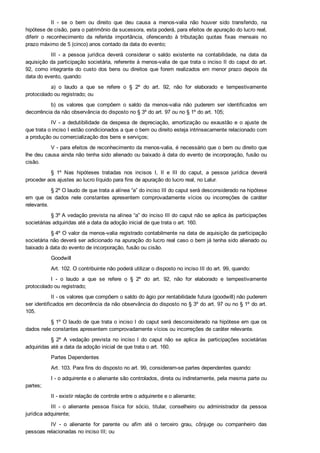 II  ­  se  o  bem  ou  direito  que  deu  causa  a  menos­valia  não  houver  sido  transferido,  na
hipótese de cisão, para o patrimônio da sucessora, esta poderá, para efeitos de apuração do lucro real,
diferir  o  reconhecimento  da  referida  importância,  oferecendo  à  tributação  quotas  fixas  mensais  no
prazo máximo de 5 (cinco) anos contado da data do evento;
III  ­  a  pessoa  jurídica  deverá  considerar  o  saldo  existente  na  contabilidade,  na  data  da
aquisição da participação societária, referente à menos­valia de que trata o inciso II do caput do art.
92, como integrante do custo dos bens ou direitos que forem realizados em menor prazo depois da
data do evento, quando:
a)  o  laudo  a  que  se  refere  o  §  2º  do  art.  92,  não  for  elaborado  e  tempestivamente
protocolado ou registrado; ou
b)  os  valores  que  compõem  o  saldo  da  menos­valia  não  puderem  ser  identificados  em
decorrência da não observância do disposto no § 3º do art. 97 ou no § 1º do art. 105;
IV  ­  a  dedutibilidade  da  despesa  de  depreciação,  amortização  ou  exaustão  e  o  ajuste  de
que trata o inciso I estão condicionados a que o bem ou direito esteja intrinsecamente relacionado com
a produção ou comercialização dos bens e serviços;
V ­ para efeitos de reconhecimento da menos­valia, é necessário que o bem ou direito que
lhe deu causa ainda não tenha sido alienado ou baixado à data do evento de incorporação, fusão ou
cisão.
§  1º  Nas  hipóteses  tratadas  nos  incisos  I,  II  e  III  do  caput,  a  pessoa  jurídica  deverá
proceder aos ajustes ao lucro líquido para fins de apuração do lucro real, no Lalur.
§ 2º O laudo de que trata a alínea “a” do inciso III do caput será desconsiderado na hipótese
em  que  os  dados  nele  constantes  apresentem  comprovadamente  vícios  ou  incorreções  de  caráter
relevante.
§ 3º A vedação prevista na alínea “a” do inciso III do caput não se aplica às participações
societárias adquiridas até a data da adoção inicial de que trata o art. 160.
§ 4º O valor da menos­valia registrado contabilmente na data de aquisição da participação
societária não deverá ser adicionado na apuração do lucro real caso o bem já tenha sido alienado ou
baixado à data do evento de incorporação, fusão ou cisão.
Goodwill
Art. 102. O contribuinte não poderá utilizar o disposto no inciso III do art. 99, quando:
I  ­  o  laudo  a  que  se  refere  o  §  2º  do  art.  92,  não  for  elaborado  e  tempestivamente
protocolado ou registrado;
II ­ os valores que compõem o saldo do ágio por rentabilidade futura (goodwill) não puderem
ser identificados em decorrência da não observância do disposto no § 3º do art. 97 ou no § 1º do art.
105.
§ 1º O laudo de que trata o inciso I do caput será desconsiderado na hipótese em que os
dados nele constantes apresentem comprovadamente vícios ou incorreções de caráter relevante.
§  2º  A  vedação  prevista  no  inciso  I  do  caput  não  se  aplica  às  participações  societárias
adquiridas até a data da adoção inicial de que trata o art. 160.
Partes Dependentes
Art. 103. Para fins do disposto no art. 99, consideram­se partes dependentes quando:
I ­ o adquirente e o alienante são controlados, direta ou indiretamente, pela mesma parte ou
partes;
II ­ existir relação de controle entre o adquirente e o alienante;
III  ­  o  alienante  pessoa  física  for  sócio,  titular,  conselheiro  ou  administrador  da  pessoa
jurídica adquirente;
IV  ­  o  alienante  for  parente  ou  afim  até  o  terceiro  grau,  cônjuge  ou  companheiro  das
pessoas relacionadas no inciso III; ou
 