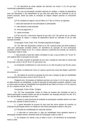 V  ­  em  decorrência  de  outras  relações  não  descritas  nos  incisos  I  a  IV,  em  que  fique
comprovada a dependência societária.
§ 1º No caso de participação societária adquirida em estágios, a relação de dependência
entre  o(s)  alienante(s)  e  o(s)  adquirente(s)  de  que  trata  este  artigo  deve  ser  verificada  no  ato  da
primeira  aquisição,  desde  que  todas  as  condições  do  negócio  estejam  previstas  no  instrumento
negocial.
§ 2º As condições do negócio a que se refere o § 1º são, no mínimo, as seguintes:
I ­ prazo para aquisição da nova participação ou participações;
II ­ valor atribuído a cada transação;
III ­ forma de pagamento; e
IV ­ partes envolvidas.
§ 3º No  caso  de  o  instrumento  negocial  de  que  trata  o  §1º  não  permitir  que  se  verifique
todas  as  condições  do  negócio,  a  relação  de  dependência  deverá  ser  verificada  no  ato  de  cada
aquisição societária.
Incorporação, Fusão, Cisão ­ Part. Societária adquirida em Estágios
Art. 104. Além das disposições contidas no art. 99, a pessoa jurídica que tenha avaliado a
valor  justo  participação  societária  anterior,  em  decorrência  da  aquisição  de  nova  participação
societária, conforme tratado no art. 97, e venha a absorver o patrimônio da investida, em virtude de
incorporação, fusão ou cisão:
I ­ deve proceder a baixa dos valores controlados no Lalur, a que se refere o § 1º do art. 97,
sem qualquer efeito na apuração do lucro real;
II ­ não deve computar na apuração do lucro real a variação da mais­valia ou menos­valia
de que trata o inciso II do § 3º do art. 97, que venha a ser:
a) considerada contabilmente no custo do ativo ou no valor do passivo que lhe deu causa;
ou
b) baixada, na hipótese de o ativo ou o passivo que lhe deu causa não integrar o patrimônio
da sucessora; e
III ­ não poderá ser excluída na apuração do lucro real a variação do ágio por rentabilidade
futura (goodwill) de que trata o inciso II do § 3º do art. 97.
Parágrafo único. Excetuadas as hipóteses previstas nos incisos II e III do caput, aplica­se
ao saldo existente na contabilidade, na data da aquisição da participação societária, referente a mais
ou menos­valia e ao ágio por rentabilidade futura (goodwill) de que tratam os incisos II e III do caput do
art. 92, o disposto nos arts. 99 a 103.
Incorporação, Fusão e Cisão ­ Estágios
Art.  105.  Nas  incorporações,  fusões  ou  cisões  de  empresa  não  controlada  na  qual  se
detinha participação societária anterior que não se enquadrem nas situações previstas nos arts. 97 e
104, não terá efeito na apuração do lucro real:
I ­ o ganho ou perda decorrente de avaliação da participação societária anterior com base
no valor justo, apurado na data do evento; e
II  ­  o  ganho  decorrente  do  excesso  do  valor  justo  dos  ativos  líquidos  da  investida,  na
proporção da participação anterior, em relação ao valor dessa participação avaliada a valor justo.
§ 1º Deverão ser contabilizadas em subcontas distintas:
I  ­  a  mais­valia  ou  menos­valia  e  o  ágio  por  rentabilidade  futura  (goodwill)  relativos  à
participação societária anterior, existentes antes da incorporação, fusão ou cisão; e
II ­ as variações nos valores a que se refere o inciso I, em decorrência da incorporação,
fusão ou cisão.
 