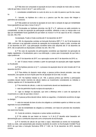 § 2º Não deve ser computada na apuração do lucro real a variação da mais­valia ou menos­
valia de que trata o inciso II do § 1º, que venha a ser:
I ­ considerada contabilmente no custo do ativo ou no valor do passivo que lhe deu causa;
ou
II  ­  baixada,  na  hipótese  de  o  ativo  ou  o  passivo  que  lhe  deu  causa  não  integrar  o
patrimônio da sucessora.
§ 3º Não poderá ser excluída na apuração do lucro real a variação do ágio por rentabilidade
futura (goodwill) de que trata o inciso II do § 1º.
§  4º  Excetuadas  as  hipóteses  previstas  nos  §§  2º  e  3º,  aplica­se  ao  saldo  existente  na
contabilidade, na data da aquisição da participação societária, referente a mais ou menos­valia e ao
ágio por rentabilidade futura (goodwill) de que tratam os incisos II e III do caput do art 92, o disposto
nos arts. 99 a 103.
Incorporação, Fusão e Cisão ocorrida até 31 de dezembro de 2017
Art. 106. As disposições contidas na Instrução Normativa SRF nº 11, de 10 de fevereiro de
1999, continuam a ser aplicadas somente às operações de incorporação, fusão e cisão, ocorridas até
31  de  dezembro  de  2017,  cuja  participação  societária  tenha  sido  adquirida  até  31  de  dezembro  de
2014, não se aplicando as disposições contidas nos arts. 99 a 102.
§ 1º No caso de aquisições de participações societárias que dependam da aprovação de
órgãos reguladores e fiscalizadores para a sua efetivação, o prazo para incorporação de que trata o
caput poderá ser:
I ­ até 31 de dezembro de 2017, se a aprovação ocorrer até 31 de dezembro de 2016; ou
II ­ até 12 (doze) meses contados a partir da aprovação da aquisição pelo órgão regulador
ou fiscalizador.
§ 2º Na hipótese prevista no § 1º, o processo de aquisição deve ter sido iniciado até 31 de
dezembro de 2014.
§ 3º  Para  efeitos  do  disposto  neste  artigo,  a  pessoa  jurídica  deverá  proceder,  caso  seja
necessário, aos ajustes ao lucro líquido para fins de apuração do lucro real, no Lalur.
Art.  107.  Na  hipótese  tratada  no  art.  106,  a  pessoa  jurídica  que  detinha  a  participação
societária  deverá  manter  memória  de  cálculo  relativa  ao  investimento  considerando  os  métodos  e
critérios vigentes em 31 de dezembro de 2007.
§ 1º Na memória de cálculo, o valor do investimento deverá ser desdobrado em:
I ­ valor de patrimônio líquido na época da aquisição; e
II  ­  ágio  ou  deságio  na  aquisição,  que  será  a  diferença  entre  o  custo  de  aquisição  do
investimento e o valor de que trata o inciso I.
§ 2º A pessoa jurídica deverá indicar, dentre os seguintes, o fundamento econômico do ágio
ou deságio:
I ­ valor de mercado de bens do ativo da coligada ou controlada superior ou inferior ao custo
registrado na sua contabilidade;
II ­ valor de rentabilidade da coligada ou controlada, com base em previsão dos resultados
nos exercícios futuros;
III ­ fundo de comércio, intangíveis e outras razões econômicas.
§  3º  Os  valores  de  que  tratam  os  incisos  I  e  II  do  §  2º  deverão  estar  baseados  em
demonstração que o contribuinte arquivará como comprovante da escrituração.
§ 4º A  memória  de  cálculo  de  que  trata  o  caput,  relacionada  ao  evento  de  incorporação,
fusão ou cisão, será apresentada pela empresa resultante do evento na Escrituração Contábil Fiscal
(ECF)  de  que  trata  a  Instrução  Normativa  RFB  nº  1.422,  de  19  de  dezembro  de  2013,  devendo
constar:
 