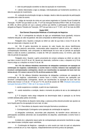 I ­ valor da participação societária na data da aquisição do investimento;
II ­ valores relacionados a ágio ou deságio, individualizados por fundamento econômico, na
data de aquisição do investimento;
III ­ evolução da amortização do ágio ou deságio, desde a data de aquisição da participação
societária até a data do evento;
IV ­ código de inscrição da conta em que estava registrada no Controle Fiscal Contábil de
Transição ­ FCONT de que tratam os arts. 7º e 8º da Instrução Normativa RFB nº 949, de 16 de junho
de  2009,  do  último  período  em  que  a  pessoa  jurídica  que  detinha  a  participação  societária  esteve
obrigada ao Regime Tributário de Transição ­ RTT de que trata a Lei nº 11.941, de 27 de maio de 2009.
Seção XXIII
Das Demais Disposições Relativas a Combinação de Negócios
Art.  108.  A  contrapartida  da  redução  do  ágio  por  rentabilidade  futura  (goodwill),  inclusive
mediante redução ao valor recuperável, não será computada na determinação do lucro real.
Parágrafo único. Quando a redução se referir ao valor de que trata o inciso III do art. 92,
deve ser observado o disposto no art. 96.
Art.  109.  O  ganho  decorrente  do  excesso  do  valor  líquido  dos  ativos  identificáveis
adquiridos  e  dos  passivos  assumidos,  mensurados  pelos  respectivos  valores  justos,  em  relação  à
contraprestação  transferida,  será  computado  na  determinação  do  lucro  real  no  período  de  apuração
relativo à data do evento e posteriores, à razão de 1/60 (um sessenta avos), no mínimo, para cada
mês do período de apuração.
Parágrafo único. Quando  o  ganho  proveniente  de  compra  vantajosa  se  referir  ao  valor  de
que trata o inciso II do § 9º do art. 92, deverá ser observado, conforme o caso, o disposto no § 10 do
mesmo artigo ou o disposto no inciso IV do art. 99.
Art.  110.  Os  reflexos  tributários  decorrentes  de  obrigações  contratuais  em  operação  de
combinação  de  negócios,  subordinadas  a  evento  futuro  e  incerto,  inclusive  nas  operações  que
envolvam  contraprestações  contingentes,  devem  ser  reconhecidos  na  apuração  do  lucro  real  nos
termos do art. 117, inciso I, da Lei nº 5.172, de 25 de outubro de 1966:
Art.  110.  Os  reflexos  tributários  decorrentes  de  obrigações  contratuais  em  operação  de
combinação  de  negócios,  subordinadas  a  evento  futuro  e  incerto,  inclusive  nas  operações  que
envolvam  contraprestações  contingentes,  devem  ser  reconhecidos  na  apuração  do  lucro  real  nos
termos dos incisos I e II do art. 117 da Lei nº 5.172, de 25 de outubro de 1966: (Redação dada pelo(a)
Instrução Normativa RFB nº 1556, de 31 de março de 2015)
I ­ sendo suspensiva a condição, a partir do seu implemento;
II ­ sendo resolutória a condição, desde o momento da prática do ato ou da celebração do
negócio.
§  1º  O  disposto  neste  artigo  independe  da  denominação  dada  à  operação  ou  da  forma
contábil adotada pelas partes envolvidas.
§ 2º Para efeitos do disposto neste artigo, a pessoa jurídica deverá proceder aos ajustes ao
lucro líquido para fins de apuração do lucro real, no Lalur.
Art. 111. Para efeitos do disposto nesta Instrução Normativa considera­se:
I ­ Contraprestação Contingente numa operação de combinação de negócios:
a)  obrigações  contratuais,  assumidas  pelo  adquirente,  de  transferir  ativos  adicionais  ou
participações societárias adicionais aos ex­proprietários da adquirida, subordinadas a evento futuro e
incerto; ou
b) direito de o adquirente reaver parte da contraprestação previamente transferida ou paga,
caso determinadas condições sejam satisfeitas;
II ­ Combinação de Negócios ­ operação ou outro evento por meio do qual um adquirente
obtém o controle de um ou mais negócios, independentemente da forma jurídica da operação;
 