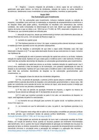 III  ­  Negócio  ­  conjunto  integrado  de  atividades  e  ativos  capaz  de  ser  conduzido  e
gerenciado  para  gerar  retorno,  na  forma  de  dividendos,  redução  de  custos  ou  outros  benefícios
econômicos, diretamente a seus investidores ou outros proprietários, membros ou participantes.
Seção XXIV 
Das Subvenções para Investimento
Art.  112.  As  subvenções  para  investimento,  inclusive  mediante  isenção  ou  redução  de
impostos, concedidas como estímulo à implantação ou expansão de empreendimentos econômicos e
as  doações  feitas  pelo  poder  público,  reconhecidas  no  resultado  com  observância  das  normas
contábeis,  não  serão  computadas  na  determinação  do  lucro  real,  desde  que  sejam  registradas  na
reserva de lucros a que se refere o art. 195­A da Lei nº 6.404, de 1976, observado o disposto no art.
193 dessa Lei, que somente poderá ser utilizada para:
I ­ absorção de prejuízos, desde que anteriormente já tenham sido totalmente absorvidas as
demais Reservas de Lucros, com exceção da Reserva Legal; ou
II ­ aumento do capital social.
§ 1º Na hipótese prevista no inciso I do caput, a pessoa jurídica deverá recompor a reserva
à medida que forem apurados lucros nos períodos subsequentes.
§  2º  As  doações  e  subvenções  de  que  trata  o  caput  serão  tributadas  caso  não  seja
observado o disposto no § 1º ou seja dada destinação diversa da que está prevista no caput, inclusive
nas hipóteses de:
I ­ capitalização do valor e posterior restituição de capital aos sócios ou ao titular, mediante
redução do capital social, hipótese em que a base para a incidência será o valor restituído, limitado ao
valor total das exclusões decorrentes de doações ou subvenções governamentais para investimentos;
II ­ restituição de capital aos sócios ou ao titular, mediante redução do capital social, nos 5
(cinco) anos anteriores à data da doação ou da subvenção, com posterior capitalização do valor da
doação ou da subvenção, hipótese em que a base para a incidência será o valor restituído, limitada ao
valor  total  das  exclusões  decorrentes  de  doações  ou  de  subvenções  governamentais  para
investimentos; ou
III ­ integração à base de cálculo dos dividendos obrigatórios.
§ 3º Se, no período de apuração, a pessoa jurídica apurar prejuízo contábil ou lucro líquido
contábil inferior à parcela decorrente de doações e de subvenções governamentais e, nesse caso, não
puder ser constituída como parcela de lucros nos termos do caput, esta deverá ocorrer à medida que
forem apurados lucros nos períodos subsequentes.
§  4º  No  caso  de  período  de  apuração  trimestral  do  imposto,  o  registro  na  reserva  de
incentivos fiscais deverá ser efetuado até 31 de dezembro do ano em curso.
§ 5º O  valor  que  constituir  exclusão  na  parte  A  do  Lalur,  em  decorrência  do  disposto  no
caput, será registrado na parte B e será baixado:
I ­ no momento de sua utilização para aumento do capital social, na hipótese prevista no
inciso II do caput; ou
II ­ no momento em que for adicionado no Lalur, na parte A, nas hipóteses previstas no §
2º.
§ 6º O disposto neste artigo não se aplica às subvenções concedidas por pessoas jurídicas
de  direito  privado,  que  constituem  receita  da  pessoa  jurídica  beneficiária.      (Incluído(a)  pelo(a)
Instrução Normativa RFB nº 1556, de 31 de março de 2015)
§ 7º Não  poderá  ser  excluído  da  apuração  do  lucro  real  a  subvenção  recebida  do  Poder
Público,  em  função  de  benefício  fiscal,  quando  os  recursos  puderem  ser  livremente  movimentados
pelo beneficiário, isto é, quando não houver obrigatoriedade de aplicação da totalidade dos recursos na
aquisição de bens ou direitos necessários à implantação ou expansão de empreendimento econômico,
inexistindo  sincronia  e  vinculação  entre  a  percepção  da  vantagem  e  a  aplicação  dos  recursos.   
(Incluído(a) pelo(a) Instrução Normativa RFB nº 1556, de 31 de março de 2015)
 