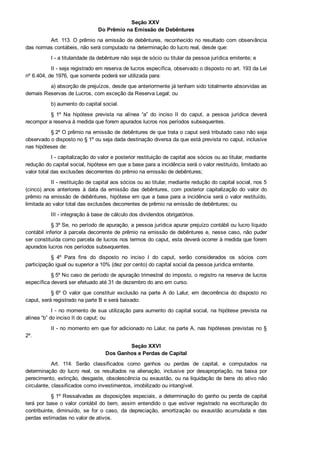 Seção XXV 
Do Prêmio na Emissão de Debêntures
Art. 113. O prêmio na emissão de debêntures, reconhecido no resultado com observância
das normas contábeis, não será computado na determinação do lucro real, desde que:
I ­ a titularidade da debênture não seja de sócio ou titular da pessoa jurídica emitente; e
II ­ seja registrado em reserva de lucros específica, observado o disposto no art. 193 da Lei
nº 6.404, de 1976, que somente poderá ser utilizada para:
a) absorção de prejuízos, desde que anteriormente já tenham sido totalmente absorvidas as
demais Reservas de Lucros, com exceção da Reserva Legal; ou
b) aumento do capital social.
§  1º  Na  hipótese  prevista  na  alínea  “a”  do  inciso  II  do  caput,  a  pessoa  jurídica  deverá
recompor a reserva à medida que forem apurados lucros nos períodos subsequentes.
§ 2º O prêmio na emissão de debêntures de que trata o caput será tributado caso não seja
observado o disposto no § 1º ou seja dada destinação diversa da que está prevista no caput, inclusive
nas hipóteses de:
I ­ capitalização do valor e posterior restituição de capital aos sócios ou ao titular, mediante
redução do capital social, hipótese em que a base para a incidência será o valor restituído, limitado ao
valor total das exclusões decorrentes do prêmio na emissão de debêntures;
II ­ restituição de capital aos sócios ou ao titular, mediante redução do capital social, nos 5
(cinco)  anos  anteriores  à  data  da  emissão  das  debêntures,  com  posterior  capitalização  do  valor  do
prêmio na emissão de debêntures, hipótese em que a base para a incidência será o valor restituído,
limitada ao valor total das exclusões decorrentes de prêmio na emissão de debêntures; ou
III ­ integração à base de cálculo dos dividendos obrigatórios.
§ 3º Se, no período de apuração, a pessoa jurídica apurar prejuízo contábil ou lucro líquido
contábil inferior à parcela decorrente de prêmio na emissão de debêntures e, nesse caso, não puder
ser constituída como parcela de lucros nos termos do caput, esta deverá ocorrer à medida que forem
apurados lucros nos períodos subsequentes.
§  4º  Para  fins  do  disposto  no  inciso  I  do  caput,  serão  considerados  os  sócios  com
participação igual ou superior a 10% (dez por cento) do capital social da pessoa jurídica emitente.
§ 5º No caso de período de apuração trimestral do imposto, o registro na reserva de lucros
específica deverá ser efetuado até 31 de dezembro do ano em curso.
§ 6º O  valor  que  constituir  exclusão  na  parte  A  do  Lalur,  em  decorrência  do  disposto  no
caput, será registrado na parte B e será baixado:
I ­ no momento de sua utilização para aumento do capital social, na hipótese prevista na
alínea “b” do inciso II do caput; ou
II ­ no momento em que for adicionado no Lalur, na parte A, nas hipóteses previstas no §
2º.
Seção XXVI
Dos Ganhos e Perdas de Capital
Art.  114.  Serão  classificados  como  ganhos  ou  perdas  de  capital,  e  computados  na
determinação  do  lucro  real,  os  resultados  na  alienação,  inclusive  por  desapropriação,  na  baixa  por
perecimento, extinção, desgaste, obsolescência ou exaustão, ou na liquidação de bens do ativo não
circulante, classificados como investimentos, imobilizado ou intangível.
§ 1º Ressalvadas as disposições especiais, a determinação do ganho ou perda de capital
terá  por  base  o  valor  contábil  do  bem,  assim  entendido  o  que  estiver  registrado  na  escrituração  do
contribuinte,  diminuído,  se  for  o  caso,  da  depreciação,  amortização  ou  exaustão  acumulada  e  das
perdas estimadas no valor de ativos.
 