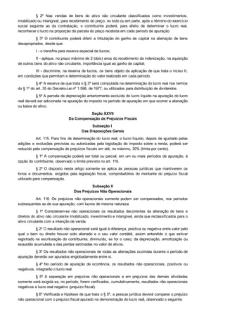 §  2º  Nas  vendas  de  bens  do  ativo  não  circulante  classificados  como  investimentos,
imobilizado ou intangível, para recebimento do preço, no todo ou em parte, após o término do exercício
social  seguinte  ao  da  contratação,  o  contribuinte  poderá,  para  efeito  de  determinar  o  lucro  real,
reconhecer o lucro na proporção da parcela do preço recebida em cada período de apuração.
§  3º  O  contribuinte  poderá  diferir  a  tributação  do  ganho  de  capital  na  alienação  de  bens
desapropriados, desde que:
I ­ o transfira para reserva especial de lucros;
II ­ aplique, no prazo máximo de 2 (dois) anos do recebimento da indenização, na aquisição
de outros bens do ativo não circulante, importância igual ao ganho de capital;
III ­ discrimine, na reserva de lucros, os bens objeto da aplicação de que trata o inciso II,
em condições que permitam a determinação do valor realizado em cada período.
§ 4º A reserva de que trata o § 3º será computada na determinação do lucro real nos termos
do § 1º do art. 35 do Decreto­Lei nº 1.598, de 1977, ou utilizados para distribuição de dividendos.
§ 5º A parcela de depreciação anteriormente excluída do lucro líquido na apuração do lucro
real deverá ser adicionada na apuração do imposto no período de apuração em que ocorrer a alienação
ou baixa do ativo.
Seção XXVII
Da Compensação de Prejuízos Fiscais
Subseção I 
Das Disposições Gerais
Art. 115. Para fins de determinação do lucro real, o lucro líquido, depois de ajustado pelas
adições e exclusões previstas ou autorizadas pela legislação do imposto sobre a renda, poderá ser
reduzido pela compensação de prejuízos fiscais em até, no máximo, 30% (trinta por cento).
§ 1º A compensação poderá ser total ou parcial, em um ou mais períodos de apuração, à
opção do contribuinte, observado o limite previsto no art. 116.
§ 2º O  disposto  neste  artigo  somente  se  aplica  às  pessoas  jurídicas  que  mantiverem  os
livros  e  documentos,  exigidos  pela  legislação  fiscal,  comprobatórios  do  montante  do  prejuízo  fiscal
utilizado para compensação.
Subseção II
Dos Prejuízos Não Operacionais
Art. 116. Os  prejuízos  não  operacionais  somente  podem  ser  compensados,  nos  períodos
subsequentes ao de sua apuração, com lucros de mesma natureza.
§  1º  Consideram­se  não  operacionais  os  resultados  decorrentes  da  alienação  de  bens  e
direitos do ativo não circulante imobilizado, investimento e intangível, ainda que reclassificados para o
ativo circulante com a intenção de venda.
§ 2º O resultado não operacional será igual à diferença, positiva ou negativa entre valor pelo
qual  o  bem  ou  direito  houver  sido  alienado  e  o  seu  valor  contábil,  assim  entendido  o  que  estiver
registrado na escrituração do contribuinte, diminuído, se for o caso, da depreciação, amortização ou
exaustão acumulada e das perdas estimadas no valor de ativos.
§ 3º Os resultados não operacionais de todas as alienações ocorridas durante o período de
apuração deverão ser apurados englobadamente entre si.
§ 4º No  período  de  apuração  de  ocorrência,  os  resultados  não  operacionais,  positivos  ou
negativos, integrarão o lucro real.
§  5º  A  separação  em  prejuízos  não  operacionais  e  em  prejuízos  das  demais  atividades
somente será exigida se, no período, forem verificados, cumulativamente, resultados não operacionais
negativos e lucro real negativo (prejuízo fiscal).
§ 6º Verificada a hipótese de que trata o § 5º, a pessoa jurídica deverá comparar o prejuízo
não operacional com o prejuízo fiscal apurado na demonstração do lucro real, observado o seguinte:
 