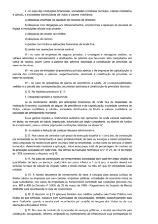 I ­ no caso das instituições financeiras, sociedades corretoras de títulos, valores mobiliários
e câmbio, e sociedades distribuidoras de títulos e valores mobiliários:
a) despesas incorridas na captação de recursos de terceiros;
b) despesas com obrigações por refinanciamentos, empréstimos e repasses de recursos de
órgãos e instituições oficiais e do exterior;
c) despesas de cessão de créditos;
d) despesas de câmbio;
e) perdas com títulos e aplicações financeiras de renda fixa;
f) perdas nas operações de renda variável;
II  ­  no  caso  de  empresas  de  seguros  privados,  o  cosseguro  e  resseguros  cedidos,  os
valores  referentes  a  cancelamentos  e  restituições  de  prêmios  que  houverem  sido  computados  em
conta  de  receita,  assim  como  a  parcela  dos  prêmios  destinada  à  constituição  de  provisões  ou
reservas técnicas;
III ­ no caso de entidades de previdência privada abertas e de empresas de capitalização, a
parcela  das  contribuições  e  prêmios,  respectivamente,  destinada  à  constituição  de  provisões  ou
reservas técnicas;
IV  ­  no  caso  de  operadoras  de  planos  de  assistência  à  saúde,  as  co­responsabilidades
cedidas e a parcela das contraprestações pecuniárias destinada à constituição de provisões técnicas.
§ 12. Na hipótese prevista no § 11:
I ­ integrarão também a receita bruta:
a)  os  rendimentos  obtidos  em  aplicações  financeiras  de  renda  fixa  de  titularidade  de
instituição financeira, sociedade de seguro, de previdência e de capitalização, sociedade corretora de
títulos,  valores  mobiliários  e  câmbio,  sociedade  distribuidora  de  títulos  e  valores  mobiliários  ou
sociedade de arrendamento mercantil;
b) os ganhos líquidos e rendimentos auferidos nas operações de renda variável realizadas
em bolsa, no mercado de balcão organizado, autorizado por órgão competente, ou através de fundos
de investimento, para a carteira própria das instituições referidas na alínea “a”;
II ­ é vedada a dedução de qualquer despesa administrativa.
§ 13. Nos casos de contratos com prazo de execução superior a 1 (um) ano, de construção
por empreitada ou de fornecimento a preço predeterminado de bens ou serviços a serem produzidos,
será computada na receita bruta parte do preço total da empreitada, ou dos bens ou serviços a serem
fornecidos, determinada mediante a aplicação, sobre esse preço total, da percentagem do contrato ou
da produção executada em cada mês, nos termos da Instrução Normativa SRF nº 21, de 13 de março
de 1979, observado o disposto no § 15.
§ 14. No caso de construções ou fornecimentos contratados com base em preço unitário de
quantidades  de  bens  ou  serviços  produzidos  em  prazo  inferior  a  1  (um)  ano,  a  receita  deverá  ser
incluída na base de cálculo do imposto sobre a renda mensal, no mês em que for completada cada
unidade.
§  15.  A  receita  decorrente  de  fornecimento  de  bens  e  serviços  para  pessoa  jurídica  de
direito público ou empresas sob seu controle, empresas públicas, sociedades de economia mista ou
suas subsidiárias, nos casos de empreitada ou fornecimento contratado nas condições previstas nos
arts. 407 e 408 do Decreto nº 3.000, de 26 de março de 1999 ­ Regulamento do Imposto de Renda
(RIR/99), será reconhecida no mês do recebimento.
§ 16. O disposto no § 15 aplica­se também aos créditos quitados pelo Poder Público com
títulos de sua emissão, inclusive com Certificados de Securitização, emitidos especificamente para
essa  finalidade,  quando  a  receita  será  reconhecida  por  ocasião  do  resgate  dos  títulos  ou  de  sua
alienação sob qualquer forma.
§ 17. No caso de contrato de concessão de serviços públicos, a receita reconhecida pela
construção, recuperação, reforma, ampliação ou melhoramento da infraestrutura cuja contrapartida for
ativo  intangível  representativo  de  direito  de  exploração  não  integrará  a  base  de  cálculo  do  imposto
 