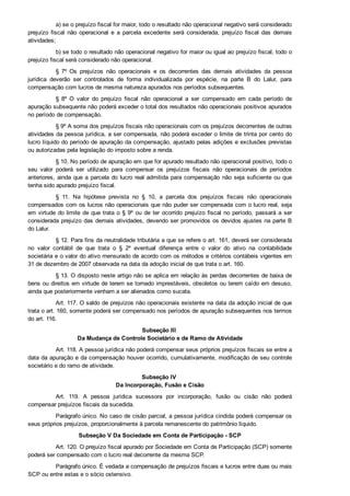 a) se o prejuízo fiscal for maior, todo o resultado não operacional negativo será considerado
prejuízo  fiscal  não  operacional  e  a  parcela  excedente  será  considerada,  prejuízo  fiscal  das  demais
atividades;
b) se todo o resultado não operacional negativo for maior ou igual ao prejuízo fiscal, todo o
prejuízo fiscal será considerado não operacional.
§  7º  Os  prejuízos  não  operacionais  e  os  decorrentes  das  demais  atividades  da  pessoa
jurídica  deverão  ser  controlados  de  forma  individualizada  por  espécie,  na  parte  B  do  Lalur,  para
compensação com lucros de mesma natureza apurados nos períodos subsequentes.
§  8º  O  valor  do  prejuízo  fiscal  não  operacional  a  ser  compensado  em  cada  período  de
apuração subsequente não poderá exceder o total dos resultados não operacionais positivos apurados
no período de compensação.
§ 9º A soma dos prejuízos fiscais não operacionais com os prejuízos decorrentes de outras
atividades da pessoa jurídica, a ser compensada, não poderá exceder o limite de trinta por cento do
lucro líquido do período de apuração da compensação, ajustado pelas adições e exclusões previstas
ou autorizadas pela legislação do imposto sobre a renda.
§ 10. No período de apuração em que for apurado resultado não operacional positivo, todo o
seu  valor  poderá  ser  utilizado  para  compensar  os  prejuízos  fiscais  não  operacionais  de  períodos
anteriores, ainda que a parcela do lucro real admitida para compensação não seja suficiente ou que
tenha sido apurado prejuízo fiscal.
§  11.  Na  hipótese  prevista  no  §  10,  a  parcela  dos  prejuízos  fiscais  não  operacionais
compensados com os lucros não operacionais que não puder ser compensada com o lucro real, seja
em virtude do limite de que trata o § 9º ou de ter ocorrido prejuízo fiscal no período, passará a ser
considerada prejuízo das demais atividades, devendo ser promovidos os devidos ajustes na parte B
do Lalur.
§ 12. Para fins da neutralidade tributária a que se refere o art. 161, deverá ser considerada
no  valor  contábil  de  que  trata  o  §  2º  eventual  diferença  entre  o  valor  do  ativo  na  contabilidade
societária e o valor do ativo mensurado de acordo com os métodos e critérios contábeis vigentes em
31 de dezembro de 2007 observada na data da adoção inicial de que trata o art. 160.
§ 13. O disposto neste artigo não se aplica em relação às perdas decorrentes de baixa de
bens ou direitos em virtude de terem se tornado imprestáveis, obsoletos ou terem caído em desuso,
ainda que posteriormente venham a ser alienados como sucata.
Art. 117. O saldo de prejuízos não operacionais existente na data da adoção inicial de que
trata o art. 160, somente poderá ser compensado nos períodos de apuração subsequentes nos termos
do art. 116.
Subseção III 
Da Mudança de Controle Societário e de Ramo de Atividade
Art. 118. A pessoa jurídica não poderá compensar seus próprios prejuízos fiscais se entre a
data da apuração e da compensação houver ocorrido, cumulativamente, modificação de seu controle
societário e do ramo de atividade.
Subseção IV 
Da Incorporação, Fusão e Cisão
Art.  119.  A  pessoa  jurídica  sucessora  por  incorporação,  fusão  ou  cisão  não  poderá
compensar prejuízos fiscais da sucedida.
Parágrafo único. No caso de cisão parcial, a pessoa jurídica cindida poderá compensar os
seus próprios prejuízos, proporcionalmente à parcela remanescente do patrimônio líquido.
Subseção V Da Sociedade em Conta de Participação ­ SCP
Art. 120. O prejuízo fiscal apurado por Sociedade em Conta de Participação (SCP) somente
poderá ser compensado com o lucro real decorrente da mesma SCP.
Parágrafo único. É vedada a compensação de prejuízos fiscais e lucros entre duas ou mais
SCP ou entre estas e o sócio ostensivo.
 