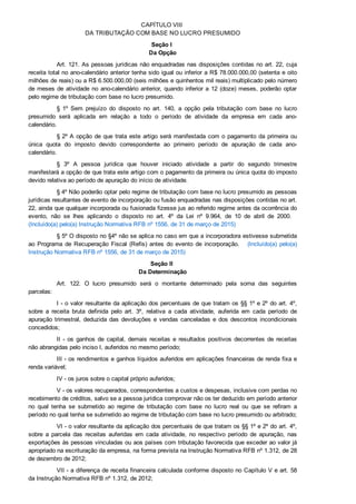 CAPÍTULO VIII 
DA TRIBUTAÇÃO COM BASE NO LUCRO PRESUMIDO
Seção I 
Da Opção
Art. 121. As pessoas jurídicas não enquadradas nas disposições contidas no art. 22, cuja
receita total no ano­calendário anterior tenha sido igual ou inferior a R$ 78.000.000,00 (setenta e oito
milhões de reais) ou a R$ 6.500.000,00 (seis milhões e quinhentos mil reais) multiplicado pelo número
de meses de atividade no ano­calendário anterior, quando inferior a 12 (doze) meses, poderão optar
pelo regime de tributação com base no lucro presumido.
§  1º  Sem  prejuízo  do  disposto  no  art.  140,  a  opção  pela  tributação  com  base  no  lucro
presumido  será  aplicada  em  relação  a  todo  o  período  de  atividade  da  empresa  em  cada  ano­
calendário.
§ 2º A opção de que trata este artigo será manifestada com o pagamento da primeira ou
única  quota  do  imposto  devido  correspondente  ao  primeiro  período  de  apuração  de  cada  ano­
calendário.
§  3º  A  pessoa  jurídica  que  houver  iniciado  atividade  a  partir  do  segundo  trimestre
manifestará a opção de que trata este artigo com o pagamento da primeira ou única quota do imposto
devido relativa ao período de apuração do início de atividade.
§ 4º Não poderão optar pelo regime de tributação com base no lucro presumido as pessoas
jurídicas resultantes de evento de incorporação ou fusão enquadradas nas disposições contidas no art.
22, ainda que qualquer incorporada ou fusionada fizesse jus ao referido regime antes da ocorrência do
evento,  não  se  lhes  aplicando  o  disposto  no  art.  4º  da  Lei  nº  9.964,  de  10  de  abril  de  2000.   
(Incluído(a) pelo(a) Instrução Normativa RFB nº 1556, de 31 de março de 2015)
§ 5º O disposto no §4º não se aplica no caso em que a incorporadora estivesse submetida
ao  Programa  de  Recuperação  Fiscal  (Refis)  antes  do  evento  de  incorporação.      (Incluído(a)  pelo(a)
Instrução Normativa RFB nº 1556, de 31 de março de 2015)
Seção II 
Da Determinação
Art.  122.  O  lucro  presumido  será  o  montante  determinado  pela  soma  das  seguintes
parcelas:
I ­ o valor resultante da aplicação dos percentuais de que tratam os §§ 1º e 2º do art. 4º,
sobre  a  receita  bruta  definida  pelo  art.  3º,  relativa  a  cada  atividade,  auferida  em  cada  período  de
apuração  trimestral,  deduzida  das  devoluções  e  vendas  canceladas  e  dos  descontos  incondicionais
concedidos;
II  ­  os  ganhos  de  capital,  demais  receitas  e  resultados  positivos  decorrentes  de  receitas
não abrangidas pelo inciso I, auferidos no mesmo período;
III ­ os rendimentos e ganhos líquidos auferidos em aplicações financeiras de renda fixa e
renda variável;
IV ­ os juros sobre o capital próprio auferidos;
V ­ os valores recuperados, correspondentes a custos e despesas, inclusive com perdas no
recebimento de créditos, salvo se a pessoa jurídica comprovar não os ter deduzido em período anterior
no  qual  tenha  se  submetido  ao  regime  de  tributação  com  base  no  lucro  real  ou  que  se  refiram  a
período no qual tenha se submetido ao regime de tributação com base no lucro presumido ou arbitrado;
VI ­ o valor resultante da aplicação dos percentuais de que tratam os §§ 1º e 2º do art. 4º,
sobre  a  parcela  das  receitas  auferidas  em  cada  atividade,  no  respectivo  período  de  apuração,  nas
exportações às pessoas vinculadas ou aos países com tributação favorecida que exceder ao valor já
apropriado na escrituração da empresa, na forma prevista na Instrução Normativa RFB nº 1.312, de 28
de dezembro de 2012;
VII ­ a diferença de receita financeira calculada conforme disposto no Capítulo V e art. 58
da Instrução Normativa RFB nº 1.312, de 2012;
 