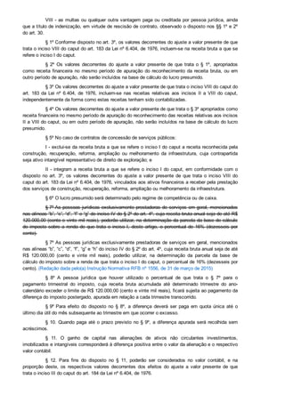 VIII ­ as multas ou qualquer outra vantagem paga ou creditada por pessoa jurídica, ainda
que a título de indenização, em virtude de rescisão de contrato, observado o disposto nos §§ 1º e 2º
do art. 30.
§ 1º Conforme disposto no art. 3º, os valores decorrentes do ajuste a valor presente de que
trata o inciso VIII do caput do art. 183 da Lei nº 6.404, de 1976, incluem­se na receita bruta a que se
refere o inciso I do caput.
§  2º  Os  valores  decorrentes  do  ajuste  a  valor  presente  de  que  trata  o  §  1º,  apropriados
como  receita  financeira  no  mesmo  período  de  apuração  do  reconhecimento  da  receita  bruta,  ou  em
outro período de apuração, não serão incluídos na base de cálculo do lucro presumido.
§ 3º Os valores decorrentes do ajuste a valor presente de que trata o inciso VIII do caput do
art.  183  da  Lei  nº  6.404,  de  1976,  incluem­se  nas  receitas  relativas  aos  incisos  II  a  VIII  do  caput,
independentemente da forma como estas receitas tenham sido contabilizadas.
§ 4º Os valores decorrentes do ajuste a valor presente de que trata o § 3º apropriados como
receita financeira no mesmo período de apuração do reconhecimento das receitas relativas aos incisos
II a VIII do caput, ou em outro período de apuração, não serão incluídos na base de cálculo do lucro
presumido.
§ 5º No caso de contratos de concessão de serviços públicos:
I ­ exclui­se da receita bruta a que se refere o inciso I do caput a receita reconhecida pela
construção,  recuperação,  reforma,  ampliação  ou  melhoramento  da  infraestrutura,  cuja  contrapartida
seja ativo intangível representativo de direito de exploração; e
II ­ integram a receita bruta a que se refere o inciso I do caput, em conformidade com o
disposto no art. 3º,  os  valores  decorrentes  do  ajuste  a  valor  presente  de  que  trata  o  inciso  VIII  do
caput do art. 183 da Lei nº 6.404, de 1976, vinculados aos ativos financeiros a receber pela prestação
dos serviços de construção, recuperação, reforma, ampliação ou melhoramento da infraestrutura.
§ 6º O lucro presumido será determinado pelo regime de competência ou de caixa.
§ 7º As pessoas jurídicas exclusivamente prestadoras de serviços em geral, mencionados
nas alíneas “b”, “c”, “d”, “f” e “g” do inciso IV do § 2º do art. 4º, cuja receita bruta anual seja de até R$
120.000,00 (cento e vinte mil reais), poderão utilizar, na determinação da parcela da base de cálculo
do imposto sobre a renda de que trata o inciso I, deste artigo, o percentual de 16% (dezesseis por
cento).
§ 7º As pessoas jurídicas exclusivamente prestadoras de serviços em geral, mencionados
nas alíneas “b”, “c”, “d”, “f”, “g” e “h” do inciso IV do § 2º do art. 4º, cuja receita bruta anual seja de até
R$  120.000,00  (cento  e  vinte  mil  reais),  poderão  utilizar,  na  determinação  da  parcela  da  base  de
cálculo do imposto sobre a renda de que trata o inciso I do caput, o percentual de 16% (dezesseis por
cento). (Redação dada pelo(a) Instrução Normativa RFB nº 1556, de 31 de março de 2015)
§  8º  A  pessoa  jurídica  que  houver  utilizado  o  percentual  de  que  trata  o  §  7º  para  o
pagamento  trimestral  do  imposto,  cuja  receita  bruta  acumulada  até  determinado  trimestre  do  ano­
calendário exceder o limite de R$ 120.000,00 (cento e vinte mil reais), ficará sujeita ao pagamento da
diferença do imposto postergado, apurada em relação a cada trimestre transcorrido.
§ 9º Para  efeito  do  disposto  no  §  8º,  a  diferença  deverá  ser  paga  em  quota  única  até  o
último dia útil do mês subsequente ao trimestre em que ocorrer o excesso.
§ 10. Quando paga até o prazo previsto no § 9º, a diferença apurada será recolhida sem
acréscimos.
§  11.  O  ganho  de  capital  nas  alienações  de  ativos  não  circulantes  investimentos,
imobilizados e intangíveis corresponderá à diferença positiva entre o valor da alienação e o respectivo
valor contábil.
§  12.  Para  fins  do  disposto  no  §  11,  poderão  ser  considerados  no  valor  contábil,  e  na
proporção  deste,  os  respectivos  valores  decorrentes  dos  efeitos  do  ajuste  a  valor  presente  de  que
trata o inciso III do caput do art. 184 da Lei nº 6.404, de 1976.
 