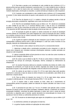 § 13. Para obter a parcela a ser considerada no valor contábil do ativo conforme o § 12, a
pessoa jurídica terá que calcular inicialmente o quociente entre: (1) o valor contábil do ativo na data da
alienação,  e  (2)  o  valor  do  mesmo  ativo  sem  considerar  eventuais  realizações  anteriores,  inclusive
mediante depreciação, amortização ou exaustão, e a perda estimada por redução ao valor recuperável.
§ 14. A parcela a ser considerada no valor contábil do ativo conforme o § 12 corresponderá
ao produto: (1) dos valores decorrentes do ajuste a valor presente com (2) o quociente de que trata o §
13.
§ 15. Para fins do disposto no § 11, é vedado o cômputo de qualquer parcela a título de
encargos associados a empréstimos, registrados como custo nos termos do art. 73.
§ 16. Para fins da neutralidade tributária a que se refere o art. 161, deverá ser considerada
no  valor  contábil  de  que  trata  o  §  11  eventual  diferença  entre  o  valor  do  ativo  na  contabilidade
societária e o valor do ativo mensurado de acordo com os métodos e critérios contábeis vigentes em
31 de dezembro de 2007 observada na data da adoção inicial de que trata o art. 160.
§ 17. Na apuração do ganho de capital, os valores acrescidos em virtude de reavaliação
somente poderão ser computados como parte integrante dos custos de aquisição dos bens e direitos
se a empresa comprovar que os valores acrescidos foram computados na determinação da base de
cálculo do imposto sobre a renda.
§ 18. O ganho de capital na alienação do ativo intangível a que se refere o inciso I do § 5º
corresponderá à diferença positiva entre o valor da alienação e o valor dos custos incorridos na sua
obtenção, deduzido da correspondente amortização.
§ 19. Para calcular o valor a deduzir nos termos do § 18, a concessionária deverá:
I  ­  determinar  a  relação  entre  a  amortização  acumulada  do  ativo  intangível  e  o  valor  do
mesmo  ativo  intangível  sem  considerar  eventuais  amortizações  anteriores  e  perdas  estimadas  por
redução ao valor recuperável;
II ­ aplicar a proporção obtida na forma prevista no inciso I ao valor dos custos incorridos na
obtenção do ativo intangível, referidos no § 18.
§ 20. Os custos a que se referem os §§ 18 e 19 são os custos diretos e indiretos incorridos
na  execução  dos  serviços  de  construção,  recuperação,  reforma,  ampliação  ou  melhoramento  da
infraestrutura.
§ 21. As receitas financeiras relativas às variações monetárias dos direitos de crédito e das
obrigações do contribuinte, em função da taxa de câmbio, originadas dos saldos de juros a apropriar
decorrentes de ajuste a valor presente não integrarão a base de cálculo do lucro presumido.
§ 22. Os valores de que tratam os incisos VI e VII do caput deste artigo serão apurados
anualmente e acrescidos à base de cálculo do último trimestre do ano­calendário, para efeitos de se
determinar o imposto devido.
§  23.  Para  os  efeitos  do  disposto  nos  incisos  VI  e  VII  do  caput  deste  artigo,  pessoa
vinculada é a definida pelo art. 2º da Instrução Normativa RFB nº 1.312, de 2012.
§  24.  O  imposto  sobre  a  renda  incidente  na  fonte,  retido  até  o  encerramento  do
correspondente  período  de  apuração,  poderá  ser  deduzido  do  imposto  calculado  com  base  no  lucro
presumido.
§  25.  O  percentual  de  que  trata  o  §  1º  do  art.  4º  também  será  aplicado  sobre  a  receita
financeira  da  pessoa  jurídica  que  explore  atividades  imobiliárias  relativas  a  loteamento  de  terrenos,
incorporação  imobiliária,  construção  de  prédios  destinados  à  venda,  bem  como  a  venda  de  imóveis
construídos  ou  adquiridos  para  a  revenda,  quando  decorrente  da  comercialização  de  imóveis  e  for
apurada por meio de índices ou coeficientes previstos em contrato.
Art. 123. Excetuam­se da determinação pelo regime de competência a que se refere o § 6º
do art. 122:
I ­ os rendimentos auferidos em aplicações de renda fixa;
II ­ os ganhos líquidos auferidos em aplicações de renda variável.
 