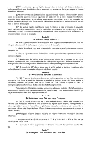 § 1º Os rendimentos e ganhos líquidos de que tratam os incisos I e II do caput deste artigo
serão acrescidos à base de cálculo do lucro presumido por ocasião da alienação, resgate ou cessão
do título ou aplicação.
§ 2º Relativamente aos ganhos líquidos a que se refere o inciso II, o imposto sobre a renda
sobre  os  resultados  positivos  mensais  apurados  em  cada  um  dos  2  (dois)  meses  imediatamente
anteriores  ao  do  encerramento  do  período  de  apuração  será  determinado  e  pago  em  separado,  nos
termos  da  legislação  específica,  dispensado  o  recolhimento  em  separado  relativamente  ao  terceiro
mês do período de apuração.
§  3º  Os  ganhos  líquidos  referidos  no  inciso  II,  relativos  a  todo  o  trimestre  de  apuração,
serão  computados  na  determinação  do  lucro  presumido,  e  o  montante  do  imposto  pago  na  forma
prevista no § 2º será considerado antecipação, compensável com o imposto sobre a renda devido no
encerramento do período de apuração.
Seção III
Da Avaliação a Valor Justo ­ AVJ
Art. 124. O ganho decorrente de avaliação de ativo ou passivo com base no valor justo não
integrará a base de cálculo do lucro presumido no período de apuração:
I ­ relativo à avaliação com base no valor justo, caso seja registrado diretamente em conta
de receita; ou
II ­ em que seja reclassificado como receita, caso seja inicialmente registrado em conta de
patrimônio líquido.
§ 1º Na apuração dos ganhos a que se referem os incisos II e III do caput do art. 122, o
aumento ou redução no valor do ativo registrado em contrapartida a ganho ou perda decorrente de sua
avaliação com base no valor justo não será considerado como parte integrante do valor contábil.
§ 2º O disposto no § 1º não se aplica caso o ganho relativo ao aumento no valor do ativo
tenha sido anteriormente computado na base de cálculo do imposto.
Seção IV 
Do Arrendamento Mercantil ­ Arrendadora
Art. 125. A  pessoa  jurídica  arrendadora  que  realize  operações  em  que  haja  transferência
substancial  dos  riscos  e  benefícios  inerentes  à  propriedade  do  ativo  e  que  não  esteja  sujeita  ao
tratamento  tributário  disciplinado  pela  Lei  nº  6.099,  de  1974,  deverá  computar  o  valor  da
contraprestação na determinação da base de cálculo do lucro presumido.
Parágrafo único. O disposto no caput também se aplica aos contratos não tipificados como
arrendamento  mercantil  que  contenham  elementos  contabilizados  como  arrendamento  mercantil  por
força de normas contábeis e da legislação comercial.
Seção V
Da Mudança do Lucro Real para Lucro Presumido
Art. 126. A  pessoa  jurídica  que,  até  o  ano­calendário  anterior,  houver  sido  tributada  com
base no lucro real deverá adicionar à base de cálculo do imposto sobre a renda, correspondente ao
primeiro período de apuração no qual houver optado pela tributação com base no lucro presumido, os
saldos dos valores cuja tributação havia diferido, independentemente da necessidade de controle na
parte B do Lalur.
§ 1º O disposto no caput aplica­se inclusive aos valores controlados por meio de subcontas
referentes:
I ­ às diferenças na adoção inicial dos arts. 1º, 2º, 4º a 71 da Lei nº 12.973, de 2014, de que
tratam os arts. 163 a 165; e
II ­ à avaliação de ativos ou passivos com base no valor justo de que tratam os arts. 41 a
45.
Seção VI
Da Mudança do Lucro Presumido para Lucro Real
 