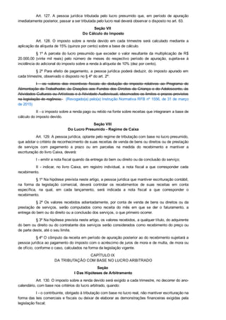Art.  127.  A  pessoa  jurídica  tributada  pelo  lucro  presumido  que,  em  período  de  apuração
imediatamente posterior, passar a ser tributada pelo lucro real deverá observar o disposto no art. 63.
Seção VII 
Do Cálculo do Imposto
Art.  128.  O  imposto  sobre  a  renda  devido  em  cada  trimestre  será  calculado  mediante  a
aplicação da alíquota de 15% (quinze por cento) sobre a base de cálculo.
§ 1º A parcela do lucro presumido que exceder o valor resultante da multiplicação de R$
20.000,00  (vinte  mil  reais)  pelo  número  de  meses  do  respectivo  período  de  apuração,  sujeita­se  à
incidência do adicional do imposto sobre a renda à alíquota de 10% (dez por cento).
§ 2º Para efeito de pagamento, a pessoa jurídica poderá deduzir, do imposto apurado em
cada trimestre, observado o disposto no § 4º do art. 2º:
I  ­  os  valores  dos  incentivos  fiscais  de  dedução  do  imposto  relativos  ao  Programa  de
Alimentação do Trabalhador, às Doações aos Fundos dos Direitos da Criança e do Adolescente, às
Atividades Culturais ou Artísticas e à Atividade Audiovisual, observados os limites e prazos previstos
na legislação de regência;   (Revogado(a) pelo(a) Instrução Normativa RFB nº 1556, de 31 de março
de 2015)
II ­ o imposto sobre a renda pago ou retido na fonte sobre receitas que integraram a base de
cálculo do imposto devido.
Seção VIII 
Do Lucro Presumido ­ Regime de Caixa
Art. 129. A pessoa jurídica, optante pelo regime de tributação com base no lucro presumido,
que adotar o critério de reconhecimento de suas receitas de venda de bens ou direitos ou de prestação
de  serviços  com  pagamento  a  prazo  ou  em  parcelas  na  medida  do  recebimento  e  mantiver  a
escrituração do livro Caixa, deverá:
I ­ emitir a nota fiscal quando da entrega do bem ou direito ou da conclusão do serviço;
II  ­  indicar,  no  livro  Caixa,  em  registro  individual,  a  nota  fiscal  a  que  corresponder  cada
recebimento.
§ 1º Na hipótese prevista neste artigo, a pessoa jurídica que mantiver escrituração contábil,
na  forma  da  legislação  comercial,  deverá  controlar  os  recebimentos  de  suas  receitas  em  conta
específica,  na  qual,  em  cada  lançamento,  será  indicada  a  nota  fiscal  a  que  corresponder  o
recebimento.
§ 2º Os valores recebidos adiantadamente, por conta de venda de bens ou direitos ou da
prestação  de  serviços,  serão  computados  como  receita  do  mês  em  que  se  der  o  faturamento,  a
entrega do bem ou do direito ou a conclusão dos serviços, o que primeiro ocorrer.
§ 3º Na hipótese prevista neste artigo, os valores recebidos, a qualquer título, do adquirente
do bem ou direito ou do contratante dos serviços serão considerados como recebimento do preço ou
de parte deste, até o seu limite.
§ 4º O cômputo da receita em período de apuração posterior ao do recebimento sujeitará a
pessoa jurídica ao pagamento do imposto com o acréscimo de juros de mora e de multa, de mora ou
de ofício, conforme o caso, calculados na forma da legislação vigente.
CAPÍTULO IX 
DA TRIBUTAÇÃO COM BASE NO LUCRO ARBITRADO
Seção 
I Das Hipóteses de Arbitramento
Art. 130. O imposto sobre a renda devido será exigido a cada trimestre, no decorrer do ano­
calendário, com base nos critérios do lucro arbitrado, quando:
I ­ o contribuinte, obrigado à tributação com base no lucro real, não mantiver escrituração na
forma das leis comerciais e fiscais ou deixar de elaborar as demonstrações financeiras exigidas pela
legislação fiscal;
 
