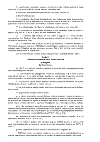 II ­ a escrituração a que estiver obrigado o contribuinte revelar evidentes indícios de fraude
ou contiver vícios, erros ou deficiências que a tornem imprestável para:
a) identificar a efetiva movimentação financeira, inclusive a bancária; ou
b) determinar o lucro real;
III ­ o contribuinte, não obrigado à tributação com base no lucro real, deixar de apresentar à
autoridade tributária os livros e documentos da escrituração comercial e fiscal, ou o livro Caixa, nos
quais deverá estar escriturada toda a movimentação financeira, inclusive bancária;
IV ­ o contribuinte optar indevidamente pela tributação com base no lucro presumido;
V  ­  o  comissário  ou  representante  da  pessoa  jurídica  estrangeira  deixar  de  cumprir  o
disposto no § 1º do art. 76 da Lei nº 3.470, de 28 de novembro de 1958;
VI  ­  o  contribuinte  não  mantiver,  em  boa  ordem  e  segundo  as  normas  contábeis
recomendadas,  livro  Razão  ou  fichas  utilizadas  para  resumir  e  totalizar,  por  conta  ou  subconta,  os
lançamentos efetuados no Diário;
VII  ­  o  contribuinte  não  escriturar  ou  deixar  de  apresentar  à  autoridade  tributária  as
informações necessárias para gerar o FCONT por meio do Programa Validador e Assinador da Entrada
de Dados para o FCONT de que trata a Instrução Normativa RFB nº 967, de 15 de outubro de 2009,
no caso de pessoas jurídicas sujeitas ao RTT;
VIII ­ o contribuinte não escriturar ou deixar de apresentar à autoridade tributária a ECF.
Seção II 
Do Lucro Arbitrado ­ Receita Bruta Conhecida
Subseção I 
Da Determinação
Art. 131. O lucro arbitrado, quando conhecida a receita bruta, será o montante determinado
pela soma das seguintes parcelas:
I  ­  o  valor  resultante  da  aplicação  dos  percentuais  estabelecidos  no  §  1º  sobre  a  receita
bruta  definida  pelo  art.  3º,  de  cada  atividade,  auferida  em  cada  período  de  apuração  trimestral,
deduzida das devoluções e vendas canceladas e dos descontos incondicionais concedidos;
II  ­  os  ganhos  de  capital,  demais  receitas  e  resultados  positivos  decorrentes  de  receitas
não abrangidas pelo inciso I, auferidos no mesmo período;
III ­ os rendimentos e ganhos líquidos auferidos em aplicações financeiras de renda fixa e
renda variável;
IV ­ os juros sobre o capital próprio auferidos;
V ­ os valores recuperados, correspondentes a custos e despesas, inclusive com perdas no
recebimento de créditos, salvo se a pessoa jurídica comprovar não os ter deduzido em período anterior
no  qual  tenha  se  submetido  ao  regime  de  tributação  com  base  no  lucro  real  ou  que  se  refiram  a
período no qual tenha se submetido ao regime de tributação com base no lucro presumido ou arbitrado;
VI ­ o valor resultante da aplicação dos percentuais de que trata o § 1º sobre a parcela das
receitas auferidas em cada atividade, no respectivo período de apuração, nas exportações às pessoas
vinculadas ou aos países com tributação favorecida que exceder ao valor já apropriado na escrituração
da empresa, na forma prevista na Instrução Normativa RFB nº 1.312, de 2012;
VII ­ a diferença de receita financeira calculada conforme disposto no Capítulo V e art. 58
da Instrução Normativa RFB nº 1.312, de 2012;
VIII ­ as multas ou qualquer outra vantagem paga ou creditada por pessoa jurídica, ainda
que a título de indenização, em virtude de rescisão de contrato, observado o disposto nos §§ 1º e 2º
do art. 30.
§ 1º Nas seguintes atividades o percentual de que trata este artigo será de:
I ­ 1,92% (um inteiro e noventa dois centésimos por cento) sobre a receita bruta auferida na
revenda, para consumo, de combustível derivado de petróleo, álcool etílico carburante e gás natural;
 