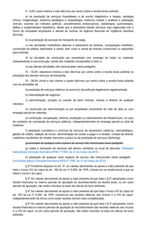 II ­ 9,6% (nove inteiros e seis décimos por cento) sobre a receita bruta auferida:
a)  na  prestação  de  serviços  hospitalares  e  de  auxílio  diagnóstico  e  terapia,  patologia
clínica,  imagenologia,  anatomia  patológica  e  citopatologia,  medicina  nuclear  e  análises  e  patologias
clínicas,  exames  por  métodos  gráficos,  procedimentos  endoscópicos,  radioterapia,  quimioterapia,
diálise  e  oxigenoterapia  hiperbárica,  desde  que  a  prestadora  destes  serviços  seja  organizada  sob  a
forma  de  sociedade  empresária  e  atenda  às  normas  da  Agência  Nacional  de  Vigilância  Sanitária
(Anvisa);
b) na prestação de serviços de transporte de carga;
c)  nas  atividades  imobiliárias  relativas  a  loteamento  de  terrenos,  incorporação  imobiliária,
construção de prédios destinados à venda, bem como a venda de imóveis construídos ou adquiridos
para revenda;
d)  na  atividade  de  construção  por  empreitada  com  emprego  de  todos  os  materiais
indispensáveis à sua execução, sendo tais materiais incorporados à obra; e
e) nas demais atividades não mencionadas neste parágrafo;
III ­ 19,2% (dezenove inteiros e dois décimos por cento) sobre a receita bruta auferida na
prestação dos demais serviços de transporte;
IV ­ 38,4% (trinta e oito inteiros e quatro décimos por cento) sobre a receita bruta auferida
com as atividades de:
a) prestação de serviços relativos ao exercício de profissão legalmente regulamentada;
b) intermediação de negócios;
c)  administração,  locação  ou  cessão  de  bens  imóveis,  móveis  e  direitos  de  qualquer
natureza;
d)  construção  por  administração  ou  por  empreitada  unicamente  de  mão  de  obra  ou  com
emprego parcial de materiais;
e) construção, recuperação, reforma, ampliação ou melhoramento de infraestrutura, no caso
de contratos de concessão de serviços públicos, independentemente do emprego parcial ou total de
materiais;
f)  prestação  cumulativa  e  contínua  de  serviços  de  assessoria  creditícia,  mercadológica,
gestão de crédito, seleção de riscos, administração de contas a pagar e a receber, compra de direitos
creditórios resultantes de vendas mercantis a prazo ou de prestação de serviços (factoring);
g) prestação de qualquer outra espécie de serviço não mencionada neste parágrafo.
g)  coleta  e  transporte  de  resíduos  até  aterros  sanitários  ou  local  de  descarte;  (Redação
dada pelo(a) Instrução Normativa RFB nº 1556, de 31 de março de 2015)
h)  prestação  de  qualquer  outra  espécie  de  serviço  não  mencionada  neste  parágrafo.   
(Incluído(a) pelo(a) Instrução Normativa RFB nº 1556, de 31 de março de 2015)
§ 2º Conforme disposto no art. 3º, os valores decorrentes do ajuste a valor presente de que
trata o inciso VIII do caput do art. 183 da Lei nº 6.404, de 1976, incluem­se na receita bruta a que se
refere o inciso I do caput.
§ 3º Os valores decorrentes do ajuste a valor presente de que trata o § 2º apropriados como
receita  financeira  no  mesmo  período  de  apuração  do  reconhecimento  da  receita  bruta,  ou  em  outro
período de apuração, não serão incluídos na base de cálculo do lucro arbitrado.
§ 4º Os valores decorrentes do ajuste a valor presente de que trata o inciso VIII do caput do
art.  183  da  Lei  nº  6.404,  de  1976,  incluem­se  nas  receitas  relativas  aos  incisos  II  a  VIII  do  caput,
independentemente da forma como estas receitas tenham sido contabilizadas.
§ 5º Os valores decorrentes do ajuste a valor presente de que trata o § 4º apropriados como
receita financeira no mesmo período de apuração do reconhecimento das receitas relativas aos incisos
II a VIII do caput, ou em outro período de apuração, não serão incluídos na base de cálculo do lucro
arbitrado.
 