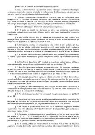 § 6º No caso de contratos de concessão de serviços públicos:
I ­ exclui­se da receita bruta a que se refere o inciso I do caput a receita reconhecida pela
construção,  recuperação,  reforma,  ampliação  ou  melhoramento  da  infraestrutura,  cuja  contrapartida
seja ativo intangível representativo de direito de exploração; e
II ­ integram a receita bruta a que se refere o inciso I do caput, em conformidade com o
disposto no art. 3º,  os  valores  decorrentes  do  ajuste  a  valor  presente  de  que  trata  o  inciso  VIII  do
caput do art. 183 da Lei nº 6.404, de 1976, vinculados aos ativos financeiros a receber pela prestação
dos serviços de construção, recuperação, reforma, ampliação ou melhoramento da infraestrutura.
§ 7º O lucro arbitrado será determinado pelo regime de competência.
§  8º  O  ganho  de  capital  nas  alienações  de  ativos  não  circulantes  investimentos,
imobilizados e intangíveis corresponderá à diferença positiva entre o valor da alienação e o respectivo
valor contábil.
§  9º  Para  fins  do  disposto  no  §  8º,  poderão  ser  considerados  no  valor  contábil,  e  na
proporção  deste,  os  respectivos  valores  decorrentes  dos  efeitos  do  ajuste  a  valor  presente  de  que
trata o inciso III do caput do art. 184 da Lei nº 6.404, de 1976.
§ 10. Para obter a parcela a ser considerada no valor contábil do ativo conforme o § 9º, a
pessoa jurídica terá que calcular inicialmente o quociente entre: (1) o valor contábil do ativo na data da
alienação,  e  (2)  o  valor  do  mesmo  ativo  sem  considerar  eventuais  realizações  anteriores,  inclusive
mediante depreciação, amortização ou exaustão, e a perda estimada por redução ao valor recuperável.
§ 11. A parcela a ser considerada no valor contábil do ativo conforme o § 9º corresponderá
ao produto: (1) dos valores decorrentes do ajuste a valor presente com (2) o quociente de que trata o §
10.
§ 12. Para fins do disposto no § 8º, é vedado o cômputo de qualquer parcela a título de
encargos associados a empréstimos, registrados como custo nos termos do art. 73.
§ 13. Para fins da neutralidade tributária a que se refere o art. 161, deverá ser considerada
no  valor  contábil  de  que  trata  o  §  8º  eventual  diferença  entre  o  valor  do  ativo  na  contabilidade
societária e o valor do ativo mensurado de acordo com os métodos e critérios contábeis vigentes em
31 de dezembro de 2007 observada na data da adoção inicial de que trata o art. 160.
§ 14. Na apuração do ganho de capital, os valores acrescidos em virtude de reavaliação
somente poderão ser computados como parte integrante dos custos de aquisição dos bens e direitos
se a empresa comprovar que os valores acrescidos foram computados na determinação da base de
cálculo do imposto sobre a renda.
§ 15. O ganho de capital na alienação do ativo intangível a que se refere o inciso I do § 6º
corresponderá à diferença positiva entre o valor da alienação e o valor dos custos incorridos na sua
obtenção, deduzido da correspondente amortização.
§ 16. No cálculo do valor a deduzir nos termos do § 15, aplica­se o disposto nos §§ 19 e 20
do art. 122.
§ 17. As receitas financeiras relativas às variações monetárias dos direitos de crédito e das
obrigações do contribuinte, em função da taxa de câmbio, originadas dos saldos de juros a apropriar
decorrentes de ajuste a valor presente não integrarão a base de cálculo do lucro arbitrado.
§ 18. Os valores de que tratam os incisos VI e VII do caput deste artigo serão apurados
anualmente e acrescidos à base de cálculo do último trimestre do ano­calendário, para efeitos de se
determinar o imposto devido.
§ 19. As pessoas jurídicas exclusivamente prestadoras de serviços em geral, mencionadas
nas  alíneas  “b”,  “c”,  “d”,  “f”  e  “g”  do  inciso  IV  do  §  1º,  cuja  receita  bruta  anual  seja  de  até  R$
120.000,00 (cento e vinte mil reais) poderão utilizar, para determinação do lucro arbitrado trimestral, o
percentual de 19,2% (dezenove inteiros e dois décimos por cento).
§  20.  A  pessoa  jurídica  que  houver  utilizado  o  percentual  de  que  trata  o  §  19  para  o
pagamento trimestral do imposto, cuja receita bruta acumulada até um determinado trimestre do ano­
calendário exceder ao limite de R$ 120.000,00 (cento e vinte mil reais), ficará sujeita ao pagamento da
 
