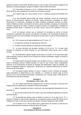 calendário exceder ao limite de R$ 120.000,00 (cento e vinte mil reais), ficará sujeita ao pagamento da
diferença do imposto postergado, apurada em relação a cada trimestre transcorrido.
§ 21. Para efeito do disposto no § 20, a diferença deverá ser paga em quota única até o
último dia útil do mês subsequente ao trimestre em que ocorrer o excesso.
§ 22. Quando paga até o prazo previsto no § 21, a diferença apurada será recolhida sem
acréscimos.
§  23.  Nas  atividades  desenvolvidas  por  bancos  comerciais,  bancos  de  investimentos,
bancos  de  desenvolvimento,  agências  de  fomento,  caixas  econômicas,  sociedades  de  crédito,
financiamento  e  investimento,  sociedades  de  crédito  imobiliário,  sociedades  corretoras  de  títulos,
valores mobiliários e câmbio, distribuidoras de títulos e valores mobiliários, empresas de arrendamento
mercantil, cooperativas de crédito, empresas de seguros privados e de capitalização e entidades de
previdência  privada  aberta,  o  percentual  de  que  trata  o  inciso  I  será  de  45%  (quarenta  e  cinco  por
cento).
§  24.  As  pessoas  jurídicas  que  se  dedicarem  às  atividades  de  venda  de  imóveis
construídos ou adquiridos para revenda, de loteamento de terrenos e de incorporação de prédios em
condomínio terão seus lucros arbitrados, deduzindo­se da receita bruta o custo do imóvel devidamente
comprovado.
Art. 132. Excetuam­se da regra estabelecida no § 7º do art. 131:
I ­ os rendimentos auferidos em aplicações de renda fixa;
II ­ os ganhos líquidos auferidos em aplicações de renda variável;
III  ­  os  lucros  derivados  das  atividades  referidas  no  §  24  do  art.  131,  os  quais  serão
tributados  na  proporção  da  receita  recebida  ou  cujo  recebimento  esteja  previsto  para  o  próprio
trimestre.
§ 1º Os rendimentos e ganhos líquidos de que tratam os incisos I e II do caput deste artigo
serão acrescidos à base de cálculo do lucro arbitrado por ocasião da alienação, resgate ou cessão do
título ou aplicação.
§ 2º Relativamente aos ganhos líquidos a que se refere o inciso II, o imposto sobre a renda
sobre  os  resultados  positivos  mensais  apurados  em  cada  um  dos  2  (dois)  meses  imediatamente
anteriores  ao  do  encerramento  do  período  de  apuração  será  determinado  e  pago  em  separado,  nos
termos  da  legislação  específica,  dispensado  o  recolhimento  em  separado  relativamente  ao  terceiro
mês do período de apuração.
§  3º  Os  ganhos  líquidos  referidos  no  inciso  II,  relativos  a  todo  o  trimestre  de  apuração,
serão  computados  na  determinação  do  lucro  arbitrado,  e  o  montante  do  imposto  pago  na  forma
prevista no § 2º será considerado antecipação, compensável com o imposto sobre a renda devido no
encerramento do período de apuração.
Subseção II
Da Avaliação a Valor Justo ­ AVJ
Art. 133. O ganho decorrente de avaliação de ativo ou passivo com base no valor justo não
integrará a base de cálculo do lucro arbitrado no período de apuração:
I ­ relativo à avaliação com base no valor justo, caso seja registrado diretamente em conta
de receita; ou
II ­ em que seja reclassificado como receita, caso seja inicialmente registrado em conta de
patrimônio líquido.
§ 1º Na apuração dos ganhos a que se referem os incisos II e III do caput do art. 131, o
aumento ou redução no valor do ativo registrado em contrapartida a ganho ou perda decorrente de sua
avaliação com base no valor justo não será considerado como parte integrante do valor contábil.
§ 2º O disposto no § 1º não se aplica caso o ganho relativo ao aumento no valor do ativo
tenha sido anteriormente computado na base de cálculo do imposto.
Subseção III 
Do Arrendamento Mercantil ­Arrendadora
 