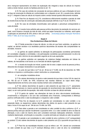 ativo  intangível  representativo  de  direito  de  exploração  não  integrará  a  base  de  cálculo  do  imposto
sobre a renda mensal, exceto na hipótese prevista no art. 10.
§ 18. No caso de contrato de concessão de serviços públicos em que a tributação do lucro
da fase de construção for diferida em conformidade com o disposto no art. 83, a receita bruta, definida
no § 1º, integrará a base de cálculo do imposto sobre a renda mensal quando efetivamente recebida.
§ 19. Para fins do disposto no § 18, considera­se efetivamente recebida a parcela do total
da receita bruta da fase de construção calculada pela proporção definida no § 3º do art. 83 (R/V).
§  20.  No  caso  de  atividades  diversificadas  será  aplicado  o  percentual  correspondente  a
cada atividade.
§ 21. A receita bruta auferida pela pessoa jurídica decorrente da prestação de serviços em
geral, como limpeza e locação de mão de obra, ainda que sejam fornecidos os materiais, está sujeita
à aplicação do percentual de 32% (trinta e dois por cento).   (Incluído(a) pelo(a) Instrução  Normativa
RFB nº 1556, de 31 de março de 2015)
Seção II
Dos Acréscimos à Base de Cálculo
Art. 5º Serão acrescidos à base de cálculo, no mês em que forem auferidos, os ganhos de
capital, as demais receitas e os resultados positivos decorrentes de receitas não compreendidas na
atividade, inclusive:
I ­ os ganhos de capital auferidos na alienação de participações societárias permanentes
em sociedades coligadas e controladas, e de participações societárias que permaneceram no ativo da
pessoa jurídica até o término do ano­calendário seguinte ao de suas aquisições;
II  ­  os  ganhos  auferidos  em  operações  de  cobertura  (hedge)  realizadas  em  bolsas  de
valores, de mercadorias e de futuros ou no mercado de balcão organizado;
III ­ a receita de locação de imóvel, quando não for este o objeto social da pessoa jurídica,
deduzida dos encargos necessários à sua percepção;
IV ­ os juros de que trata o § 4º do art. 39 da Lei nº 9.250, de 26 de dezembro de 1995,
relativos a impostos e contribuições a serem restituídos ou compensados;
V ­ as variações monetárias ativas.
§ 1º Os valores decorrentes do ajuste a valor presente de que trata o inciso VIII do caput do
art.  183  da  Lei  nº  6.404,  de  1976,  incluem­se  nas  receitas  relativas  ao  caput  deste  artigo,
independentemente da forma como estas receitas tenham sido contabilizadas.
§  2º  Os  valores  decorrentes  do  ajuste  a  valor  presente  de  que  trata  o  §  1º,  apropriados
como receita financeira no mesmo período de apuração do reconhecimento das receitas relativas ao
caput, ou em outro período de apuração, não serão incluídos na base de cálculo estimada.
§  3º  O  ganho  de  capital,  nas  alienações  de  bens  do  ativo  não­circulante  imobilizados,
investimentos  e  intangíveis  e  de  ouro  não  considerado  ativo  financeiro,  corresponderá  à  diferença
positiva verificada entre o valor da alienação e o respectivo valor contábil.
§  4º  Para  fins  do  disposto  no  §  3º,  poderão  ser  considerados  no  valor  contábil,  e  na
proporção  deste,  os  respectivos  valores  decorrentes  dos  efeitos  do  ajuste  a  valor  presente  de  que
trata o inciso III do caput do art. 184 da Lei nº 6.404, de 1976.
§ 5º Para obter a parcela a ser considerada no valor contábil do ativo conforme o § 4º,  a
pessoa jurídica terá que calcular inicialmente o quociente entre: (1) o valor contábil do ativo na data da
alienação,  e  (2)  o  valor  do  mesmo  ativo  sem  considerar  eventuais  realizações  anteriores,  inclusive
mediante depreciação, amortização ou exaustão, e a perda estimada por redução ao valor recuperável.
§ 6º A parcela a ser considerada no valor contábil do ativo conforme o § 4º corresponderá
ao produto: (1) dos valores decorrentes do ajuste a valor presente com (2) o quociente de que trata o §
5º.
§ 7º Para fins da neutralidade tributária a que se refere o art. 161, deverá ser considerada
no  valor  contábil  de  que  trata  o  §  3º  eventual  diferença  entre  o  valor  do  ativo  na  contabilidade
societária e o valor do ativo mensurado de acordo com os métodos e critérios contábeis vigentes em
 