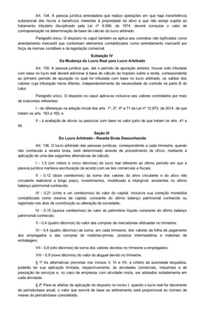 Art. 134. A  pessoa  jurídica  arrendadora  que  realize  operações  em  que  haja  transferência
substancial  dos  riscos  e  benefícios  inerentes  à  propriedade  do  ativo  e  que  não  esteja  sujeita  ao
tratamento  tributário  disciplinado  pela  Lei  nº  6.099,  de  1974,  deverá  computar  o  valor  da
contraprestação na determinação da base de cálculo do lucro arbitrado.
Parágrafo único. O disposto no caput também se aplica aos contratos não tipificados como
arrendamento  mercantil  que  contenham  elementos  contabilizados  como  arrendamento  mercantil  por
força de normas contábeis e da legislação comercial.
Subseção IV 
Da Mudança do Lucro Real para Lucro Arbitrado
Art. 135. A pessoa jurídica que, até o período de apuração anterior, houver sido tributada
com base no lucro real deverá adicionar à base de cálculo do imposto sobre a renda, correspondente
ao  primeiro  período  de  apuração  no  qual  for  tributada  com  base  no  lucro  arbitrado,  os  saldos  dos
valores cuja tributação havia diferido, independentemente da necessidade de controle na parte B do
Lalur.
Parágrafo único. O disposto no caput aplica­se inclusive aos valores controlados por meio
de subcontas referentes:
I ­ às diferenças na adoção inicial dos arts. 1º, 2º, 4º a 71 da Lei nº 12.973, de 2014, de que
tratam os arts. 163 a 165; e
II ­ à avaliação de ativos ou passivos com base no valor justo de que tratam os arts. 41 a
45.
Seção III 
Do Lucro Arbitrado ­ Receita Bruta Desconhecida
Art. 136. O lucro arbitrado das pessoas jurídicas, correspondente a cada trimestre, quando
não  conhecida  a  receita  bruta,  será  determinado  através  de  procedimento  de  ofício,  mediante  a
aplicação de uma das seguintes alternativas de cálculo:
I  ­  1,5  (um  inteiro  e  cinco  décimos)  do  lucro  real  referente  ao  último  período  em  que  a
pessoa jurídica manteve escrituração de acordo com as leis comerciais e fiscais;
II  ­  0,12  (doze  centésimos)  da  soma  dos  valores  do  ativo  circulante  e  do  ativo  não
circulante  realizável  a  longo  prazo,  investimentos,  imobilizado  e  intangível,  existentes  no  último
balanço patrimonial conhecido;
III  ­  0,21  (vinte  e  um  centésimos)  do  valor  do  capital,  inclusive  sua  correção  monetária
contabilizada  como  reserva  de  capital,  constante  do  último  balanço  patrimonial  conhecido  ou
registrado nos atos de constituição ou alteração da sociedade;
IV  ­  0,15  (quinze  centésimos)  do  valor  do  patrimônio  líquido  constante  do  último  balanço
patrimonial conhecido;
V ­ 0,4 (quatro décimos) do valor das compras de mercadorias efetuadas no trimestre;
VI ­ 0,4 (quatro décimos) da soma, em cada trimestre, dos valores da folha de pagamento
dos  empregados  e  das  compras  de  matérias­primas,  produtos  intermediários  e  materiais  de
embalagem;
VII ­ 0,8 (oito décimos) da soma dos valores devidos no trimestre a empregados;
VIII ­ 0,9 (nove décimos) do valor do aluguel devido no trimestre.
§ 1º As  alternativas  previstas  nos  incisos  V,  VI  e  VII,  a  critério  da  autoridade  lançadora,
poderão  ter  sua  aplicação  limitada,  respectivamente,  às  atividades  comerciais,  industriais  e  de
prestação de serviços e, no caso de empresas com atividade mista, ser adotados isoladamente em
cada atividade.
§ 2º Para os efeitos da aplicação do disposto no inciso I, quando o lucro real for decorrente
de período­base anual, o valor que servirá de base ao arbitramento será proporcional ao número de
meses do período­base considerado.
 
