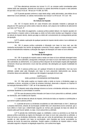 § 3º Nas alternativas previstas nos incisos V e VI, as compras serão consideradas pelos
valores totais das operações, devendo ser incluídos os valores decorrentes do ajuste a valor presente
de que trata o inciso III do art. 184 da Lei nº 6.404, de 1976.
§ 4º À parcela apurada conforme o caput deste artigo, serão adicionados, para efeitos de se
determinar o lucro arbitrado, os valores mencionados nos incisos II a VIII do art. 131 e art. 135.
Seção IV 
Do Cálculo do Imposto
Art.  137.  O  imposto  devido  em  cada  trimestre  será  calculado  mediante  a  aplicação  da
alíquota de 15% (quinze por cento) sobre a base de cálculo, sem prejuízo da incidência do adicional de
que trata o § 3º do art. 2º.
§ 1º Para efeito de pagamento, a pessoa jurídica poderá deduzir, do imposto apurado em
cada trimestre o imposto sobre a renda pago ou retido na fonte sobre receitas que integraram a base
de cálculo do imposto devido, desde que pago ou retido até o encerramento do correspondente período
de apuração.
§ 2º É vedada a aplicação de qualquer parcela do imposto devido sobre o lucro arbitrado em
incentivos fiscais.
Art.  138.  A  pessoa  jurídica  submetida  à  tributação  com  base  no  lucro  real,  que  não
mantenha escrituração nos termos da legislação comercial e fiscal, pagará o imposto sobre a renda
devido trimestralmente mediante a utilização das regras de tributação com base no lucro arbitrado.
Seção V 
Do Período de Abrangência
Art. 139. A apuração do imposto sobre a renda com base no lucro arbitrado abrangerá todos
os trimestres do ano­calendário, assegurada a tributação com base no lucro real relativa aos trimestres
não submetidos ao arbitramento, se a pessoa jurídica dispuser de escrituração exigida pela legislação
comercial e fiscal que demonstre o lucro real dos períodos não abrangidos por aquela modalidade de
tributação.
Art. 140. A  pessoa  jurídica  que,  em  qualquer  trimestre  do  ano­calendário,  tiver  seu  lucro
arbitrado,  poderá  optar  pela  tributação  com  base  no  lucro  presumido  relativamente  aos  demais
trimestres desse ano­calendário, desde que não obrigada à apuração do lucro real.
CAPÍTULO X 
DOS LUCROS E DIVIDENDOS DISTRIBUÍDOS
Art.  141.  Não  estão  sujeitos  ao  imposto  sobre  a  renda  os  lucros  e  dividendos  pagos  ou
creditados a sócios, acionistas ou titular de empresa individual, observado o disposto no Capítulo III
da Instrução Normativa RFB nº 1.397, de 16 de setembro de 2013.
§ 1º O disposto neste artigo abrange inclusive os lucros e dividendos atribuídos a sócios ou
acionistas residentes ou domiciliados no exterior.
§ 2º No caso de pessoa jurídica tributada com base no lucro presumido ou arbitrado, poderá
ser distribuído, sem incidência de imposto:
I ­ o valor da base de cálculo do imposto, diminuída de todos os impostos e contribuições a
que estiver sujeita a pessoa jurídica;
II ­ a parcela de lucros ou dividendos excedentes ao valor determinado no item I, desde que
a empresa demonstre, através de escrituração contábil feita com observância da lei comercial, que o
lucro  efetivo  é  maior  que  o  determinado  segundo  as  normas  para  apuração  da  base  de  cálculo  do
imposto pela qual houver optado, ou seja, o lucro presumido ou arbitrado.
§ 3º A parcela dos rendimentos pagos ou creditados a sócio ou acionista ou ao titular da
pessoa jurídica submetida ao regime de tributação com base no lucro real, presumido ou arbitrado, a
título de lucros ou dividendos distribuídos, ainda que por conta de período­base não encerrado, que
exceder  ao  valor  apurado  com  base  na  escrituração,  será  imputada  aos  lucros  acumulados  ou
reservas  de  lucros  de  exercícios  anteriores,  ficando  sujeita  a  incidência  do  imposto  sobre  a  renda
calculado segundo o disposto na legislação específica, com acréscimos legais.
 