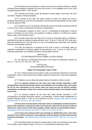 § 4º Inexistindo lucros acumulados ou reservas de lucros em montante suficiente, a parcela
excedente será submetida à tributação nos termos dos incisos I a IV do parágrafo único do art. 28 da
Instrução Normativa RFB nº 1.397, de 2013.
§ 5º A isenção de que trata o caput não abrange os valores pagos a outro título, tais como
“pro labore”, aluguéis e serviços prestados.
§  6º  A  isenção  de  que  trata  este  artigo  somente  se  aplica  em  relação  aos  lucros  e
dividendos distribuídos por conta de lucros apurados no encerramento de período­base ocorrido a partir
do mês de janeiro de 1996.
§ 7º O disposto no § 3º não abrange a distribuição do lucro presumido ou arbitrado conforme
o inciso I do § 2º, após o encerramento do trimestre correspondente.
§ 8º Ressalvado o disposto no inciso I do § 2º,  a  distribuição  de  rendimentos  a  título  de
lucros  ou  dividendos  que  não  tenham  sido  apurados  em  balanço  sujeita­se  à  incidência  do  imposto
sobre a renda na forma prevista no § 4º.
§ 9º A isenção de que trata este artigo inclui os lucros ou dividendos pagos ou creditados a
beneficiários de todas as espécies de ações previstas no art. 15 da Lei nº 6.404, de 1976, ainda que a
ação seja classificada em conta de passivo ou que a remuneração seja classificada como despesa
financeira na escrituração comercial.
§  10.  Não  são  dedutíveis  na  apuração  do  lucro  real  os  lucros  ou  dividendos  pagos  ou
creditados a beneficiários de qualquer espécie de ação prevista no art. 15 da Lei nº 6.404, de 1976,
ainda que classificados como despesa financeira na escrituração comercial.
CAPÍTULO XI 
DA CONTRIBUIÇÃO SOCIAL SOBRE O LUCRO LÍQUIDO
Art. 142. Aplica­se à contribuição social sobre o lucro líquido as disposições contidas nos
arts. 3º, 7º, 28, 33 a 114, 124 a 127, 133 a 135.
CAPÍTULO XII 
DAS DISPOSIÇÕES ESPECIAIS
Seção I Da Incorporação, Fusão e Cisão
Art. 143. A pessoa jurídica que tiver parte ou todo o seu patrimônio absorvido em virtude de
incorporação, fusão ou cisão deverá levantar balanço específico para esse fim, observada a legislação
comercial.
§ 1º O balanço a que se refere este artigo deverá ser levantado na data do evento.
§  2º  As  pessoas  jurídicas  de  que  trata  este  artigo  deverão  apresentar  a  ECF
correspondente ao período transcorrido durante o ano­calendário, em seu próprio nome, até o último
dia  útil  do  mês  subsequente  ao  do  evento,  salvo  nos  casos  em  que  as  pessoas  jurídicas,
incorporadora e incorporada, estejam sob o mesmo controle societário desde o ano­calendário anterior
ao do evento.
§  2º  As  pessoas  jurídicas  de  que  trata  este  artigo  deverão  apresentar  a  ECF
correspondente  ao  período  transcorrido  durante  o  ano­calendário,  conforme  regras  estabelecidas  na
Instrução  Normativa  RFB  nº  1.422,  de  19  de  dezembro  de  2013.  (Redação  dada  pelo(a)  Instrução
Normativa RFB nº 1556, de 31 de março de 2015)
§ 3º Nos casos de cisão parcial, cisão total, fusão ou incorporação, ocorrido de janeiro a
junho  do  ano­calendário,  o  prazo  de  que  trata  o  §  2º  será  até  o  último  dia  útil  do  mês  de  julho  do
referido  ano,  mesmo  prazo  da  ECF  para  situações  normais  relativas  ao  ano­calendário  anterior.   
(Revogado(a) pelo(a) Instrução Normativa RFB nº 1556, de 31 de março de 2015)
§  4º  O  prazo  para  entrega  da  ECF  será  encerrado  às  23h59min59s  (vinte  e  três  horas,
cinquenta e nove minutos e cinquenta e nove segundos), horário de Brasília, do último dia fixado para
entrega da escrituração.   (Revogado(a) pelo(a) Instrução Normativa RFB nº 1556, de 31 de março de
2015)
§ 5º A apuração da base de cálculo do imposto sobre a renda e da contribuição social sobre
o lucro líquido a que se referem os §§ 1º e 6º do art. 2º será efetuada na data desse evento.
 
