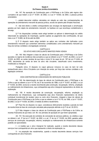 Seção II 
Da Pessoa Jurídica Arrendatária
Art.  147.  Na  apuração  da  Contribuição  para  o  PIS/Pasep  e  da  Cofins  pelo  regime  não­
cumulativo  de  que  tratam  a  Lei  nº  10.637,  de  2002,  e  a  Lei  nº  10.833,  de  2003,  a  pessoa  jurídica
arrendatária:
I  ­  poderá  descontar  créditos  calculados  em  relação  ao  valor  das  contraprestações  de
operações de arrendamento mercantil de pessoa jurídica, exceto de optante pelo Simples Nacional;
II ­ não terá direito a crédito correspondente aos encargos de depreciação e amortização
gerados por bem objeto de arrendamento mercantil, na hipótese em que reconheça contabilmente o
encargo.
§ 1º As  disposições  contidas  neste  artigo  também  se  aplicam  à  determinação  do  crédito
relacionado  às  operações  de  importação,  quando  sujeitas  ao  pagamento  das  contribuições,  de  que
trata a Lei nº 10.865, de 30 de abril de 2004.
§  2º  O  disposto  neste  artigo  também  se  aplica  aos  contratos  não  tipificados  como
arrendamento  mercantil  que  contenham  elementos  contabilizados  como  arrendamento  mercantil  por
força de normas contábeis e da legislação comercial.
CAPÍTULO II 
DO ATIVO NÃO CIRCULANTE MANTIDO PARA VENDA
Art. 148. Não integram a base de cálculo da Contribuição para o PIS/Pasep e da Cofins
apurados no regime de incidência não­cumulativa a que se referem a Lei nº 10.637, de 2002, e a Lei nº
10.833, de 2003, as outras receitas de que trata o inciso IV do caput do art. 187 da Lei nº 6.404, de
1976,  decorrentes  da  venda  de  bens  do  ativo  não  circulante,  classificado  como  investimento,
imobilizado ou intangível.
Parágrafo  único.  O  disposto  no  caput  aplica­se  inclusive  no  caso  do  bem  ter  sido
reclassificado para o Ativo Circulante com intenção de venda, por força das normas contábeis e da
legislação comercial.
CAPÍTULO III 
DOS CONTRATOS DE CONCESSÃO DE SERVIÇOS PÚBLICOS
Art.  149.  Na  determinação  da  base  de  cálculo  da  Contribuição  para  o  PIS/Pasep  e  da
Cofins a que se referem a Lei nº 9.718, de 27 de novembro de 1998, a Lei nº 10.637, de 2002, e a Lei
nº 10.833, de 2003, exclui­se a receita reconhecida pela construção, recuperação, reforma, ampliação
ou melhoramento da infraestrutura, cuja contrapartida seja ativo intangível representativo de direito de
exploração.
Art.  150.  A  receita  decorrente  da  construção,  recuperação,  reforma,  ampliação  ou
melhoramento  da  infraestrutura,  cuja  contrapartida  seja  ativo  financeiro  representativo  de  direito
contratual  incondicional  de  receber  caixa  ou  outro  ativo  financeiro,  integrará  a  base  de  cálculo  da
Contribuição para o PIS/Pasep e da Cofins a que se referem a Lei nº 9.718, de 1998, a Lei nº 10.637,
de 2002, e a Lei nº 10.833, de 2003, à medida do efetivo recebimento.
§1º Para fins do disposto no caput, considera­se efetivamente recebida a parcela do total
da receita bruta da fase de construção calculada pela proporção definida no § 3º do art. 83 (R/V).
§  2º  Não  integram  a  base  de  cálculo  da  Contribuição  para  o  PIS/Pasep  e  da  Cofins  as
receitas financeiras de que trata o art. 84, nos períodos de apuração em que forem apropriadas.
Art. 151. Na execução de contratos de concessão de serviços públicos, os créditos a que
se referem o art. 3º da Lei nº 10.637, de 2002, e o art. 3º da Lei nº 10.833, de 2003, gerados pelos
serviços de construção, recuperação, reforma, ampliação ou melhoramento de infraestrutura somente
poderão ser aproveitados:
I  ­  à  medida  que  o  ativo  intangível  for  realizado,  quando  a  receita  decorrente  desses
serviços tiver contrapartida em ativo que represente o direito de exploração; ou
II  ­  na  proporção  dos  recebimentos,  quando  a  receita  decorrente  desses  serviços  tiver
contrapartida em ativo financeiro.
 