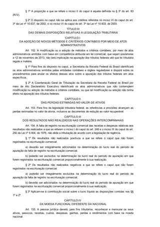 § 1º A proporção a que se refere o inciso II do caput é aquela definida no § 3º do art. 83
(R/V).
§ 2º O disposto no caput não se aplica aos créditos referidos no inciso VI do caput do art.
3º da Lei nº 10.637, de 2002, e no inciso VI do caput do art. 3º da Lei nº 10.833, de 2003.
TÍTULO III
DAS DEMAIS DISPOSIÇÕES RELATIVAS À LEGISLAÇÃO TRIBUTÁRIA
CAPÍTULO I 
DA ADOÇÃO DE NOVOS MÉTODOS E CRITÉRIOS CONTÁBEIS POR MEIO DE ATOS
ADMINISTRATIVOS
Art. 152. A modificação ou a adoção de métodos e critérios contábeis, por meio de atos
administrativos emitidos com base em competência atribuída em lei comercial, que sejam posteriores
a 12 de novembro de 2013, não terá implicação na apuração dos tributos federais até que lei tributária
regule a matéria.
§ 1º Para fins do disposto no caput, a Secretaria da Receita Federal do Brasil identificará
os atos administrativos emitidos pelas entidades contábeis e órgãos reguladores e disporá sobre os
procedimentos  para  anular  os  efeitos  desses  atos  sobre  a  apuração  dos  tributos  federais  em  atos
específicos.
§  2º  A  Coordenação  Geral  de  Tributação  da  Secretaria  da  Receita  Federal  do  Brasil  por
meio  de  Ato  Declaratório  Executivo  identificará  os  atos  administrativos  que  não  contemplem
modificação ou adoção de métodos e critérios contábeis, ou que tal modificação ou adoção não tenha
efeito na apuração dos tributos federais.
CAPÍTULO II 
DAS PERDAS ESTIMADAS NO VALOR DE ATIVOS
Art. 153. Para fins da legislação tributária federal, as referências a provisões alcançam as
perdas estimadas no valor de ativos, inclusive as decorrentes de redução ao valor recuperável.
CAPÍTULO III 
DOS RESULTADOS NÃO REALIZADOS NAS OPERAÇÕES INTERCOMPANHIAS
Art. 154. A falta de registro na escrituração comercial das receitas e despesas relativas aos
resultados não realizados a que se referem o inciso I do caput do art. 248 e o inciso III do caput do art.
250 da Lei nº 6.404, de 1976, não elide a tributação de acordo com a legislação de regência.
§  1º  Os  resultados  não  realizados  positivos  a  que  se  refere  o  caput  que  não  foram
registrados na escrituração comercial:
a)  deverão  ser  integralmente  adicionados  na  determinação  do  lucro  real  do  período  de
apuração da falta de registro na escrituração comercial;
b)  poderão  ser  excluídos  na  determinação  do  lucro  real  do  período  de  apuração  em  que
forem registrados na escrituração comercial proporcionalmente à sua realização.
§  2º  Os  resultados  não  realizados  negativos  a  que  se  refere  o  caput  que  não  foram
registrados na escrituração comercial:
a)  poderão  ser  integralmente  excluídos  na  determinação  do  lucro  real  do  período  de
apuração da falta de registro na escrituração comercial;
b) deverão ser adicionados na determinação do lucro real do período de apuração em que
forem registrados na escrituração comercial proporcionalmente à sua realização.
§ 3º Aplicam­se à contribuição social sobre o lucro líquido as disposições contidas nos §§
1º e 2º.
CAPÍTULO IV 
DA MOEDA FUNCIONAL DIFERENTE DA NACIONAL
Art.  155.  A  pessoa  jurídica  deverá,  para  fins  tributários,  reconhecer  e  mensurar  os  seus
ativos,  passivos,  receitas,  custos,  despesas,  ganhos,  perdas  e  rendimentos  com  base  na  moeda
nacional.
 