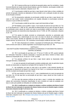 Art. 156. A pessoa jurídica que no período de apuração adotar, para fins societários, moeda
funcional diferente da moeda nacional deverá elaborar, para fins tributários, escrituração contábil com
base na moeda nacional, observado o disposto no art. 155.
§ 1º A escrituração contábil de que trata o caput deverá conter todos os fatos contábeis do
período de apuração, devendo ser elaborada em forma contábil e com a utilização do plano de contas
da escrituração comercial.
§ 2º Os lançamentos realizados na escrituração contábil de que trata o caput deverá, nos
casos  em  que  couber,  manter  correspondência  com  aqueles  efetuados  na  escrituração  comercial,
inclusive no que se refere aos históricos.
§ 3º A escrituração contábil de que trata o caput será transmitida ao Sped.
§ 4º Na hipótese a que se refere o caput, o lucro líquido do exercício de que trata o § 1º do
art. 6º do Decreto­Lei nº 1.598, de 1977, para efeito da determinação do lucro real e da base de cálculo
da  contribuição  social,  deverá  ser  obtido  com  base  na  escrituração  contábil  de  que  trata  o  caput  e
deverá ser apurado com observância das disposições da Lei nº 6.404, de 1976, ressalvado o disposto
no art. 155.
§  5º  Os  ajustes  de  adição,  exclusão  ou  compensação,  prescritos  ou  autorizados  pela
legislação  tributária  para  a  determinação  do  lucro  real  e  da  base  de  cálculo  da  contribuição  social
sobre  o  lucro  líquido,  deverão  ser  realizados  com  base  nos  valores  reconhecidos  e  mensurados  na
moeda nacional, nos termos do art. 155, constantes na escrituração contábil de que trata o caput.
Art. 157. Salvo disposição em contrário, a apuração da Contribuição para o PIS/Pasep e da
Cofins tomará como base os valores registrados na escrituração de que trata o art. 156.
CAPÍTULO V 
DAS INSTITUIÇÕES FINANCEIRAS E DEMAIS AUTORIZADAS A FUNCIONAR PELO BANCO
CENTRAL DO BRASIL
Art. 158. A escrituração de que trata o art. 177 da Lei nº 6.404, de 1976, quando realizada
por  instituições  financeiras  e  demais  autorizadas  a  funcionar  pelo  Banco  Central  do  Brasil,  deve
observar as disposições do art. 61 da Lei nº 11.941, de 2009.
§  1º  As  pessoas  jurídicas  de  que  trata  o  caput  devem  aplicar  as  disposições  desta
Instrução Normativa, notadamente:
I ­ no caso de aquisição de participação societária avaliada pelo valor do patrimônio líquido
deverão ser observados os dispositivos da Seção XXII do Capítulo VII do Título I;
II  ­  nas  avaliações  com  base  no  valor  justo  e  nos  ajustes  a  valor  presente  deverão  ser
observados os dispositivos da Seção IX do Capítulo VII do Título I, e o controle por subcontas deverá
ser feito na própria escrituração de que trata o caput.
§ 2º No caso previsto no inciso I do § 1º, caso o desdobramento do custo de aquisição de
que  trata  o  art.  92  não  seja  feito  na  escrituração  de  que  trata  o  caput,  deverá  ser  feito  à  parte  em
controle auxiliar.
§  3º  No  caso  das  pessoas  jurídicas  de  que  trata  o  caput,  o  controle  das  variações  nos
valores  dos  instrumentos  financeiros  classificados  no  ativo  circulante  em  razão  de  avaliação  com
base no valor justo poderão ser efetuados em controles auxiliares.
Art. 159. A modificação ou a adoção de métodos e critérios contábeis pelo Banco Central
do Brasil não terá implicação na apuração dos tributos federais até que lei tributária regule a matéria,
observado o disposto nos §§ 1º e 2º do art. 152.
Art. 159. A modificação ou a adoção de métodos e critérios contábeis pelo Banco Central
do Brasil não terá implicação na apuração dos tributos federais até que lei tributária regule a matéria,
observado o disposto no art. 152. (Redação dada pelo(a) Instrução Normativa RFB nº 1556, de 31 de
março de 2015)
TÍTULO IV 
DA ADOÇÃO INICIAL DOS ARTS. 1º A 71 DA LEI Nº 12.973, DE 2014
 