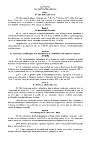 CAPÍTULO I 
DAS DISPOSIÇÕES GERAIS
Seção I
Da Data da Adoção Inicial
Art. 160. A data da adoção inicial dos arts. 1º, 2º, 4º a 71 e incisos I a VI, VIII e X do caput
do art. 117 da Lei nº 12.973, de 2014, será 1º de janeiro de 2014 para as pessoas jurídicas optantes
nos termos do art. 75 da referida Lei, disciplinado pela Instrução Normativa RFB nº 1.469, de 28 de
maio de 2014, e 1º de janeiro de 2015 para as não optantes.
Seção II 
Da Neutralidade Tributária
Art. 161. Para as operações ocorridas anteriormente à data da adoção inicial, permanece a
neutralidade tributária estabelecida nos arts. 15 e 16 da Lei nº 11.941, de 2009, e a pessoa jurídica
deverá proceder, nos períodos de apuração a partir dessa data, aos respectivos ajustes na base de
cálculo do imposto sobre a renda, observado o disposto nos arts. 163 a 169.
Parágrafo único. Os ajustes de adição e exclusão na determinação do lucro real controlados
pelas subcontas de que tratam os arts. 163 a 169 têm como objetivo manter a neutralidade tributária
prevista no caput.
Seção III
Da Escrituração Contábil para Fins Societários e do Controle Fiscal Contábil de Transição
(FCONT)
Art. 162. Na contabilidade societária os ativos e passivos estarão mensurados de acordo
com as disposições da Lei nº 6.404, de 1976, e no FCONT os ativos e passivos estarão mensurados
de acordo com os métodos e critérios vigentes em 31 de dezembro de 2007.
§  1º  A  contabilidade  societária  é  apresentada  por  meio  da  Escrituração  Contábil  Digital
(ECD) no caso de pessoa jurídica que a tenha adotado nos termos da Instrução Normativa RFB nº
787, de 19 de novembro de 2007, ou da Instrução Normativa RFB nº 1.420, de 2013.
§  2º  O  FCONT  é  gerado  a  partir  da  contabilidade  societária,  expurgando  e  inserindo  os
lançamentos  informados  no  Programa  Validador  e  Assinador  da  Entrada  de  Dados  para  o  Controle
Fiscal Contábil de Transição de que trata a Instrução Normativa RFB nº 967, de 2009.
Seção IV 
Da Diferença a Ser Adicionada
Art. 163. A diferença positiva verificada na data da adoção inicial entre o valor de ativo na
contabilidade societária e no FCONT deve ser adicionada na determinação do lucro real na data da
adoção inicial, salvo se o contribuinte evidenciar contabilmente essa diferença em subconta vinculada
ao  ativo,  para  ser  adicionada  à  medida  de  sua  realização,  inclusive  mediante  depreciação,
amortização, exaustão, alienação ou baixa.
Parágrafo único. O disposto no caput aplica­se à diferença negativa do valor de passivo e
deve ser adicionada na determinação do lucro real na data da adoção inicial, salvo se o contribuinte
evidenciar  contabilmente  essa  diferença  em  subconta  vinculada  ao  passivo  para  ser  adicionada  à
medida da baixa ou liquidação.
Seção V 
Da Diferença a Ser Adicionada ­ Ativo
Art. 164. A tributação da diferença positiva verificada na data da adoção inicial entre o valor
de  ativo  na  contabilidade  societária  e  no  FCONT,  a  que  se  refere  o  caput  do  art.  163,  poderá  ser
diferida desde que o contribuinte evidencie essa diferença em subconta vinculada ao ativo.
§ 1º A diferença de que trata o caput será registrada a débito na subconta em contrapartida
à conta representativa do ativo.
§  2º  O  valor  registrado  na  subconta  será  baixado  à  medida  que  o  ativo  for  realizado,
inclusive mediante depreciação, amortização, exaustão, alienação ou baixa.
 