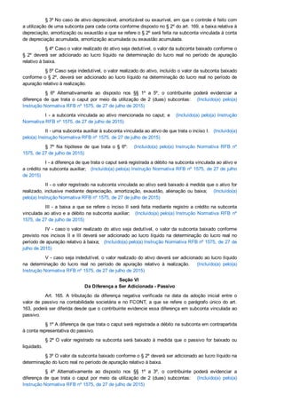 § 3º No caso de ativo depreciável, amortizável ou exaurível, em que o controle é feito com
a utilização de uma subconta para cada conta conforme disposto no § 2º do art. 169, a baixa relativa à
depreciação, amortização ou exaustão a que se refere o § 2º será feita na subconta vinculada à conta
de depreciação acumulada, amortização acumulada ou exaustão acumulada.
§ 4º Caso o valor realizado do ativo seja dedutível, o valor da subconta baixado conforme o
§  2º  deverá  ser  adicionado  ao  lucro  líquido  na  determinação  do  lucro  real  no  período  de  apuração
relativo à baixa.
§ 5º Caso seja indedutível, o valor realizado do ativo, incluído o valor da subconta baixado
conforme o § 2º, deverá ser adicionado ao lucro líquido na determinação do lucro real no período de
apuração relativo à realização.
§  6º  Alternativamente  ao  disposto  nos  §§  1º  a  5º,  o  contribuinte  poderá  evidenciar  a
diferença  de  que  trata  o  caput  por  meio  da  utilização  de  2  (duas)  subcontas:      (Incluído(a)  pelo(a)
Instrução Normativa RFB nº 1575, de 27 de julho de 2015)
I ­ a subconta vinculada ao ativo mencionada no caput; e     (Incluído(a)  pelo(a)  Instrução
Normativa RFB nº 1575, de 27 de julho de 2015)
II ­ uma subconta auxiliar à subconta vinculada ao ativo de que trata o inciso I.   (Incluído(a)
pelo(a) Instrução Normativa RFB nº 1575, de 27 de julho de 2015)
§  7º  Na  hipótese  de  que  trata  o  §  6º:      (Incluído(a)  pelo(a)  Instrução  Normativa  RFB  nº
1575, de 27 de julho de 2015)
I ­ a diferença de que trata o caput será registrada a débito na subconta vinculada ao ativo e
a crédito na subconta auxiliar;   (Incluído(a) pelo(a) Instrução Normativa RFB nº 1575, de 27 de julho
de 2015)
II ­ o valor registrado na subconta vinculada ao ativo será baixado à medida que o ativo for
realizado, inclusive mediante depreciação, amortização, exaustão, alienação ou baixa;      (Incluído(a)
pelo(a) Instrução Normativa RFB nº 1575, de 27 de julho de 2015)
III ­ a baixa a que se refere o inciso II será feita mediante registro a crédito na subconta
vinculada ao ativo e a débito na subconta auxiliar;   (Incluído(a) pelo(a) Instrução Normativa RFB  nº
1575, de 27 de julho de 2015)
IV ­ caso o valor realizado do ativo seja dedutível, o valor da subconta baixado conforme
previsto nos incisos II e III deverá ser adicionado ao lucro líquido na determinação do lucro real no
período de apuração relativo à baixa;   (Incluído(a) pelo(a) Instrução Normativa RFB nº 1575, de 27 de
julho de 2015)
V ­ caso seja indedutível, o valor realizado do ativo deverá ser adicionado ao lucro líquido
na  determinação  do  lucro  real  no  período  de  apuração  relativo  à  realização.      (Incluído(a)  pelo(a)
Instrução Normativa RFB nº 1575, de 27 de julho de 2015)
Seção VI 
Da Diferença a Ser Adicionada ­ Passivo
Art.  165.  A  tributação  da  diferença  negativa  verificada  na  data  da  adoção  inicial  entre  o
valor de passivo na contabilidade societária e no FCONT, a que se refere o parágrafo único do art.
163, poderá ser diferida desde que o contribuinte evidencie essa diferença em subconta vinculada ao
passivo.
§ 1º A diferença de que trata o caput será registrada a débito na subconta em contrapartida
à conta representativa do passivo.
§ 2º O valor registrado na subconta será baixado à medida que o passivo for baixado ou
liquidado.
§ 3º O valor da subconta baixado conforme o § 2º deverá ser adicionado ao lucro líquido na
determinação do lucro real no período de apuração relativo à baixa.
§  4º  Alternativamente  ao  disposto  nos  §§  1º  a  3º,  o  contribuinte  poderá  evidenciar  a
diferença  de  que  trata  o  caput  por  meio  da  utilização  de  2  (duas)  subcontas:      (Incluído(a)  pelo(a)
Instrução Normativa RFB nº 1575, de 27 de julho de 2015)
 
