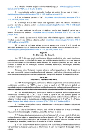 I ­ a subconta vinculada ao passivo mencionada no caput; e   (Incluído(a) pelo(a) Instrução
Normativa RFB nº 1575, de 27 de julho de 2015)
II  ­  uma  subconta  auxiliar  à  subconta  vinculada  ao  passivo  de  que  trata  o  inciso  I.   
(Incluído(a) pelo(a) Instrução Normativa RFB nº 1575, de 27 de julho de 2015)
§  5º  Na  hipótese  de  que  trata  o  §  4º:      (Incluído(a)  pelo(a)  Instrução  Normativa  RFB  nº
1575, de 27 de julho de 2015)
I  ­  a  diferença  de  que  trata  o  caput  será  registrada  a  débito  na  subconta  vinculada  ao
passivo e a crédito na subconta auxiliar;   (Incluído(a) pelo(a) Instrução Normativa RFB nº 1575, de 27
de julho de 2015)
II  ­  o  valor  registrado  na  subconta  vinculada  ao  passivo  será  baixado  à  medida  que  o
passivo  for  baixado  ou  liquidado;   (Incluído(a)  pelo(a)  Instrução  Normativa  RFB  nº  1575,  de  27  de
julho de 2015)
III ­ a baixa a que se refere o inciso II será feita mediante registro a crédito na subconta
vinculada ao passivo e a débito na subconta auxiliar;   (Incluído(a) pelo(a) Instrução Normativa RFB nº
1575, de 27 de julho de 2015)
IV  ­  o  valor  da  subconta  baixado  conforme  previsto  nos  incisos  II  e  III  deverá  ser
adicionado ao lucro líquido na determinação do lucro real no período de apuração relativo à baixa.   
(Incluído(a) pelo(a) Instrução Normativa RFB nº 1575, de 27 de julho de 2015)
Seção VII 
Da Diferença a Ser Excluída
Art. 166. A diferença negativa verificada na data da adoção inicial entre o valor de ativo na
contabilidade societária e no FCONT não poderá ser excluída na determinação do lucro real, salvo se
o  contribuinte  evidenciar  contabilmente  essa  diferença  em  subconta  vinculada  ao  ativo  para  ser
excluída  à  medida  de  sua  realização,  inclusive  mediante  depreciação,  amortização,  exaustão,
alienação ou baixa.
Parágrafo único. O disposto no caput aplica­se à diferença positiva no valor do passivo e
não pode ser excluída na determinação do lucro real, salvo se o contribuinte evidenciar contabilmente
essa diferença em subconta vinculada ao passivo para ser excluída à medida da baixa ou liquidação.
Seção VIII 
Da Diferença a Ser Excluída ­ Ativo
Art. 167. A diferença negativa, verificada na data da adoção inicial, entre o valor de ativo na
contabilidade  societária  e  no  FCONT,  a  que  se  refere  o  caput  do  art.  166,  somente  poderá  ser
computada na determinação do lucro real se o contribuinte evidenciar contabilmente essa diferença em
subconta vinculada ao ativo, e obedecidas as condições estabelecidas nos §§ 1º a 5º deste artigo.
Art. 167. A diferença negativa, verificada na data da adoção inicial, entre o valor de ativo na
contabilidade  societária  e  no  FCONT,  a  que  se  refere  o  caput  do  art.  166,  somente  poderá  ser
computada na determinação do lucro real se o contribuinte evidenciar contabilmente essa diferença em
subconta vinculada ao ativo, obedecidas as condições estabelecidas nos §§ 1º a 5º ou 6º e 7º deste
artigo. (Redação dada pelo(a) Instrução Normativa RFB nº 1575, de 27 de julho de 2015)
§ 1º A diferença de que trata o caput será registrada a crédito na subconta em contrapartida
à conta representativa do ativo.
§  2º  O  valor  evidenciado  na  subconta  será  baixado  à  medida  que  o  ativo  for  realizado,
inclusive mediante depreciação, amortização, exaustão, alienação ou baixa.
§ 3º No caso de ativo depreciável, amortizável ou exaurível, em que o controle é feito com
a utilização de uma subconta para cada conta conforme disposto no § 2º do art. 169, a baixa relativa à
depreciação, amortização ou exaustão a que se refere o § 2º será feita na subconta vinculada à conta
de depreciação acumulada, amortização acumulada ou exaustão acumulada.
§ 4º Caso o valor realizado do ativo seja dedutível, o valor da subconta baixado conforme o
§ 2º poderá ser excluído do lucro líquido na determinação do lucro real no período de apuração relativo
à baixa.
 