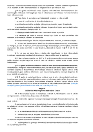 societária e o valor do ativo mensurado de acordo com os métodos e critérios contábeis vigentes em
31 de dezembro de 2007 observada na data da adoção inicial de que trata o art. 160.
§  8º  Os  ajustes  determinados  neste  Capítulo  serão  efetuados  independentemente  das
determinações relativas à evidenciação por meio de subcontas de que trata esta Instrução Normativa
terem sido observadas.
§ 9º Para efeitos de apuração do ganho de capital, considera­se valor contábil:
I ­ no caso de investimentos do ativo não circulante em:
a) participações societárias avaliadas pelo custo de aquisição, o valor de aquisição;
b) participações societárias avaliadas pelo valor de patrimônio líquido, a soma algébrica dos
seguintes valores, atendido o disposto no art. 92:
1. valor de patrimônio líquido pelo qual o investimento estiver registrado;
2. os valores de que tratam os incisos II e III do caput do art. 92, ainda que tenham sido
realizados na escrituração societária do contribuinte;
II ­ no caso de aplicações em ouro, não considerado ativo financeiro, o valor de aquisição;
III ­ no caso dos demais bens e direitos do ativo não­circulante imobilizado, investimentos
ou intangível, o custo de aquisição, diminuído dos encargos de depreciação, amortização ou exaustão
acumulada e das perdas estimadas no valor de ativos, observado o disposto no § 2º do art. 418 do
RIR/99;
§  10.  No  caso  de  outros  bens  e  direitos  não  classificados  no  ativo  não­circulante
imobilizado, investimentos ou intangível, considera­se valor contábil o custo de aquisição.
§ 11. Nas hipóteses previstas nos §§ 1º a 10, a não comprovação dos custos pela pessoa
jurídica  implicará  adição  integral  da  receita  à  base  de  cálculo  do  imposto  sobre  a  renda  devido
mensalmente.
§  12.  O  ganho  de  capital  auferido  na  venda  de  bens  do  ativo  não­circulante  imobilizado,
investimentos e intangíveis para recebimento do preço, no todo ou em parte, após o término do ano­
calendário  seguinte  ao  da  contratação  deverá  integrar  a  base  de  cálculo  do  imposto  sobre  a  renda
mensal, podendo, para efeito de determinar o lucro real, ser computado na proporção da parcela do
preço recebida em cada mês.
§ 12. O  ganho  de  capital  auferido  na  venda  de  bens  do  ativo  não  circulante  imobilizado,
investimentos e intangíveis para recebimento do preço, no todo ou em parte, após o término do ano­
calendário  seguinte  ao  da  contratação  deverá  integrar  a  base  de  cálculo  do  imposto  sobre  a  renda
mensal, podendo ser computado na proporção da parcela do preço recebida em cada mês. (Redação
dada pelo(a) Instrução Normativa RFB nº 1556, de 31 de março de 2015)
Seção III 
Dos Valores Não Integrantes da Base de Cálculo
Art. 6º Ressalvado o disposto no inciso I do § 12 do art. 4º, não integram a base de cálculo
do imposto sobre a renda mensal, de que trata este Capítulo:
I ­ os rendimentos e ganhos líquidos produzidos por aplicação financeira de renda fixa e de
renda variável;
II ­ as receitas provenientes de atividade incentivada, na proporção do benefício de isenção
ou redução do imposto a que a pessoa jurídica, submetida ao regime de tributação com base no lucro
real, fizer jus;
III ­ as recuperações de créditos que não representem ingressos de novas receitas;
IV ­ a reversão de saldo de provisões anteriormente constituídas;
V ­ os lucros e dividendos decorrentes de participações societárias avaliadas pelo custo de
aquisição em empresas domiciliadas no Brasil;
VI ­ a contrapartida do ajuste por aumento do valor de investimentos avaliados pelo método
da equivalência patrimonial;
 