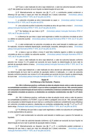 § 5º Caso o valor realizado do ativo seja indedutível, o valor da subconta baixado conforme
o § 2º não poderá ser excluído do lucro líquido na determinação do lucro real.
§  6º  Alternativamente  ao  disposto  nos  §§  1º  a  5º,  o  contribuinte  poderá  evidenciar  a
diferença  de  que  trata  o  caput  por  meio  da  utilização  de  2  (duas)  subcontas:      (Incluído(a)  pelo(a)
Instrução Normativa RFB nº 1575, de 27 de julho de 2015)
I ­ a subconta vinculada ao ativo mencionada no caput; e     (Incluído(a)  pelo(a)  Instrução
Normativa RFB nº 1575, de 27 de julho de 2015)
II ­ uma subconta auxiliar à subconta vinculada ao ativo de que trata o inciso I.   (Incluído(a)
pelo(a) Instrução Normativa RFB nº 1575, de 27 de julho de 2015)
§  7º  Na  hipótese  de  que  trata  o  §  6º:      (Incluído(a)  pelo(a)  Instrução  Normativa  RFB  nº
1575, de 27 de julho de 2015)
I ­ a diferença de que trata o caput será registrada a crédito na subconta vinculada ao ativo
e a débito na subconta auxiliar;   (Incluído(a) pelo(a) Instrução Normativa RFB nº 1575, de 27 de julho
de 2015)
II ­ o valor evidenciado na subconta vinculada ao ativo será baixado à medida que o ativo
for realizado, inclusive mediante depreciação, amortização, exaustão, alienação ou baixa;   (Incluído(a)
pelo(a) Instrução Normativa RFB nº 1575, de 27 de julho de 2015)
III ­ a baixa a que se refere o inciso II será feita mediante registro a débito na subconta
vinculada ao ativo e a crédito na subconta auxiliar;   (Incluído(a) pelo(a) Instrução Normativa RFB nº
1575, de 27 de julho de 2015)
IV ­ caso o valor realizado do ativo seja dedutível, o valor da subconta baixado conforme
previsto  nos  incisos  II  e  III  poderá  ser  excluído  do  lucro  líquido  na  determinação  do  lucro  real  no
período de apuração relativo à baixa;   (Incluído(a) pelo(a) Instrução Normativa RFB nº 1575, de 27 de
julho de 2015)
V ­ caso seja indedutível, o valor realizado do ativo deverá ser adicionado ao lucro líquido
na  determinação  do  lucro  real  no  período  de  apuração  relativo  à  realização,  e  o  valor  da  subconta
baixado conforme previsto nos incisos II e III não poderá ser excluído do lucro líquido na determinação
do lucro real.   (Incluído(a) pelo(a) Instrução Normativa RFB nº 1575, de 27 de julho de 2015)
Seção IX 
Da Diferença a Ser Excluída ­ Passivo
Art. 168. A diferença positiva, verificada na data da adoção inicial, entre o valor de passivo
na contabilidade societária e no FCONT, a que se refere o parágrafo único do art. 166, somente poderá
ser computada na determinação do lucro real se o contribuinte evidenciar contabilmente essa diferença
em subconta vinculada ao passivo, e obedecidas as condições estabelecidas nos §§ 1º a 3º  deste
artigo.
Art. 168. A diferença positiva, verificada na data da adoção inicial, entre o valor de passivo
na contabilidade societária e no FCONT, a que se refere o parágrafo único do art. 166, somente poderá
ser computada na determinação do lucro real se o contribuinte evidenciar contabilmente essa diferença
em subconta vinculada ao passivo, obedecidas as condições estabelecidas nos §§ 1º a 3º ou 4º e 5º
deste artigo. (Redação dada pelo(a) Instrução Normativa RFB nº 1575, de 27 de julho de 2015)
§ 1º A diferença de que trata o caput será registrada a crédito na subconta em contrapartida
à conta representativa do passivo.
§ 2º O valor evidenciado na subconta será baixado à medida que o passivo for baixado ou
liquidado.
§ 3º O valor da subconta baixado conforme o § 2º poderá ser excluído do lucro líquido na
determinação do lucro real no período de apuração relativo à baixa.
§  4º  Alternativamente  ao  disposto  nos  §§  1º  a  3º,  o  contribuinte  poderá  evidenciar  a
diferença  de  que  trata  o  caput  por  meio  da  utilização  de  2  (duas)  subcontas:      (Incluído(a)  pelo(a)
Instrução Normativa RFB nº 1575, de 27 de julho de 2015)
 