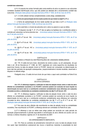 contábil das subcontas.
§ 10. O conjunto de contas formado pela conta analítica do ativo ou passivo e as subcontas
correlatas receberá identificação única, que não poderá ser alterada até o encerramento contábil das
subcontas. (Redação dada pelo(a) Instrução Normativa RFB nº 1638, de 09 de maio de 2016)
§ 11. A Cofis editará normas complementares a este artigo, estabelecendo:
I ­ a forma de apresentação do livro razão auxiliar de que tratam os §§ 6º e 7º; e
I ­ a forma de apresentação do livro razão auxiliar de que trata o § 6º; e  (Redação  dada
pelo(a) Instrução Normativa RFB nº 1638, de 09 de maio de 2016)
II ­ como será feito o vínculo da subconta com o ativo ou passivo a que se refere.
§ 12. O disposto nos §§ 1º, 2º, 3º e 4º não se aplica na hipótese de o contribuinte adotar o
controle por subcontas na forma prevista nos:   (Incluído(a) pelo(a) Instrução Normativa RFB nº 1575,
de 27 de julho de 2015)
I ­ §§ 6º e 7º do art. 164;   (Incluído(a) pelo(a) Instrução Normativa RFB nº 1575, de 27 de
julho de 2015)
II ­ §§ 4º e 5º do art. 165;   (Incluído(a) pelo(a) Instrução Normativa RFB nº 1575, de 27 de
julho de 2015)
III ­ §§ 6º e 7º do art. 167; e   (Incluído(a) pelo(a) Instrução Normativa RFB nº 1575, de 27
de julho de 2015)
IV ­ §§ 4º e 5º do art. 168.   (Incluído(a) pelo(a) Instrução Normativa RFB nº 1575, de 27 de
julho de 2015)
CAPÍTULO III
DA VENDA A PRAZO OU EM PRESTAÇÕES DE UNIDADES IMOBILIÁRIAS
Art. 170. O saldo de lucro bruto, decorrente da venda a prazo, ou em prestações, de que
trata  o  art.  29  do  Decreto­Lei  nº  1.598,  de  1977,  registrado  em  conta  específica  de  resultados  de
exercícios  futuros  na  data  da  adoção  inicial  no  FCONT,  deverá  ser  computado  na  determinação  do
lucro real dos períodos de apuração subsequentes, proporcionalmente à receita recebida, observado o
disposto no referido artigo.
Parágrafo único. O saldo de lucro bruto de que trata o caput será controlado na Parte B do
Lalur.
CAPÍTULO IV 
DO ATIVO DIFERIDO
Art. 171. A diferença negativa, verificada na data da adoção inicial, entre o valor de ativo
diferido  na  contabilidade  societária  e  no  FCONT,  somente  poderá  ser  excluída  do  lucro  líquido  na
determinação  do  lucro  real  se  o  contribuinte  evidenciar  contabilmente  essa  diferença  em  subconta
vinculada ao ativo, e obedecidas as condições estabelecidas nos §§ 1º a 5º do art. 167.
Art. 171. A diferença negativa, verificada na data da adoção inicial, entre o valor de ativo
diferido  na  contabilidade  societária  e  no  FCONT,  somente  poderá  ser  excluída  do  lucro  líquido  na
determinação  do  lucro  real  se  o  contribuinte  evidenciar  contabilmente  essa  diferença  em  subconta
vinculada  ao  ativo,  obedecidas  as  condições  estabelecidas  nos  §§  1º  a  5º  ou  6º  e  7º  do  art.  167.
(Redação dada pelo(a) Instrução Normativa RFB nº 1575, de 27 de julho de 2015)
§ 1º No caso de ativo diferido não reconhecido na data da adoção inicial na contabilidade
societária, mas reconhecido no FCONT, a diferença deverá ser controlada na Parte B do Lalur.
§  2º  A  diferença  a  que  se  refere  este  artigo  poderá  ser  excluída  em  cada  período  de
apuração proporcionalmente à parcela equivalente à amortização do ativo diferido de acordo com as
normas e critérios tributários vigentes em 31 de dezembro de 2007.
CAPÍTULO V 
DO ARRENDAMENTO MERCANTIL
Art. 172. Para os contratos de arrendamento mercantil em curso na data da adoção inicial,
nos  quais  haja  transferência  substancial  dos  riscos  e  benefícios  inerentes  à  propriedade  do  bem
arrendado, não se aplica o controle por subcontas de que tratam os arts. 163 a 169, devendo, a partir
 