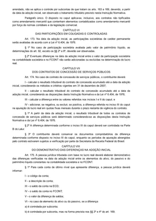 arrendado, não se aplica o controle por subcontas de que tratam os arts. 163 a 169, devendo, a partir
da data da adoção inicial, ser observado o tratamento tributário previsto nesta Instrução Normativa.
Parágrafo  único.  O  disposto  no  caput  aplica­se,  inclusive,  aos  contratos  não  tipificados
como arrendamento mercantil que contenham elementos contabilizados como arrendamento mercantil
por força de normas contábeis e da legislação comercial.
CAPÍTULO VI
DAS PARTICIPAÇÕES EM COLIGADAS E CONTROLADAS
Art.  173.  Na  data  da  adoção  inicial,  as  participações  societárias  de  caráter  permanente
serão avaliadas de acordo com a Lei nº 6.404, de 1976.
§  1º  No  caso  de  participação  societária  avaliada  pelo  valor  de  patrimônio  líquido,  as
determinações do art. 92, exceto os §§ 2º a 8º, deverão ser observadas.
§ 2º Eventuais diferenças na data da adoção inicial entre o valor da participação societária
na contabilidade societária e no FCONT não serão adicionadas ou excluídas na determinação do lucro
real.
CAPÍTULO VII
DOS CONTRATOS DE CONCESSÃO DE SERVIÇOS PÚBLICOS
Art. 174. No caso de contrato de concessão de serviços públicos, o contribuinte deverá:
I ­ calcular o resultado tributável do contrato de concessão acumulado até a data da adoção
inicial, considerando os métodos e critérios vigentes em 31 de dezembro de 2007;
II  ­  calcular  o  resultado  tributável  do  contrato  de  concessão  acumulado  até  a  data  da
adoção inicial, considerando as disposições desta Instrução Normativa e da Lei nº 6.404, de 1976;
III ­ calcular a diferença entre os valores referidos nos incisos I e II do caput; e
IV ­ adicionar, se negativa, ou excluir, se positiva, a diferença referida no inciso III do caput
na apuração do lucro real em quotas fixas mensais durante o prazo restante de vigência do contrato.
§  1º  A  partir  da  data  da  adoção  inicial,  o  resultado  tributável  de  todos  os  contratos  de
concessão  de  serviços  públicos  será  determinado  considerando­se  as  disposições  desta  Instrução
Normativa e da Lei nº 6.404, de 1976.
§ 2º A diferença determinada conforme o inciso III do caput deverá ser controlada na Parte
B do Lalur.
§  3º  O  contribuinte  deverá  conservar  os  documentos  comprobatórios  da  diferença
determinada conforme disposto no inciso III do caput, enquanto os períodos de apuração abrangidos
pelo contrato estiverem sujeitos a verificação por parte da Secretaria da Receita Federal do Brasil.
CAPÍTULO VIII 
DO DEMONSTRATIVO DAS DIFERENÇAS NA ADOÇÃO INICIAL
Art. 175. A pessoa jurídica tributada com base no lucro real deverá elaborar demonstrativo
das  diferenças  verificadas  na  data  da  adoção  inicial  entre  os  elementos  do  ativo,  do  passivo  e  do
patrimônio líquido constantes na contabilidade societária e no FCONT.
§  1º  Para  cada  conta  de  último  nível  que  apresente  diferença,  a  pessoa  jurídica  deverá
informar:
I ­ o código da conta;
II ­ a descrição da conta;
III ­ o saldo da conta na ECD;
IV ­ o saldo da conta no FCONT;
V ­ o valor da diferença de saldos;
VI ­ no caso de elemento do ativo ou do passivo, se a diferença:
a) é controlada por subconta;
b) é controlada por subconta, mas na forma prevista nos §§ 3º e 4º do art. 169;
 