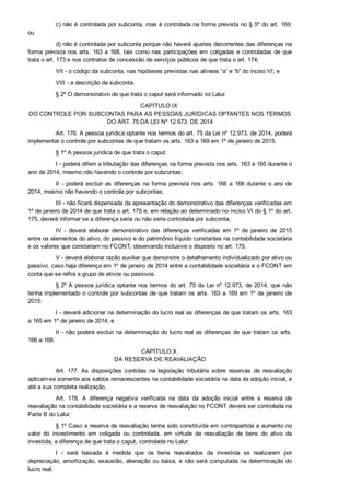 c) não é controlada por subconta, mas é controlada na forma prevista no § 5º do art. 169;
ou
d) não é controlada por subconta porque não haverá ajustes decorrentes das diferenças na
forma prevista nos arts. 163 a 168, tais como nas participações em coligadas e controladas de que
trata o art. 173 e nos contratos de concessão de serviços públicos de que trata o art. 174;
VII ­ o código da subconta, nas hipóteses previstas nas alíneas “a” e “b” do inciso VI; e
VIII ­ a descrição da subconta.
§ 2º O demonstrativo de que trata o caput será informado no Lalur.
CAPÍTULO IX 
DO CONTROLE POR SUBCONTAS PARA AS PESSOAS JURÍDICAS OPTANTES NOS TERMOS
DO ART. 75 DA LEI Nº 12.973, DE 2014
Art. 176. A pessoa jurídica optante nos termos do art. 75 da Lei nº 12.973, de 2014, poderá
implementar o controle por subcontas de que tratam os arts. 163 a 169 em 1º de janeiro de 2015.
§ 1º A pessoa jurídica de que trata o caput:
I ­ poderá diferir a tributação das diferenças na forma prevista nos arts. 163 a 165 durante o
ano de 2014, mesmo não havendo o controle por subcontas;
II  ­  poderá  excluir  as  diferenças  na  forma  prevista  nos  arts.  166  a  168  durante  o  ano  de
2014, mesmo não havendo o controle por subcontas;
III ­ não ficará dispensada da apresentação do demonstrativo das diferenças verificadas em
1º de janeiro de 2014 de que trata o art. 175 e, em relação ao determinado no inciso VI do § 1º do art.
175, deverá informar se a diferença seria ou não seria controlada por subconta;
IV  ­  deverá  elaborar  demonstrativo  das  diferenças  verificadas  em  1º  de  janeiro  de  2015
entre os elementos do ativo, do passivo e do patrimônio líquido constantes na contabilidade societária
e os valores que constariam no FCONT, observando inclusive o disposto no art. 175;
V ­ deverá elaborar razão auxiliar que demonstre o detalhamento individualizado por ativo ou
passivo, caso haja diferença em 1º de janeiro de 2014 entre a contabilidade societária e o FCONT em
conta que se refira a grupo de ativos ou passivos.
§ 2º A pessoa jurídica optante nos termos do art. 75 da Lei nº 12.973, de 2014, que não
tenha implementado o controle por subcontas de que tratam os arts. 163 a 169 em 1º de janeiro de
2015:
I ­ deverá adicionar na determinação do lucro real as diferenças de que tratam os arts. 163
a 165 em 1º de janeiro de 2014; e
II ­ não poderá excluir na determinação do lucro real as diferenças de que tratam os arts.
166 a 168.
CAPÍTULO X 
DA RESERVA DE REAVALIAÇÃO
Art.  177.  As  disposições  contidas  na  legislação  tributária  sobre  reservas  de  reavaliação
aplicam­se somente aos saldos remanescentes na contabilidade societária na data da adoção inicial, e
até a sua completa realização.
Art.  178.  A  diferença  negativa  verificada  na  data  da  adoção  inicial  entre  a  reserva  de
reavaliação na contabilidade societária e a reserva de reavaliação no FCONT deverá ser controlada na
Parte B do Lalur.
§ 1º Caso a reserva de reavaliação tenha sido constituída em contrapartida a aumento no
valor  do  investimento  em  coligada  ou  controlada,  em  virtude  de  reavaliação  de  bens  do  ativo  da
investida, a diferença de que trata o caput, controlada no Lalur:
I  ­  será  baixada  à  medida  que  os  bens  reavaliados  da  investida  se  realizarem  por
depreciação, amortização, exaustão, alienação ou baixa, e não será computada na determinação do
lucro real;
 