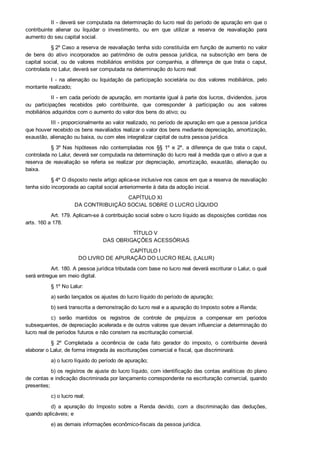 II ­ deverá ser computada na determinação do lucro real do período de apuração em que o
contribuinte  alienar  ou  liquidar  o  investimento,  ou  em  que  utilizar  a  reserva  de  reavaliação  para
aumento do seu capital social.
§ 2º Caso a reserva de reavaliação tenha sido constituída em função de aumento no valor
de  bens  do  ativo  incorporados  ao  patrimônio  de  outra  pessoa  jurídica,  na  subscrição  em  bens  de
capital  social,  ou  de  valores  mobiliários  emitidos  por  companhia,  a  diferença  de  que  trata  o  caput,
controlada no Lalur, deverá ser computada na determinação do lucro real:
I  ­  na  alienação  ou  liquidação  da  participação  societária  ou  dos  valores  mobiliários,  pelo
montante realizado;
II ­ em cada período de apuração, em montante igual à parte dos lucros, dividendos, juros
ou  participações  recebidos  pelo  contribuinte,  que  corresponder  à  participação  ou  aos  valores
mobiliários adquiridos com o aumento do valor dos bens do ativo; ou
III ­ proporcionalmente ao valor realizado, no período de apuração em que a pessoa jurídica
que houver recebido os bens reavaliados realizar o valor dos bens mediante depreciação, amortização,
exaustão, alienação ou baixa, ou com eles integralizar capital de outra pessoa jurídica.
§ 3º Nas  hipóteses  não  contempladas  nos  §§  1º  e  2º,  a  diferença  de  que  trata  o  caput,
controlada no Lalur, deverá ser computada na determinação do lucro real à medida que o ativo a que a
reserva  de  reavaliação  se  referia  se  realizar  por  depreciação,  amortização,  exaustão,  alienação  ou
baixa.
§ 4º O disposto neste artigo aplica­se inclusive nos casos em que a reserva de reavaliação
tenha sido incorporada ao capital social anteriormente à data da adoção inicial.
CAPÍTULO XI 
DA CONTRIBUIÇÃO SOCIAL SOBRE O LUCRO LÍQUIDO
Art. 179. Aplicam­se à contribuição social sobre o lucro líquido as disposições contidas nos
arts. 160 a 178.
TÍTULO V 
DAS OBRIGAÇÕES ACESSÓRIAS
CAPÍTULO I 
DO LIVRO DE APURAÇÃO DO LUCRO REAL (LALUR)
Art. 180. A pessoa jurídica tributada com base no lucro real deverá escriturar o Lalur, o qual
será entregue em meio digital.
§ 1º No Lalur:
a) serão lançados os ajustes do lucro líquido do período de apuração;
b) será transcrita a demonstração do lucro real e a apuração do Imposto sobre a Renda;
c)  serão  mantidos  os  registros  de  controle  de  prejuízos  a  compensar  em  períodos
subsequentes, de depreciação acelerada e de outros valores que devam influenciar a determinação do
lucro real de períodos futuros e não constem na escrituração comercial.
§  2º  Completada  a  ocorrência  de  cada  fato  gerador  do  imposto,  o  contribuinte  deverá
elaborar o Lalur, de forma integrada às escriturações comercial e fiscal, que discriminará:
a) o lucro líquido do período de apuração;
b) os registros de ajuste do lucro líquido, com identificação das contas analíticas do plano
de contas e indicação discriminada por lançamento correspondente na escrituração comercial, quando
presentes;
c) o lucro real;
d)  a  apuração  do  Imposto  sobre  a  Renda  devido,  com  a  discriminação  das  deduções,
quando aplicáveis; e
e) as demais informações econômico­fiscais da pessoa jurídica.
 