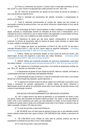 § 3º Para os contribuintes que apuram o imposto sobre a renda pela sistemática do lucro
real, a ECF é o Lalur, inclusive na aplicação das multas previstas nos arts. 183 e 184.
Art. 181. Para fins de lançamento dos ajustes do lucro líquido do período de apuração, o
Lalur será dividido da seguinte forma:
I  ­  Parte  A,  destinada  aos  lançamentos  das  adições,  exclusões  e  compensações  do
período de apuração; e
II  ­  Parte  B,  destinada  exclusivamente  ao  controle  dos  valores  que  não  constem  na
escrituração comercial da pessoa jurídica, mas que devam influenciar a determinação do lucro real de
períodos futuros.
§ 1º A escrituração da Parte A deverá obedecer a ordem cronológica e os lançamentos de
adição,  exclusão  ou  compensação  deverão  ser  efetuados  de  forma  clara  e  individualizada,  com  a
indicação da conta ou subconta em que os valores tenham sido registrados na escrituração comercial,
inclusive, se for o caso, com a referência do saldo constante na Parte B.
§  2º  Tratando­se  de  ajuste  que  não  tenha  registro  correspondente  na  escrituração
comercial, no histórico do lançamento, além da natureza do ajuste, serão indicados os valores sobre
os quais a adição ou exclusão foi calculada.
§ 3º Os  saldos  que  devam  ser  escriturados  na  Parte  B  do  Lalur  da  ECF  de  que  trata  a
Instrução  Normativa  RFB  nº  1.422,  de  2013,  devem  seguir  as  seguintes  orientações:      (Incluído(a)
pelo(a) Instrução Normativa RFB nº 1556, de 31 de março de 2015)
I  ­  Créditos:  Valores  que  constituirão  adições  ao  lucro  líquido  de  exercícios  futuros,  para
determinação  do  lucro  real  respectivo  e  para  baixa  dos  saldos  devedores;      (Incluído(a)  pelo(a)
Instrução Normativa RFB nº 1556, de 31 de março de 2015)
II ­ Débitos: Valores que constituirão exclusões nos exercícios subsequentes e para baixa
dos saldos credores.   (Incluído(a) pelo(a) Instrução Normativa RFB nº 1556, de 31 de março de 2015)
Art. 182. Aplicam­se à contribuição social sobre o lucro líquido as disposições contidas nos
arts. 180 e 181, devendo ser informados no Lalur:
I ­ os lançamentos de ajustes do lucro líquido do período, relativos a adições, exclusões ou
compensações prescritas ou autorizadas pela legislação tributária;
II ­ a demonstração da base de cálculo e o valor da contribuição social sobre o lucro líquido
devida com a discriminação das deduções, quando aplicáveis; e
III ­ os registros de controle de base de cálculo negativa da contribuição social sobre o lucro
líquido  a  compensar  em  períodos  subsequentes,  e  demais  valores  que  devam  influenciar  a
determinação da base de cálculo da contribuição social sobre o lucro líquido de períodos futuros e não
constem na escrituração comercial.
CAPÍTULO II 
DAS MULTAS POR DESCUMPRIMENTO DE OBRIGAÇÃO ACESSÓRIA
Art. 183. O sujeito passivo que deixar de apresentar ou que apresentar em atraso o Lalur
nos  prazos  fixados  pela  Secretaria  da  Receita  Federal  de  Brasil,  fica  sujeito  à  multa  equivalente  a
0,25% (vinte e cinco centésimos por cento), por mês­calendário ou fração, do lucro líquido antes da
incidência do imposto sobre a renda e da contribuição social sobre o lucro líquido, no período a que se
refere a apuração, limitada a 10% (dez por cento).
§ 1º A multa de que trata o caput será limitada em:
I ­ R$ 100.000,00 (cem mil reais) para as pessoas jurídicas que no ano­calendário anterior
tiverem auferido receita bruta total, igual ou inferior a R$ 3.600.000,00 (três milhões e seiscentos mil
reais);
II  ­  R$  5.000.000,00  (cinco  milhões  de  reais)  para  as  pessoas  jurídicas  que  não  se
enquadrarem na hipótese de que trata o inciso I deste parágrafo.
§ 2º A multa de que trata o caput será reduzida:
 