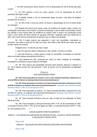 I ­ em 90% (noventa por cento), quando o livro for apresentado em até 30 (trinta) dias após
o prazo;
II  ­  em  75%  (setenta  e  cinco  por  cento),  quando  o  livro  for  apresentado  em  até  60
(sessenta) dias após o prazo;
III  ­  à  metade,  quando  o  livro  for  apresentado  depois  do  prazo,  mas  antes  de  qualquer
procedimento de ofício; e
IV ­ em 25% (vinte e cinco por cento), se houver a apresentação do livro no prazo fixado
em intimação.
§ 3º Quando não houver lucro líquido, antes da incidência do imposto sobre a renda e da
contribuição social sobre o lucro líquido, no período de apuração a que se refere a escrituração, deverá
ser  utilizado  o  lucro  líquido  antes  da  incidência  do  imposto  sobre  a  renda  e  da  contribuição  social
sobre  o  lucro  líquido  do  último  período  de  apuração  informado,  atualizado  pela  taxa  referencial  do
Selic, até o termo final de encerramento do período a que se refere a escrituração.
Art.  184.  O  sujeito  passivo  que  apresentar  o  Lalur  com  inexatidões,  incorreções  ou
omissões, fica sujeito à multa de 3% (três por cento), não inferior a R$ 100,00 (cem reais), do valor
omitido, inexato ou incorreto.
Parágrafo único. A multa de que trata o caput:
I ­ terá como base de cálculo a diferença do valor, inexato, incorreto ou omitido;
II ­ não será devida se o sujeito passivo corrigir as inexatidões, incorreções ou omissões
antes de iniciado qualquer procedimento de ofício; e
III  ­  será  reduzida  em  50%  (cinquenta  por  cento)  se  forem  corrigidas  as  inexatidões,
incorreções ou omissões no prazo fixado em intimação.
Art. 185. Sem prejuízo das penalidades previstas neste Capítulo, aplica­se o disposto no
art.  130  à  pessoa  jurídica  que  não  escriturar  o  Lalur  de  acordo  com  as  disposições  da  legislação
tributária.
TÍTULO VI 
DAS DISPOSIÇÕES FINAIS
Art.  186.  Ficam  aprovados  os  Anexos  I  a  III  a  esta  Instrução  Normativa,  disponíveis  no
sítio da RFB na internet, no endereço http://www.receita.fazenda.gov.br.
Art. 186. Ficam aprovados os Anexos I a IV desta Instrução Normativa, disponíveis no sítio
da RFB na Internet, no endereço http://www.receita.fazenda.gov.br.   (Redação dada pelo(a) Instrução
Normativa RFB nº 1556, de 31 de março de 2015)
Art. 186. Ficam aprovados os Anexos I a V desta Instrução Normativa, disponíveis no sítio
da  RFB  na  Internet,  no  endereço  http://idg.receita.fazenda.gov.br.  (Redação  dada  pelo(a)  Instrução
Normativa RFB nº 1575, de 27 de julho de 2015)
Art.  187.  Esta  Instrução  Normativa  entra  em  vigor  na  data  de  sua  publicação  no  Diário
Oficial da União.
Art. 188. Ficam revogadas a Instrução Normativa SRF nº 93, de 24 de dezembro de 1997,
a Instrução Normativa SRF nº 104, de 24 de agosto de 1998, e a Instrução Normativa RFB nº 1.493,
de 18 de setembro 2014. 
CARLOS ALBERTO FREITAS BARRETO
ANEXO I ­ UTILIZAÇÃO DE SUBCONTAS NA ADOÇÃO INICIAL, AJUSTE A VALOR PRESENTE
E AVALIAÇÃO A VALOR JUSTO
Anexo I.pdf
ANEXO II ­ AQUISIÇÃO DE PARTICIPAÇÃO SOCIETÁRIA EM ESTÁGIOS
Anexo II.pdf
 