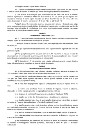 VII ­ os juros sobre o capital próprio auferidos;
VIII ­ O ganho proveniente de compra vantajosa de que trata o § 9º do art. 92, que integrará
a base de cálculo do imposto no mês em que houver a alienação ou baixa do investimento;
IX  ­  as  receitas  de  subvenções  para  investimento  de  que  trata  o  art.  112  e  as  receitas
relativas  a  prêmios  na  emissão  de  debêntures  de  que  trata  o  art.  113,  desde  que  os  registros  nas
respectivas  reservas  de  lucros  sejam  efetuados  até  31  de  dezembro  do  ano  em  curso,  salvo  nos
casos de apuração de prejuízo previstos no § 3º do art. 112 e no § 3º do art. 113.
Parágrafo único. Os rendimentos e ganhos a que se refere o inciso I do caput deste artigo
serão considerados na determinação da base de cálculo do imposto sobre a renda mensal quando não
houverem  sido  submetidos  à  incidência  na  fonte  ou  ao  recolhimento  mensal  previstos  nas  regras
específicas de tributação a que estão sujeitos.
Seção IV
Da Avaliação a Valor Justo ­ AVJ
Art. 7º O ganho decorrente de avaliação de ativo ou passivo com base no valor justo não
integrará a base de cálculo estimada no período de apuração:
I ­ relativo à avaliação com base no valor justo, caso seja registrado diretamente em conta
de receita; ou
II ­ em que seja reclassificado como receita, caso seja inicialmente registrado em conta de
patrimônio líquido.
§ 1º Na apuração dos ganhos a que se refere o art. 5º, o aumento ou redução no valor do
ativo  registrado  em  contrapartida  a  ganho  ou  perda  decorrente  de  sua  avaliação  com  base  no  valor
justo não será considerado como parte integrante do valor contábil.
§ 2º O disposto no § 1º não se aplica caso o ganho relativo ao aumento no valor do ativo
tenha sido anteriormente computado na base de cálculo do imposto.
Seção V 
Da Determinação do Imposto Devido
Art. 8º O imposto devido em cada mês será calculado mediante a aplicação da alíquota de
15% (quinze por cento) sobre a base de cálculo de que tratam os arts. 4º e 5º.
Parágrafo único. É devido mensalmente o adicional do imposto sobre a renda, à alíquota de
10%  (dez  por  cento),  sobre  a  parcela  da  base  de  cálculo  apurada  conforme  os  arts.  4º  e  5º  que
exceder a R$ 20.000,00 (vinte mil reais).
Art. 9º Para efeito de pagamento, a pessoa jurídica poderá deduzir, do imposto devido no
mês:
I  ­  os  valores  dos  benefícios  fiscais  de  dedução  do  imposto,  excluído  o  adicional,
observados os limites e prazos previstos na legislação de regência, relativos:
a) às despesas de custeio do Programa de Alimentação do Trabalhador (PAT);
b) às doações aos fundos dos direitos da criança e do adolescente e do idoso;
c) às doações e patrocínios a título de apoio a ações de prevenção e o combate ao câncer
no âmbito do Programa Nacional de Apoio à Atenção Oncológica (Pronon);
d) às doações e patrocínios a título de apoio a ações e serviços de reabilitação da pessoa
com  deficiência  promovidas  no  Âmbito  do  Programa  Nacional  de  Apoio  à  Atenção  da  Saúde  da
Pessoa com Deficiência (Pronas/PCD);
e) às doações e patrocínios realizados a título de apoio a atividades culturais ou artísticas;
f) ao valor despendido na aquisição de vale­cultura distribuído no Âmbito do Programa de
Cultura do Trabalhador;
g) aos investimentos, aos patrocínios e à aquisição de quotas de Fundos de Financiamento
da  Indústria  Cinematográfica  Nacional  (Funcines),  realizados  a  título  de  apoio  a  atividades
audiovisuais;
 